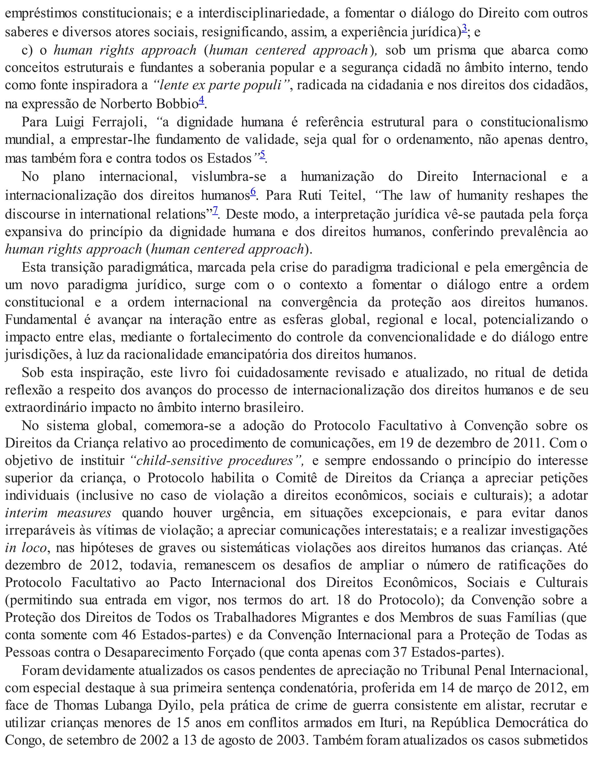 empréstimos constitucionais; e a interdisciplinariedade, a fomentar o diálogo do Direito com outros
saberes e diversos atores sociais, resignificando, assim, a experiência jurídica)3; e
c) o human rights approach (human centered approach), sob um prisma que abarca como
conceitos estruturais e fundantes a soberania popular e a segurança cidadã no âmbito interno, tendo
como fonte inspiradora a “lente ex parte populi”, radicada na cidadania e nos direitos dos cidadãos,
na expressão de Norberto Bobbio4.
Para Luigi Ferrajoli, “a dignidade humana é referência estrutural para o constitucionalismo
mundial, a emprestar-lhe fundamento de validade, seja qual for o ordenamento, não apenas dentro,
mas também fora e contra todos os Estados”5.
No plano internacional, vislumbra-se a humanização do Direito Internacional e a
internacionalização dos direitos humanos6. Para Ruti Teitel, “The law of humanity reshapes the
discourse in international relations”7. Deste modo, a interpretação jurídica vê-se pautada pela força
expansiva do princípio da dignidade humana e dos direitos humanos, conferindo prevalência ao
human rights approach (human centered approach).
Esta transição paradigmática, marcada pela crise do paradigma tradicional e pela emergência de
um novo paradigma jurídico, surge com o o contexto a fomentar o diálogo entre a ordem
constitucional e a ordem internacional na convergência da proteção aos direitos humanos.
Fundamental é avançar na interação entre as esferas global, regional e local, potencializando o
impacto entre elas, mediante o fortalecimento do controle da convencionalidade e do diálogo entre
jurisdições, à luz da racionalidade emancipatória dos direitos humanos.
Sob esta inspiração, este livro foi cuidadosamente revisado e atualizado, no ritual de detida
reflexão a respeito dos avanços do processo de internacionalização dos direitos humanos e de seu
extraordinário impacto no âmbito interno brasileiro.
No sistema global, comemora-se a adoção do Protocolo Facultativo à Convenção sobre os
Direitos da Criança relativo ao procedimento de comunicações, em 19 de dezembro de 2011. Com o
objetivo de instituir “child-sensitive procedures”, e sempre endossando o princípio do interesse
superior da criança, o Protocolo habilita o Comitê de Direitos da Criança a apreciar petições
individuais (inclusive no caso de violação a direitos econômicos, sociais e culturais); a adotar
interim measures quando houver urgência, em situações excepcionais, e para evitar danos
irreparáveis às vítimas de violação; a apreciar comunicações interestatais; e a realizar investigações
in loco, nas hipóteses de graves ou sistemáticas violações aos direitos humanos das crianças. Até
dezembro de 2012, todavia, remanescem os desafios de ampliar o número de ratificações do
Protocolo Facultativo ao Pacto Internacional dos Direitos Econômicos, Sociais e Culturais
(permitindo sua entrada em vigor, nos termos do art. 18 do Protocolo); da Convenção sobre a
Proteção dos Direitos de Todos os Trabalhadores Migrantes e dos Membros de suas Famílias (que
conta somente com 46 Estados-partes) e da Convenção Internacional para a Proteção de Todas as
Pessoas contra o Desaparecimento Forçado (que conta apenas com 37 Estados-partes).
Foram devidamente atualizados os casos pendentes de apreciação no Tribunal Penal Internacional,
com especial destaque à sua primeira sentença condenatória, proferida em 14 de março de 2012, em
face de Thomas Lubanga Dyilo, pela prática de crime de guerra consistente em alistar, recrutar e
utilizar crianças menores de 15 anos em conflitos armados em Ituri, na República Democrática do
Congo, de setembro de 2002 a 13 de agosto de 2003. Também foram atualizados os casos submetidos
 