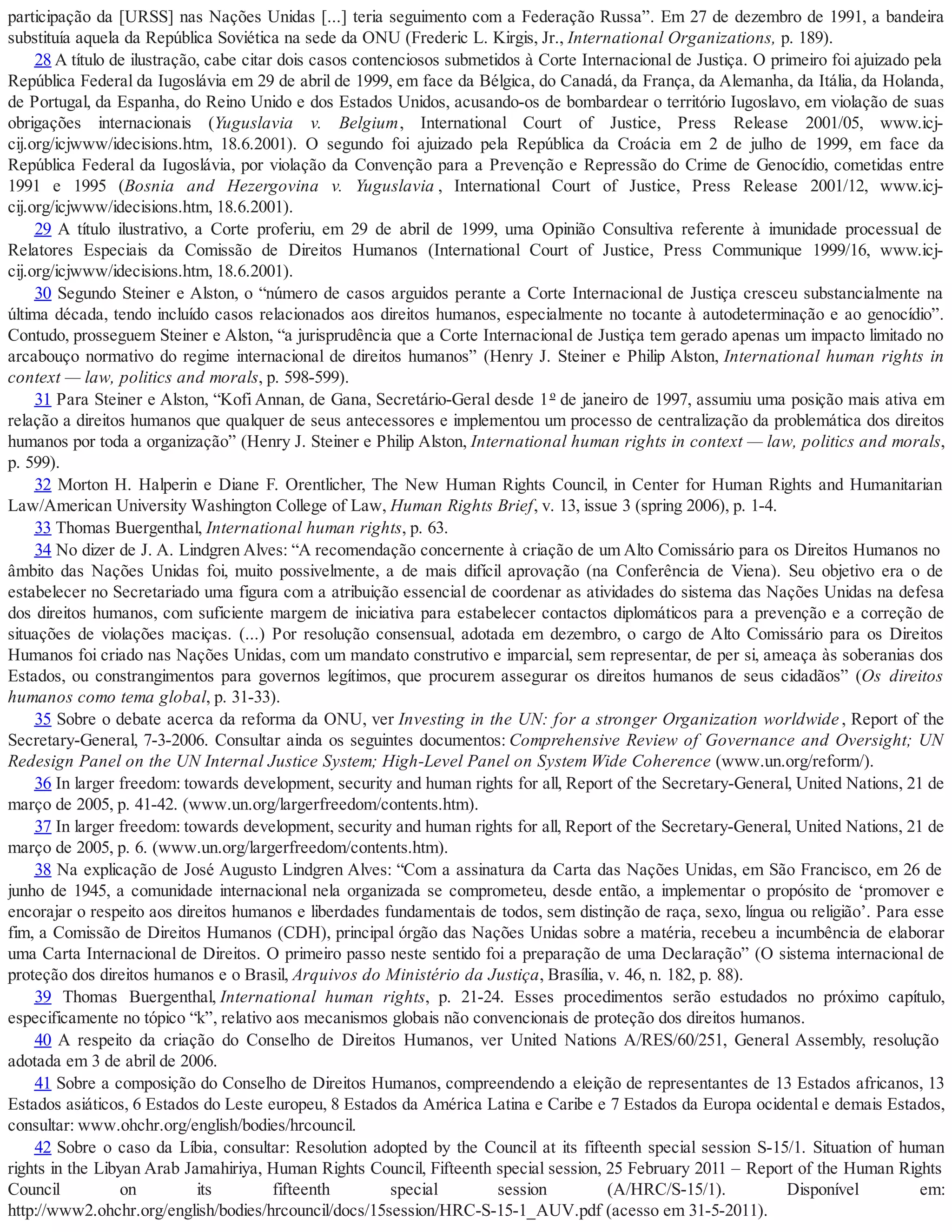 participação da [URSS] nas Nações Unidas [...] teria seguimento com a Federação Russa”. Em 27 de dezembro de 1991, a bandeira
substituía aquela da República Soviética na sede da ONU (Frederic L. Kirgis, Jr., International Organizations, p. 189).
28 A título de ilustração, cabe citar dois casos contenciosos submetidos à Corte Internacional de Justiça. O primeiro foi ajuizado pela
República Federal da Iugoslávia em 29 de abril de 1999, em face da Bélgica, do Canadá, da França, da Alemanha, da Itália, da Holanda,
de Portugal, da Espanha, do Reino Unido e dos Estados Unidos, acusando-os de bombardear o território Iugoslavo, em violação de suas
obrigações internacionais (Yuguslavia v. Belgium, International Court of Justice, Press Release 2001/05, www.icj-
cij.org/icjwww/idecisions.htm, 18.6.2001). O segundo foi ajuizado pela República da Croácia em 2 de julho de 1999, em face da
República Federal da Iugoslávia, por violação da Convenção para a Prevenção e Repressão do Crime de Genocídio, cometidas entre
1991 e 1995 (Bosnia and Hezergovina v. Yuguslavia , International Court of Justice, Press Release 2001/12, www.icj-
cij.org/icjwww/idecisions.htm, 18.6.2001).
29 A título ilustrativo, a Corte proferiu, em 29 de abril de 1999, uma Opinião Consultiva referente à imunidade processual de
Relatores Especiais da Comissão de Direitos Humanos (International Court of Justice, Press Communique 1999/16, www.icj-
cij.org/icjwww/idecisions.htm, 18.6.2001).
30 Segundo Steiner e Alston, o “número de casos arguidos perante a Corte Internacional de Justiça cresceu substancialmente na
última década, tendo incluído casos relacionados aos direitos humanos, especialmente no tocante à autodeterminação e ao genocídio”.
Contudo, prosseguem Steiner e Alston, “a jurisprudência que a Corte Internacional de Justiça tem gerado apenas um impacto limitado no
arcabouço normativo do regime internacional de direitos humanos” (Henry J. Steiner e Philip Alston, International human rights in
context — law, politics and morals, p. 598-599).
31 Para Steiner e Alston, “Kofi Annan, de Gana, Secretário-Geral desde 1º de janeiro de 1997, assumiu uma posição mais ativa em
relação a direitos humanos que qualquer de seus antecessores e implementou um processo de centralização da problemática dos direitos
humanos por toda a organização” (Henry J. Steiner e Philip Alston, International human rights in context — law, politics and morals,
p. 599).
32 Morton H. Halperin e Diane F. Orentlicher, The New Human Rights Council, in Center for Human Rights and Humanitarian
Law/American University Washington College of Law, Human Rights Brief, v. 13, issue 3 (spring 2006), p. 1-4.
33 Thomas Buergenthal, International human rights, p. 63.
34 No dizer de J. A. Lindgren Alves: “A recomendação concernente à criação de um Alto Comissário para os Direitos Humanos no
âmbito das Nações Unidas foi, muito possivelmente, a de mais difícil aprovação (na Conferência de Viena). Seu objetivo era o de
estabelecer no Secretariado uma figura com a atribuição essencial de coordenar as atividades do sistema das Nações Unidas na defesa
dos direitos humanos, com suficiente margem de iniciativa para estabelecer contactos diplomáticos para a prevenção e a correção de
situações de violações maciças. (...) Por resolução consensual, adotada em dezembro, o cargo de Alto Comissário para os Direitos
Humanos foi criado nas Nações Unidas, com um mandato construtivo e imparcial, sem representar, de per si, ameaça às soberanias dos
Estados, ou constrangimentos para governos legítimos, que procurem assegurar os direitos humanos de seus cidadãos” (Os direitos
humanos como tema global, p. 31-33).
35 Sobre o debate acerca da reforma da ONU, ver Investing in the UN: for a stronger Organization worldwide , Report of the
Secretary-General, 7-3-2006. Consultar ainda os seguintes documentos: Comprehensive Review of Governance and Oversight; UN
Redesign Panel on the UN Internal Justice System; High-Level Panel on System Wide Coherence (www.un.org/reform/).
36 In larger freedom: towards development, security and human rights for all, Report of the Secretary-General, United Nations, 21 de
março de 2005, p. 41-42. (www.un.org/largerfreedom/contents.htm).
37 In larger freedom: towards development, security and human rights for all, Report of the Secretary-General, United Nations, 21 de
março de 2005, p. 6. (www.un.org/largerfreedom/contents.htm).
38 Na explicação de José Augusto Lindgren Alves: “Com a assinatura da Carta das Nações Unidas, em São Francisco, em 26 de
junho de 1945, a comunidade internacional nela organizada se comprometeu, desde então, a implementar o propósito de ‘promover e
encorajar o respeito aos direitos humanos e liberdades fundamentais de todos, sem distinção de raça, sexo, língua ou religião’. Para esse
fim, a Comissão de Direitos Humanos (CDH), principal órgão das Nações Unidas sobre a matéria, recebeu a incumbência de elaborar
uma Carta Internacional de Direitos. O primeiro passo neste sentido foi a preparação de uma Declaração” (O sistema internacional de
proteção dos direitos humanos e o Brasil, Arquivos do Ministério da Justiça, Brasília, v. 46, n. 182, p. 88).
39 Thomas Buergenthal, International human rights, p. 21-24. Esses procedimentos serão estudados no próximo capítulo,
especificamente no tópico “k”, relativo aos mecanismos globais não convencionais de proteção dos direitos humanos.
40 A respeito da criação do Conselho de Direitos Humanos, ver United Nations A/RES/60/251, General Assembly, resolução
adotada em 3 de abril de 2006.
41 Sobre a composição do Conselho de Direitos Humanos, compreendendo a eleição de representantes de 13 Estados africanos, 13
Estados asiáticos, 6 Estados do Leste europeu, 8 Estados da América Latina e Caribe e 7 Estados da Europa ocidental e demais Estados,
consultar: www.ohchr.org/english/bodies/hrcouncil.
42 Sobre o caso da Líbia, consultar: Resolution adopted by the Council at its fifteenth special session S-15/1. Situation of human
rights in the Libyan Arab Jamahiriya, Human Rights Council, Fifteenth special session, 25 February 2011 – Report of the Human Rights
Council on its fifteenth special session (A/HRC/S-15/1). Disponível em:
http://www2.ohchr.org/english/bodies/hrcouncil/docs/15session/HRC-S-15-1_AUV.pdf (acesso em 31-5-2011).
 