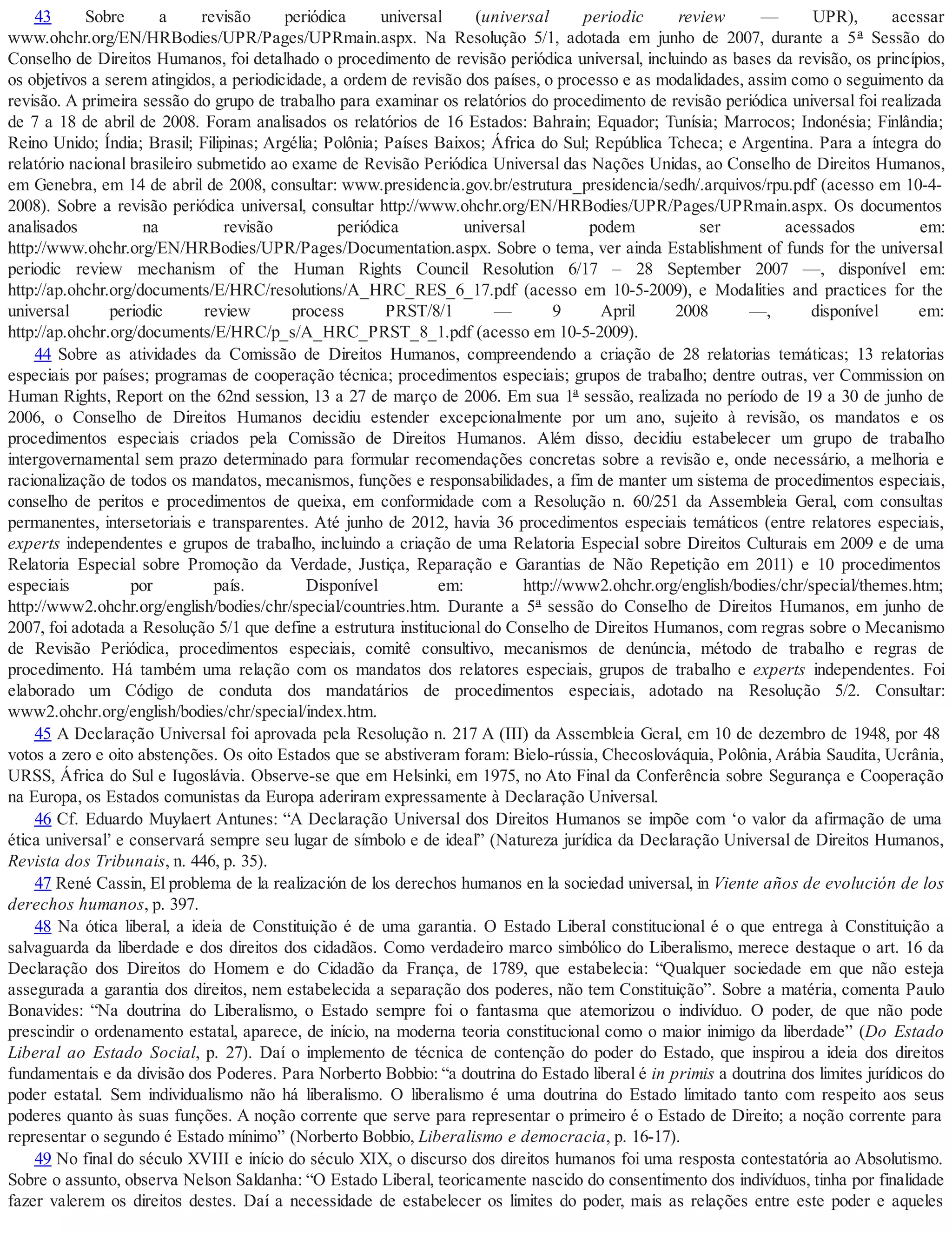 43 Sobre a revisão periódica universal (universal periodic review — UPR), acessar
www.ohchr.org/EN/HRBodies/UPR/Pages/UPRmain.aspx. Na Resolução 5/1, adotada em junho de 2007, durante a 5ª Sessão do
Conselho de Direitos Humanos, foi detalhado o procedimento de revisão periódica universal, incluindo as bases da revisão, os princípios,
os objetivos a serem atingidos, a periodicidade, a ordem de revisão dos países, o processo e as modalidades, assim como o seguimento da
revisão. A primeira sessão do grupo de trabalho para examinar os relatórios do procedimento de revisão periódica universal foi realizada
de 7 a 18 de abril de 2008. Foram analisados os relatórios de 16 Estados: Bahrain; Equador; Tunísia; Marrocos; Indonésia; Finlândia;
Reino Unido; Índia; Brasil; Filipinas; Argélia; Polônia; Países Baixos; África do Sul; República Tcheca; e Argentina. Para a íntegra do
relatório nacional brasileiro submetido ao exame de Revisão Periódica Universal das Nações Unidas, ao Conselho de Direitos Humanos,
em Genebra, em 14 de abril de 2008, consultar: www.presidencia.gov.br/estrutura_presidencia/sedh/.arquivos/rpu.pdf (acesso em 10-4-
2008). Sobre a revisão periódica universal, consultar http://www.ohchr.org/EN/HRBodies/UPR/Pages/UPRmain.aspx. Os documentos
analisados na revisão periódica universal podem ser acessados em:
http://www.ohchr.org/EN/HRBodies/UPR/Pages/Documentation.aspx. Sobre o tema, ver ainda Establishment of funds for the universal
periodic review mechanism of the Human Rights Council Resolution 6/17 – 28 September 2007 —, disponível em:
http://ap.ohchr.org/documents/E/HRC/resolutions/A_HRC_RES_6_17.pdf (acesso em 10-5-2009), e Modalities and practices for the
universal periodic review process PRST/8/1 — 9 April 2008 —, disponível em:
http://ap.ohchr.org/documents/E/HRC/p_s/A_HRC_PRST_8_1.pdf (acesso em 10-5-2009).
44 Sobre as atividades da Comissão de Direitos Humanos, compreendendo a criação de 28 relatorias temáticas; 13 relatorias
especiais por países; programas de cooperação técnica; procedimentos especiais; grupos de trabalho; dentre outras, ver Commission on
Human Rights, Report on the 62nd session, 13 a 27 de março de 2006. Em sua 1ª sessão, realizada no período de 19 a 30 de junho de
2006, o Conselho de Direitos Humanos decidiu estender excepcionalmente por um ano, sujeito à revisão, os mandatos e os
procedimentos especiais criados pela Comissão de Direitos Humanos. Além disso, decidiu estabelecer um grupo de trabalho
intergovernamental sem prazo determinado para formular recomendações concretas sobre a revisão e, onde necessário, a melhoria e
racionalização de todos os mandatos, mecanismos, funções e responsabilidades, a fim de manter um sistema de procedimentos especiais,
conselho de peritos e procedimentos de queixa, em conformidade com a Resolução n. 60/251 da Assembleia Geral, com consultas
permanentes, intersetoriais e transparentes. Até junho de 2012, havia 36 procedimentos especiais temáticos (entre relatores especiais,
experts independentes e grupos de trabalho, incluindo a criação de uma Relatoria Especial sobre Direitos Culturais em 2009 e de uma
Relatoria Especial sobre Promoção da Verdade, Justiça, Reparação e Garantias de Não Repetição em 2011) e 10 procedimentos
especiais por país. Disponível em: http://www2.ohchr.org/english/bodies/chr/special/themes.htm;
http://www2.ohchr.org/english/bodies/chr/special/countries.htm. Durante a 5ª sessão do Conselho de Direitos Humanos, em junho de
2007, foi adotada a Resolução 5/1 que define a estrutura institucional do Conselho de Direitos Humanos, com regras sobre o Mecanismo
de Revisão Periódica, procedimentos especiais, comitê consultivo, mecanismos de denúncia, método de trabalho e regras de
procedimento. Há também uma relação com os mandatos dos relatores especiais, grupos de trabalho e experts independentes. Foi
elaborado um Código de conduta dos mandatários de procedimentos especiais, adotado na Resolução 5/2. Consultar:
www2.ohchr.org/english/bodies/chr/special/index.htm.
45 A Declaração Universal foi aprovada pela Resolução n. 217 A (III) da Assembleia Geral, em 10 de dezembro de 1948, por 48
votos a zero e oito abstenções. Os oito Estados que se abstiveram foram: Bielo-rússia, Checoslováquia, Polônia, Arábia Saudita, Ucrânia,
URSS, África do Sul e Iugoslávia. Observe-se que em Helsinki, em 1975, no Ato Final da Conferência sobre Segurança e Cooperação
na Europa, os Estados comunistas da Europa aderiram expressamente à Declaração Universal.
46 Cf. Eduardo Muylaert Antunes: “A Declaração Universal dos Direitos Humanos se impõe com ‘o valor da afirmação de uma
ética universal’ e conservará sempre seu lugar de símbolo e de ideal” (Natureza jurídica da Declaração Universal de Direitos Humanos,
Revista dos Tribunais, n. 446, p. 35).
47 René Cassin, El problema de la realización de los derechos humanos en la sociedad universal, in Viente años de evolución de los
derechos humanos, p. 397.
48 Na ótica liberal, a ideia de Constituição é de uma garantia. O Estado Liberal constitucional é o que entrega à Constituição a
salvaguarda da liberdade e dos direitos dos cidadãos. Como verdadeiro marco simbólico do Liberalismo, merece destaque o art. 16 da
Declaração dos Direitos do Homem e do Cidadão da França, de 1789, que estabelecia: “Qualquer sociedade em que não esteja
assegurada a garantia dos direitos, nem estabelecida a separação dos poderes, não tem Constituição”. Sobre a matéria, comenta Paulo
Bonavides: “Na doutrina do Liberalismo, o Estado sempre foi o fantasma que atemorizou o indivíduo. O poder, de que não pode
prescindir o ordenamento estatal, aparece, de início, na moderna teoria constitucional como o maior inimigo da liberdade” (Do Estado
Liberal ao Estado Social, p. 27). Daí o implemento de técnica de contenção do poder do Estado, que inspirou a ideia dos direitos
fundamentais e da divisão dos Poderes. Para Norberto Bobbio: “a doutrina do Estado liberal é in primis a doutrina dos limites jurídicos do
poder estatal. Sem individualismo não há liberalismo. O liberalismo é uma doutrina do Estado limitado tanto com respeito aos seus
poderes quanto às suas funções. A noção corrente que serve para representar o primeiro é o Estado de Direito; a noção corrente para
representar o segundo é Estado mínimo” (Norberto Bobbio, Liberalismo e democracia, p. 16-17).
49 No final do século XVIII e início do século XIX, o discurso dos direitos humanos foi uma resposta contestatória ao Absolutismo.
Sobre o assunto, observa Nelson Saldanha: “O Estado Liberal, teoricamente nascido do consentimento dos indivíduos, tinha por finalidade
fazer valerem os direitos destes. Daí a necessidade de estabelecer os limites do poder, mais as relações entre este poder e aqueles
 