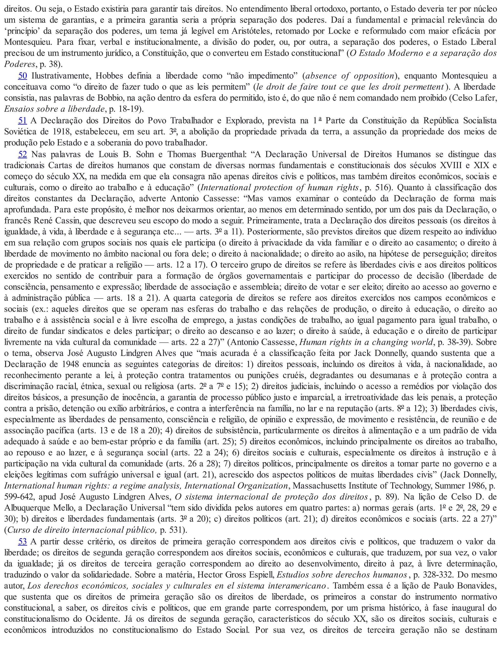 direitos. Ou seja, o Estado existiria para garantir tais direitos. No entendimento liberal ortodoxo, portanto, o Estado deveria ter por núcleo
um sistema de garantias, e a primeira garantia seria a própria separação dos poderes. Daí a fundamental e primacial relevância do
‘princípio’ da separação dos poderes, um tema já legível em Aristóteles, retomado por Locke e reformulado com maior eficácia por
Montesquieu. Para fixar, verbal e institucionalmente, a divisão do poder, ou, por outra, a separação dos poderes, o Estado Liberal
precisou de um instrumento jurídico, a Constituição, que o converteu em Estado constitucional” (O Estado Moderno e a separação dos
Poderes, p. 38).
50 Ilustrativamente, Hobbes definia a liberdade como “não impedimento” (absence of opposition), enquanto Montesquieu a
conceituava como “o direito de fazer tudo o que as leis permitem” (le droit de faire tout ce que les droit permettent ). A liberdade
consistia, nas palavras de Bobbio, na ação dentro da esfera do permitido, isto é, do que não é nem comandado nem proibido (Celso Lafer,
Ensaios sobre a liberdade, p. 18-19).
51 A Declaração dos Direitos do Povo Trabalhador e Explorado, prevista na 1 ª Parte da Constituição da República Socialista
Soviética de 1918, estabeleceu, em seu art. 3º, a abolição da propriedade privada da terra, a assunção da propriedade dos meios de
produção pelo Estado e a soberania do povo trabalhador.
52 Nas palavras de Louis B. Sohn e Thomas Buergenthal: “A Declaração Universal de Direitos Humanos se distingue das
tradicionais Cartas de direitos humanos que constam de diversas normas fundamentais e constitucionais dos séculos XVIII e XIX e
começo do século XX, na medida em que ela consagra não apenas direitos civis e políticos, mas também direitos econômicos, sociais e
culturais, como o direito ao trabalho e à educação” (International protection of human rights, p. 516). Quanto à classificação dos
direitos constantes da Declaração, adverte Antonio Cassesse: “Mas vamos examinar o conteúdo da Declaração de forma mais
aprofundada. Para este propósito, é melhor nos deixarmos orientar, ao menos em determinado sentido, por um dos pais da Declaração, o
francês René Cassin, que descreveu seu escopo do modo a seguir. Primeiramente, trata a Declaração dos direitos pessoais (os direitos à
igualdade, à vida, à liberdade e à segurança etc... — arts. 3º a 11). Posteriormente, são previstos direitos que dizem respeito ao indivíduo
em sua relação com grupos sociais nos quais ele participa (o direito à privacidade da vida familiar e o direito ao casamento; o direito à
liberdade de movimento no âmbito nacional ou fora dele; o direito à nacionalidade; o direito ao asilo, na hipótese de perseguição; direitos
de propriedade e de praticar a religião — arts. 12 a 17). O terceiro grupo de direitos se refere às liberdades civis e aos direitos políticos
exercidos no sentido de contribuir para a formação de órgãos governamentais e participar do processo de decisão (liberdade de
consciência, pensamento e expressão; liberdade de associação e assembleia; direito de votar e ser eleito; direito ao acesso ao governo e
à administração pública — arts. 18 a 21). A quarta categoria de direitos se refere aos direitos exercidos nos campos econômicos e
sociais (ex.: aqueles direitos que se operam nas esferas do trabalho e das relações de produção, o direito à educação, o direito ao
trabalho e à assistência social e à livre escolha de emprego, a justas condições de trabalho, ao igual pagamento para igual trabalho, o
direito de fundar sindicatos e deles participar; o direito ao descanso e ao lazer; o direito à saúde, à educação e o direito de participar
livremente na vida cultural da comunidade — arts. 22 a 27)” (Antonio Cassesse, Human rights in a changing world, p. 38-39). Sobre
o tema, observa José Augusto Lindgren Alves que “mais acurada é a classificação feita por Jack Donnelly, quando sustenta que a
Declaração de 1948 enuncia as seguintes categorias de direitos: 1) direitos pessoais, incluindo os direitos à vida, à nacionalidade, ao
reconhecimento perante a lei, à proteção contra tratamentos ou punições cruéis, degradantes ou desumanas e à proteção contra a
discriminação racial, étnica, sexual ou religiosa (arts. 2º a 7º e 15); 2) direitos judiciais, incluindo o acesso a remédios por violação dos
direitos básicos, a presunção de inocência, a garantia de processo público justo e imparcial, a irretroatividade das leis penais, a proteção
contra a prisão, detenção ou exílio arbitrários, e contra a interferência na família, no lar e na reputação (arts. 8º a 12); 3) liberdades civis,
especialmente as liberdades de pensamento, consciência e religião, de opinião e expressão, de movimento e resistência, de reunião e de
associação pacífica (arts. 13 e de 18 a 20); 4) direitos de subsistência, particularmente os direitos à alimentação e a um padrão de vida
adequado à saúde e ao bem-estar próprio e da família (art. 25); 5) direitos econômicos, incluindo principalmente os direitos ao trabalho,
ao repouso e ao lazer, e à segurança social (arts. 22 a 24); 6) direitos sociais e culturais, especialmente os direitos à instrução e à
participação na vida cultural da comunidade (arts. 26 a 28); 7) direitos políticos, principalmente os direitos a tomar parte no governo e a
eleições legítimas com sufrágio universal e igual (art. 21), acrescido dos aspectos políticos de muitas liberdades civis” (Jack Donnelly,
International human rights: a regime analysis, International Organization, Massachusetts Institute of Technology, Summer 1986, p.
599-642, apud José Augusto Lindgren Alves, O sistema internacional de proteção dos direitos, p. 89). Na lição de Celso D. de
Albuquerque Mello, a Declaração Universal “tem sido dividida pelos autores em quatro partes: a) normas gerais (arts. 1º e 2º, 28, 29 e
30); b) direitos e liberdades fundamentais (arts. 3º a 20); c) direitos políticos (art. 21); d) direitos econômicos e sociais (arts. 22 a 27)”
(Curso de direito internacional público, p. 531).
53 A partir desse critério, os direitos de primeira geração correspondem aos direitos civis e políticos, que traduzem o valor da
liberdade; os direitos de segunda geração correspondem aos direitos sociais, econômicos e culturais, que traduzem, por sua vez, o valor
da igualdade; já os direitos de terceira geração correspondem ao direito ao desenvolvimento, direito à paz, à livre determinação,
traduzindo o valor da solidariedade. Sobre a matéria, Hector Gross Espiell, Estudios sobre derechos humanos, p. 328-332. Do mesmo
autor, Los derechos económicos, sociales y culturales en el sistema interamericano. Também essa é a lição de Paulo Bonavides,
que sustenta que os direitos de primeira geração são os direitos de liberdade, os primeiros a constar do instrumento normativo
constitucional, a saber, os direitos civis e políticos, que em grande parte correspondem, por um prisma histórico, à fase inaugural do
constitucionalismo do Ocidente. Já os direitos de segunda geração, característicos do século XX, são os direitos sociais, culturais e
econômicos introduzidos no constitucionalismo do Estado Social. Por sua vez, os direitos de terceira geração não se destinam
 