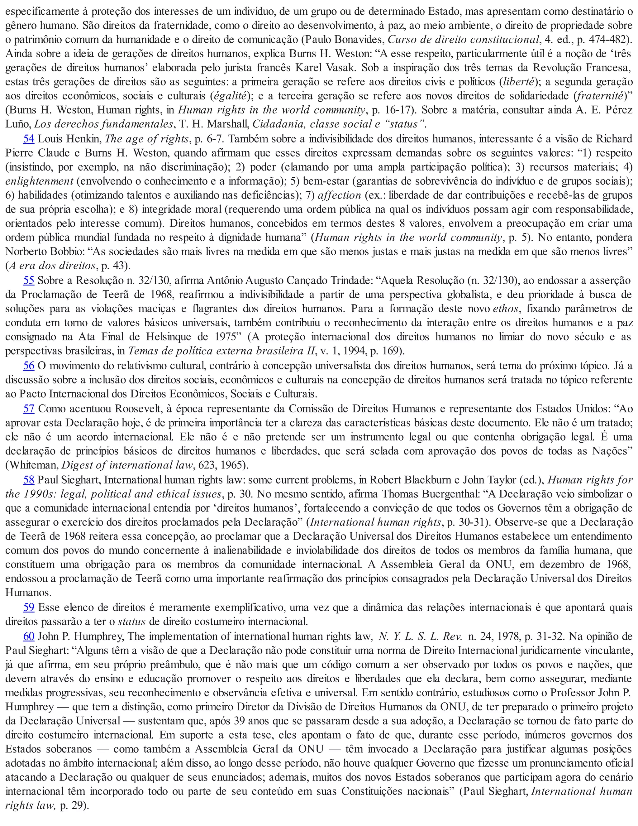 especificamente à proteção dos interesses de um indivíduo, de um grupo ou de determinado Estado, mas apresentam como destinatário o
gênero humano. São direitos da fraternidade, como o direito ao desenvolvimento, à paz, ao meio ambiente, o direito de propriedade sobre
o patrimônio comum da humanidade e o direito de comunicação (Paulo Bonavides, Curso de direito constitucional, 4. ed., p. 474-482).
Ainda sobre a ideia de gerações de direitos humanos, explica Burns H. Weston: “A esse respeito, particularmente útil é a noção de ‘três
gerações de direitos humanos’ elaborada pelo jurista francês Karel Vasak. Sob a inspiração dos três temas da Revolução Francesa,
estas três gerações de direitos são as seguintes: a primeira geração se refere aos direitos civis e políticos (liberté); a segunda geração
aos direitos econômicos, sociais e culturais (égalité); e a terceira geração se refere aos novos direitos de solidariedade (fraternité)”
(Burns H. Weston, Human rights, in Human rights in the world community, p. 16-17). Sobre a matéria, consultar ainda A. E. Pérez
Luño, Los derechos fundamentales, T. H. Marshall, Cidadania, classe social e “status”.
54 Louis Henkin, The age of rights, p. 6-7. Também sobre a indivisibilidade dos direitos humanos, interessante é a visão de Richard
Pierre Claude e Burns H. Weston, quando afirmam que esses direitos expressam demandas sobre os seguintes valores: “1) respeito
(insistindo, por exemplo, na não discriminação); 2) poder (clamando por uma ampla participação política); 3) recursos materiais; 4)
enlightenment (envolvendo o conhecimento e a informação); 5) bem-estar (garantias de sobrevivência do indivíduo e de grupos sociais);
6) habilidades (otimizando talentos e auxiliando nas deficiências); 7) affection (ex.: liberdade de dar contribuições e recebê-las de grupos
de sua própria escolha); e 8) integridade moral (requerendo uma ordem pública na qual os indivíduos possam agir com responsabilidade,
orientados pelo interesse comum). Direitos humanos, concebidos em termos destes 8 valores, envolvem a preocupação em criar uma
ordem pública mundial fundada no respeito à dignidade humana” (Human rights in the world community, p. 5). No entanto, pondera
Norberto Bobbio: “As sociedades são mais livres na medida em que são menos justas e mais justas na medida em que são menos livres”
(A era dos direitos, p. 43).
55 Sobre a Resolução n. 32/130, afirma Antônio Augusto Cançado Trindade: “Aquela Resolução (n. 32/130), ao endossar a asserção
da Proclamação de Teerã de 1968, reafirmou a indivisibilidade a partir de uma perspectiva globalista, e deu prioridade à busca de
soluções para as violações maciças e flagrantes dos direitos humanos. Para a formação deste novo ethos, fixando parâmetros de
conduta em torno de valores básicos universais, também contribuiu o reconhecimento da interação entre os direitos humanos e a paz
consignado na Ata Final de Helsinque de 1975” (A proteção internacional dos direitos humanos no limiar do novo século e as
perspectivas brasileiras, in Temas de política externa brasileira II, v. 1, 1994, p. 169).
56 O movimento do relativismo cultural, contrário à concepção universalista dos direitos humanos, será tema do próximo tópico. Já a
discussão sobre a inclusão dos direitos sociais, econômicos e culturais na concepção de direitos humanos será tratada no tópico referente
ao Pacto Internacional dos Direitos Econômicos, Sociais e Culturais.
57 Como acentuou Roosevelt, à época representante da Comissão de Direitos Humanos e representante dos Estados Unidos: “Ao
aprovar esta Declaração hoje, é de primeira importância ter a clareza das características básicas deste documento. Ele não é um tratado;
ele não é um acordo internacional. Ele não é e não pretende ser um instrumento legal ou que contenha obrigação legal. É uma
declaração de princípios básicos de direitos humanos e liberdades, que será selada com aprovação dos povos de todas as Nações”
(Whiteman, Digest of international law, 623, 1965).
58 Paul Sieghart, International human rights law: some current problems, in Robert Blackburn e John Taylor (ed.), Human rights for
the 1990s: legal, political and ethical issues, p. 30. No mesmo sentido, afirma Thomas Buergenthal: “A Declaração veio simbolizar o
que a comunidade internacional entendia por ‘direitos humanos’, fortalecendo a convicção de que todos os Governos têm a obrigação de
assegurar o exercício dos direitos proclamados pela Declaração” (International human rights, p. 30-31). Observe-se que a Declaração
de Teerã de 1968 reitera essa concepção, ao proclamar que a Declaração Universal dos Direitos Humanos estabelece um entendimento
comum dos povos do mundo concernente à inalienabilidade e inviolabilidade dos direitos de todos os membros da família humana, que
constituem uma obrigação para os membros da comunidade internacional. A Assembleia Geral da ONU, em dezembro de 1968,
endossou a proclamação de Teerã como uma importante reafirmação dos princípios consagrados pela Declaração Universal dos Direitos
Humanos.
59 Esse elenco de direitos é meramente exemplificativo, uma vez que a dinâmica das relações internacionais é que apontará quais
direitos passarão a ter o status de direito costumeiro internacional.
60 John P. Humphrey, The implementation of international human rights law, N. Y. L. S. L. Rev. n. 24, 1978, p. 31-32. Na opinião de
Paul Sieghart: “Alguns têm a visão de que a Declaração não pode constituir uma norma de Direito Internacional juridicamente vinculante,
já que afirma, em seu próprio preâmbulo, que é não mais que um código comum a ser observado por todos os povos e nações, que
devem através do ensino e educação promover o respeito aos direitos e liberdades que ela declara, bem como assegurar, mediante
medidas progressivas, seu reconhecimento e observância efetiva e universal. Em sentido contrário, estudiosos como o Professor John P.
Humphrey — que tem a distinção, como primeiro Diretor da Divisão de Direitos Humanos da ONU, de ter preparado o primeiro projeto
da Declaração Universal — sustentam que, após 39 anos que se passaram desde a sua adoção, a Declaração se tornou de fato parte do
direito costumeiro internacional. Em suporte a esta tese, eles apontam o fato de que, durante esse período, inúmeros governos dos
Estados soberanos — como também a Assembleia Geral da ONU — têm invocado a Declaração para justificar algumas posições
adotadas no âmbito internacional; além disso, ao longo desse período, não houve qualquer Governo que fizesse um pronunciamento oficial
atacando a Declaração ou qualquer de seus enunciados; ademais, muitos dos novos Estados soberanos que participam agora do cenário
internacional têm incorporado todo ou parte de seu conteúdo em suas Constituições nacionais” (Paul Sieghart, International human
rights law, p. 29).
 