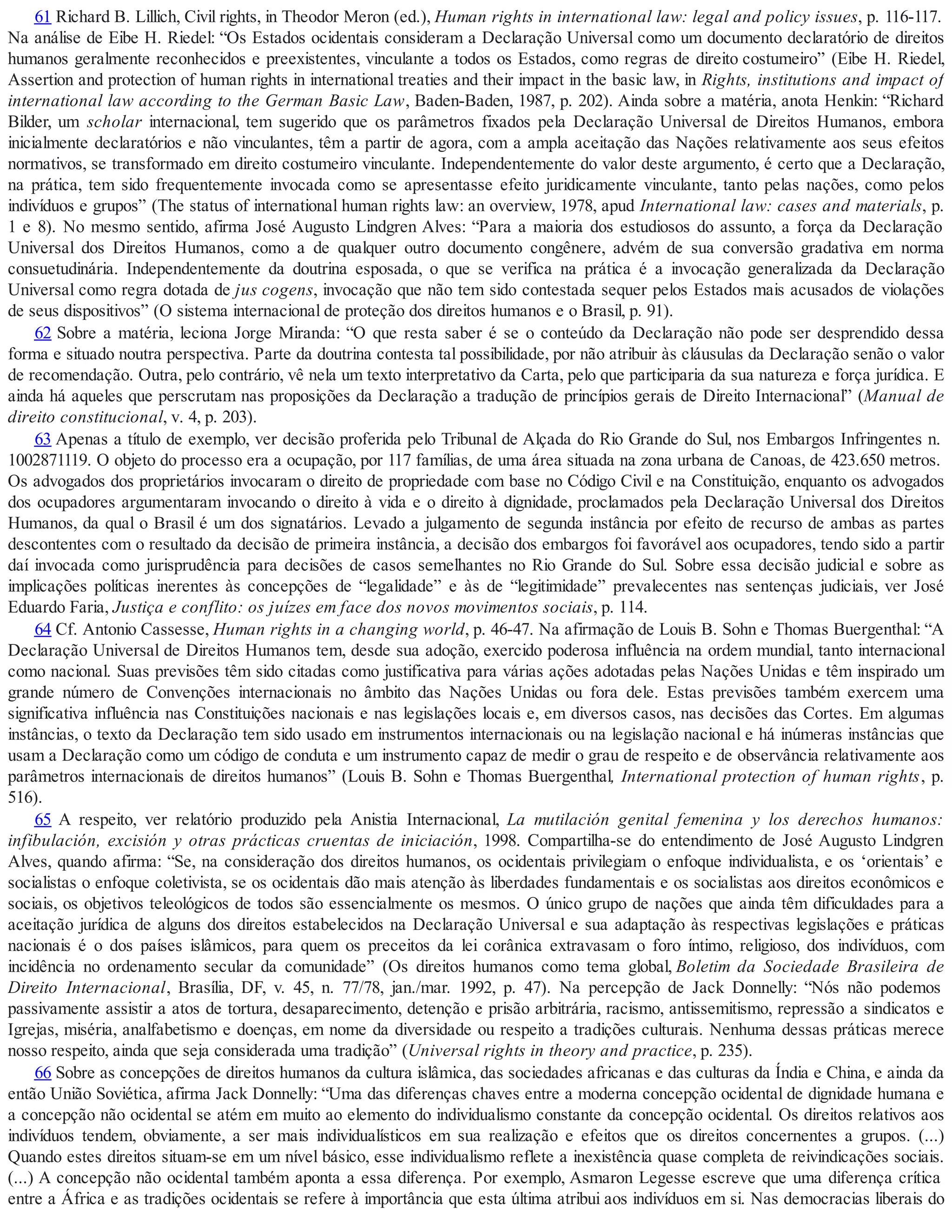 61 Richard B. Lillich, Civil rights, in Theodor Meron (ed.), Human rights in international law: legal and policy issues, p. 116-117.
Na análise de Eibe H. Riedel: “Os Estados ocidentais consideram a Declaração Universal como um documento declaratório de direitos
humanos geralmente reconhecidos e preexistentes, vinculante a todos os Estados, como regras de direito costumeiro” (Eibe H. Riedel,
Assertion and protection of human rights in international treaties and their impact in the basic law, in Rights, institutions and impact of
international law according to the German Basic Law, Baden-Baden, 1987, p. 202). Ainda sobre a matéria, anota Henkin: “Richard
Bilder, um scholar internacional, tem sugerido que os parâmetros fixados pela Declaração Universal de Direitos Humanos, embora
inicialmente declaratórios e não vinculantes, têm a partir de agora, com a ampla aceitação das Nações relativamente aos seus efeitos
normativos, se transformado em direito costumeiro vinculante. Independentemente do valor deste argumento, é certo que a Declaração,
na prática, tem sido frequentemente invocada como se apresentasse efeito juridicamente vinculante, tanto pelas nações, como pelos
indivíduos e grupos” (The status of international human rights law: an overview, 1978, apud International law: cases and materials, p.
1 e 8). No mesmo sentido, afirma José Augusto Lindgren Alves: “Para a maioria dos estudiosos do assunto, a força da Declaração
Universal dos Direitos Humanos, como a de qualquer outro documento congênere, advém de sua conversão gradativa em norma
consuetudinária. Independentemente da doutrina esposada, o que se verifica na prática é a invocação generalizada da Declaração
Universal como regra dotada de jus cogens, invocação que não tem sido contestada sequer pelos Estados mais acusados de violações
de seus dispositivos” (O sistema internacional de proteção dos direitos humanos e o Brasil, p. 91).
62 Sobre a matéria, leciona Jorge Miranda: “O que resta saber é se o conteúdo da Declaração não pode ser desprendido dessa
forma e situado noutra perspectiva. Parte da doutrina contesta tal possibilidade, por não atribuir às cláusulas da Declaração senão o valor
de recomendação. Outra, pelo contrário, vê nela um texto interpretativo da Carta, pelo que participaria da sua natureza e força jurídica. E
ainda há aqueles que perscrutam nas proposições da Declaração a tradução de princípios gerais de Direito Internacional” (Manual de
direito constitucional, v. 4, p. 203).
63 Apenas a título de exemplo, ver decisão proferida pelo Tribunal de Alçada do Rio Grande do Sul, nos Embargos Infringentes n.
1002871119. O objeto do processo era a ocupação, por 117 famílias, de uma área situada na zona urbana de Canoas, de 423.650 metros.
Os advogados dos proprietários invocaram o direito de propriedade com base no Código Civil e na Constituição, enquanto os advogados
dos ocupadores argumentaram invocando o direito à vida e o direito à dignidade, proclamados pela Declaração Universal dos Direitos
Humanos, da qual o Brasil é um dos signatários. Levado a julgamento de segunda instância por efeito de recurso de ambas as partes
descontentes com o resultado da decisão de primeira instância, a decisão dos embargos foi favorável aos ocupadores, tendo sido a partir
daí invocada como jurisprudência para decisões de casos semelhantes no Rio Grande do Sul. Sobre essa decisão judicial e sobre as
implicações políticas inerentes às concepções de “legalidade” e às de “legitimidade” prevalecentes nas sentenças judiciais, ver José
Eduardo Faria, Justiça e conflito: os juízes em face dos novos movimentos sociais, p. 114.
64 Cf. Antonio Cassesse, Human rights in a changing world, p. 46-47. Na afirmação de Louis B. Sohn e Thomas Buergenthal: “A
Declaração Universal de Direitos Humanos tem, desde sua adoção, exercido poderosa influência na ordem mundial, tanto internacional
como nacional. Suas previsões têm sido citadas como justificativa para várias ações adotadas pelas Nações Unidas e têm inspirado um
grande número de Convenções internacionais no âmbito das Nações Unidas ou fora dele. Estas previsões também exercem uma
significativa influência nas Constituições nacionais e nas legislações locais e, em diversos casos, nas decisões das Cortes. Em algumas
instâncias, o texto da Declaração tem sido usado em instrumentos internacionais ou na legislação nacional e há inúmeras instâncias que
usam a Declaração como um código de conduta e um instrumento capaz de medir o grau de respeito e de observância relativamente aos
parâmetros internacionais de direitos humanos” (Louis B. Sohn e Thomas Buergenthal, International protection of human rights, p.
516).
65 A respeito, ver relatório produzido pela Anistia Internacional, La mutilación genital femenina y los derechos humanos:
infibulación, excisión y otras prácticas cruentas de iniciación, 1998. Compartilha-se do entendimento de José Augusto Lindgren
Alves, quando afirma: “Se, na consideração dos direitos humanos, os ocidentais privilegiam o enfoque individualista, e os ‘orientais’ e
socialistas o enfoque coletivista, se os ocidentais dão mais atenção às liberdades fundamentais e os socialistas aos direitos econômicos e
sociais, os objetivos teleológicos de todos são essencialmente os mesmos. O único grupo de nações que ainda têm dificuldades para a
aceitação jurídica de alguns dos direitos estabelecidos na Declaração Universal e sua adaptação às respectivas legislações e práticas
nacionais é o dos países islâmicos, para quem os preceitos da lei corânica extravasam o foro íntimo, religioso, dos indivíduos, com
incidência no ordenamento secular da comunidade” (Os direitos humanos como tema global, Boletim da Sociedade Brasileira de
Direito Internacional, Brasília, DF, v. 45, n. 77/78, jan./mar. 1992, p. 47). Na percepção de Jack Donnelly: “Nós não podemos
passivamente assistir a atos de tortura, desaparecimento, detenção e prisão arbitrária, racismo, antissemitismo, repressão a sindicatos e
Igrejas, miséria, analfabetismo e doenças, em nome da diversidade ou respeito a tradições culturais. Nenhuma dessas práticas merece
nosso respeito, ainda que seja considerada uma tradição” (Universal rights in theory and practice, p. 235).
66 Sobre as concepções de direitos humanos da cultura islâmica, das sociedades africanas e das culturas da Índia e China, e ainda da
então União Soviética, afirma Jack Donnelly: “Uma das diferenças chaves entre a moderna concepção ocidental de dignidade humana e
a concepção não ocidental se atém em muito ao elemento do individualismo constante da concepção ocidental. Os direitos relativos aos
indivíduos tendem, obviamente, a ser mais individualísticos em sua realização e efeitos que os direitos concernentes a grupos. (...)
Quando estes direitos situam-se em um nível básico, esse individualismo reflete a inexistência quase completa de reivindicações sociais.
(...) A concepção não ocidental também aponta a essa diferença. Por exemplo, Asmaron Legesse escreve que uma diferença crítica
entre a África e as tradições ocidentais se refere à importância que esta última atribui aos indivíduos em si. Nas democracias liberais do
 