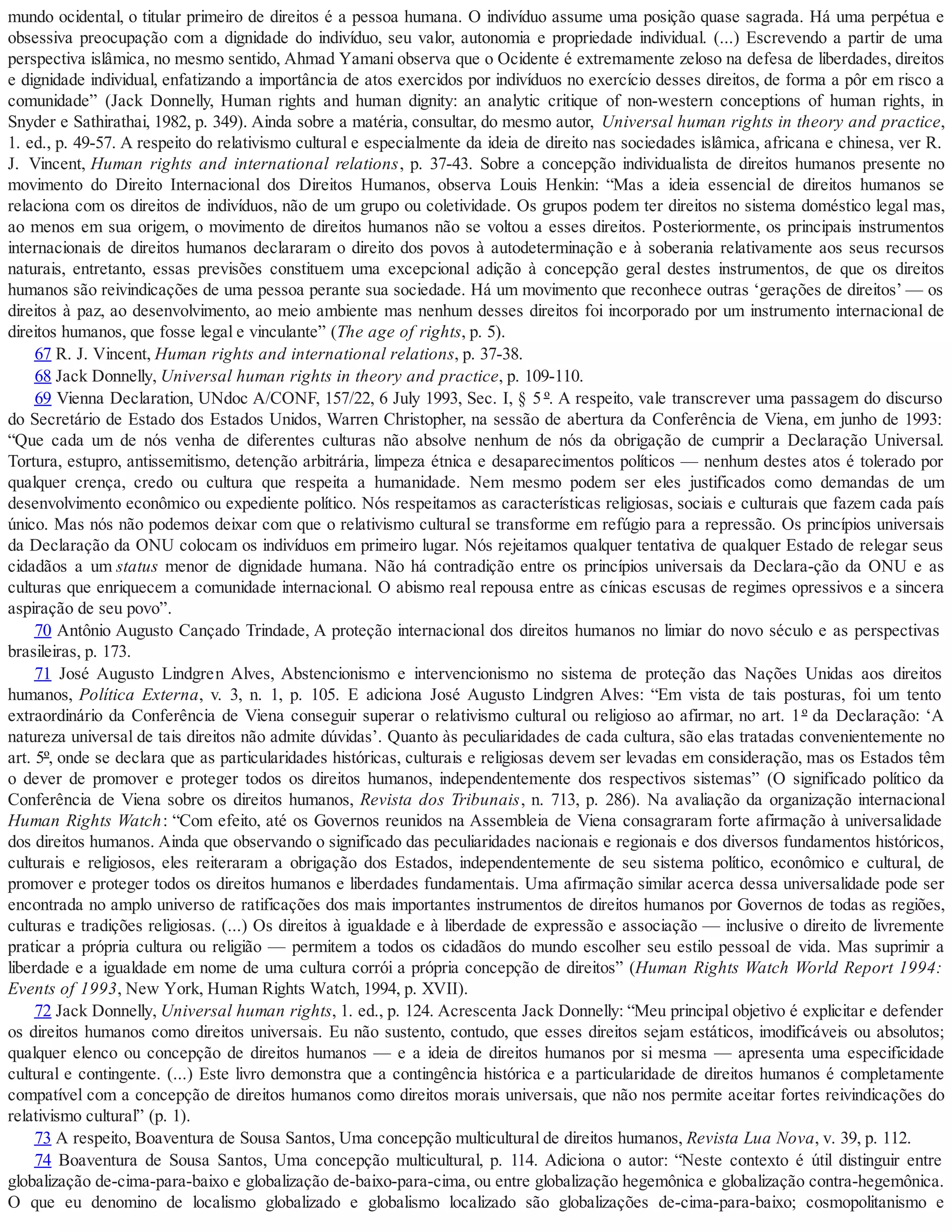 mundo ocidental, o titular primeiro de direitos é a pessoa humana. O indivíduo assume uma posição quase sagrada. Há uma perpétua e
obsessiva preocupação com a dignidade do indivíduo, seu valor, autonomia e propriedade individual. (...) Escrevendo a partir de uma
perspectiva islâmica, no mesmo sentido, Ahmad Yamani observa que o Ocidente é extremamente zeloso na defesa de liberdades, direitos
e dignidade individual, enfatizando a importância de atos exercidos por indivíduos no exercício desses direitos, de forma a pôr em risco a
comunidade” (Jack Donnelly, Human rights and human dignity: an analytic critique of non-western conceptions of human rights, in
Snyder e Sathirathai, 1982, p. 349). Ainda sobre a matéria, consultar, do mesmo autor, Universal human rights in theory and practice,
1. ed., p. 49-57. A respeito do relativismo cultural e especialmente da ideia de direito nas sociedades islâmica, africana e chinesa, ver R.
J. Vincent, Human rights and international relations, p. 37-43. Sobre a concepção individualista de direitos humanos presente no
movimento do Direito Internacional dos Direitos Humanos, observa Louis Henkin: “Mas a ideia essencial de direitos humanos se
relaciona com os direitos de indivíduos, não de um grupo ou coletividade. Os grupos podem ter direitos no sistema doméstico legal mas,
ao menos em sua origem, o movimento de direitos humanos não se voltou a esses direitos. Posteriormente, os principais instrumentos
internacionais de direitos humanos declararam o direito dos povos à autodeterminação e à soberania relativamente aos seus recursos
naturais, entretanto, essas previsões constituem uma excepcional adição à concepção geral destes instrumentos, de que os direitos
humanos são reivindicações de uma pessoa perante sua sociedade. Há um movimento que reconhece outras ‘gerações de direitos’ — os
direitos à paz, ao desenvolvimento, ao meio ambiente mas nenhum desses direitos foi incorporado por um instrumento internacional de
direitos humanos, que fosse legal e vinculante” (The age of rights, p. 5).
67 R. J. Vincent, Human rights and international relations, p. 37-38.
68 Jack Donnelly, Universal human rights in theory and practice, p. 109-110.
69 Vienna Declaration, UNdoc A/CONF, 157/22, 6 July 1993, Sec. I, § 5 º. A respeito, vale transcrever uma passagem do discurso
do Secretário de Estado dos Estados Unidos, Warren Christopher, na sessão de abertura da Conferência de Viena, em junho de 1993:
“Que cada um de nós venha de diferentes culturas não absolve nenhum de nós da obrigação de cumprir a Declaração Universal.
Tortura, estupro, antissemitismo, detenção arbitrária, limpeza étnica e desaparecimentos políticos — nenhum destes atos é tolerado por
qualquer crença, credo ou cultura que respeita a humanidade. Nem mesmo podem ser eles justificados como demandas de um
desenvolvimento econômico ou expediente político. Nós respeitamos as características religiosas, sociais e culturais que fazem cada país
único. Mas nós não podemos deixar com que o relativismo cultural se transforme em refúgio para a repressão. Os princípios universais
da Declaração da ONU colocam os indivíduos em primeiro lugar. Nós rejeitamos qualquer tentativa de qualquer Estado de relegar seus
cidadãos a um status menor de dignidade humana. Não há contradição entre os princípios universais da Declara-ção da ONU e as
culturas que enriquecem a comunidade internacional. O abismo real repousa entre as cínicas escusas de regimes opressivos e a sincera
aspiração de seu povo”.
70 Antônio Augusto Cançado Trindade, A proteção internacional dos direitos humanos no limiar do novo século e as perspectivas
brasileiras, p. 173.
71 José Augusto Lindgren Alves, Abstencionismo e intervencionismo no sistema de proteção das Nações Unidas aos direitos
humanos, Política Externa, v. 3, n. 1, p. 105. E adiciona José Augusto Lindgren Alves: “Em vista de tais posturas, foi um tento
extraordinário da Conferência de Viena conseguir superar o relativismo cultural ou religioso ao afirmar, no art. 1º da Declaração: ‘A
natureza universal de tais direitos não admite dúvidas’. Quanto às peculiaridades de cada cultura, são elas tratadas convenientemente no
art. 5º, onde se declara que as particularidades históricas, culturais e religiosas devem ser levadas em consideração, mas os Estados têm
o dever de promover e proteger todos os direitos humanos, independentemente dos respectivos sistemas” (O significado político da
Conferência de Viena sobre os direitos humanos, Revista dos Tribunais, n. 713, p. 286). Na avaliação da organização internacional
Human Rights Watch: “Com efeito, até os Governos reunidos na Assembleia de Viena consagraram forte afirmação à universalidade
dos direitos humanos. Ainda que observando o significado das peculiaridades nacionais e regionais e dos diversos fundamentos históricos,
culturais e religiosos, eles reiteraram a obrigação dos Estados, independentemente de seu sistema político, econômico e cultural, de
promover e proteger todos os direitos humanos e liberdades fundamentais. Uma afirmação similar acerca dessa universalidade pode ser
encontrada no amplo universo de ratificações dos mais importantes instrumentos de direitos humanos por Governos de todas as regiões,
culturas e tradições religiosas. (...) Os direitos à igualdade e à liberdade de expressão e associação — inclusive o direito de livremente
praticar a própria cultura ou religião — permitem a todos os cidadãos do mundo escolher seu estilo pessoal de vida. Mas suprimir a
liberdade e a igualdade em nome de uma cultura corrói a própria concepção de direitos” (Human Rights Watch World Report 1994:
Events of 1993, New York, Human Rights Watch, 1994, p. XVII).
72 Jack Donnelly, Universal human rights, 1. ed., p. 124. Acrescenta Jack Donnelly: “Meu principal objetivo é explicitar e defender
os direitos humanos como direitos universais. Eu não sustento, contudo, que esses direitos sejam estáticos, imodificáveis ou absolutos;
qualquer elenco ou concepção de direitos humanos — e a ideia de direitos humanos por si mesma — apresenta uma especificidade
cultural e contingente. (...) Este livro demonstra que a contingência histórica e a particularidade de direitos humanos é completamente
compatível com a concepção de direitos humanos como direitos morais universais, que não nos permite aceitar fortes reivindicações do
relativismo cultural” (p. 1).
73 A respeito, Boaventura de Sousa Santos, Uma concepção multicultural de direitos humanos, Revista Lua Nova, v. 39, p. 112.
74 Boaventura de Sousa Santos, Uma concepção multicultural, p. 114. Adiciona o autor: “Neste contexto é útil distinguir entre
globalização de-cima-para-baixo e globalização de-baixo-para-cima, ou entre globalização hegemônica e globalização contra-hegemônica.
O que eu denomino de localismo globalizado e globalismo localizado são globalizações de-cima-para-baixo; cosmopolitanismo e
 
