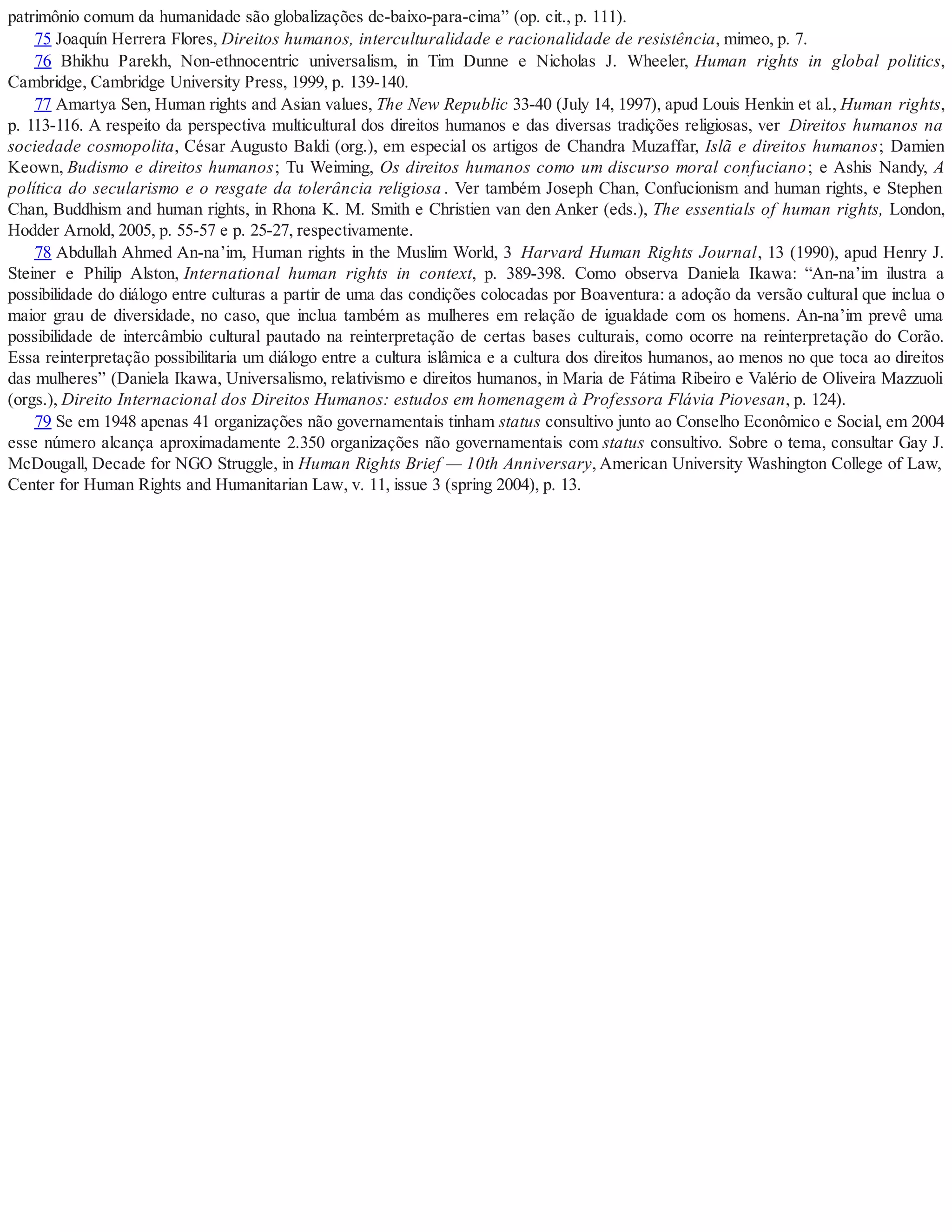 patrimônio comum da humanidade são globalizações de-baixo-para-cima” (op. cit., p. 111).
75 Joaquín Herrera Flores, Direitos humanos, interculturalidade e racionalidade de resistência, mimeo, p. 7.
76 Bhikhu Parekh, Non-ethnocentric universalism, in Tim Dunne e Nicholas J. Wheeler, Human rights in global politics,
Cambridge, Cambridge University Press, 1999, p. 139-140.
77 Amartya Sen, Human rights and Asian values, The New Republic 33-40 (July 14, 1997), apud Louis Henkin et al., Human rights,
p. 113-116. A respeito da perspectiva multicultural dos direitos humanos e das diversas tradições religiosas, ver Direitos humanos na
sociedade cosmopolita, César Augusto Baldi (org.), em especial os artigos de Chandra Muzaffar, Islã e direitos humanos; Damien
Keown, Budismo e direitos humanos; Tu Weiming, Os direitos humanos como um discurso moral confuciano; e Ashis Nandy, A
política do secularismo e o resgate da tolerância religiosa . Ver também Joseph Chan, Confucionism and human rights, e Stephen
Chan, Buddhism and human rights, in Rhona K. M. Smith e Christien van den Anker (eds.), The essentials of human rights, London,
Hodder Arnold, 2005, p. 55-57 e p. 25-27, respectivamente.
78 Abdullah Ahmed An-na’im, Human rights in the Muslim World, 3 Harvard Human Rights Journal, 13 (1990), apud Henry J.
Steiner e Philip Alston, International human rights in context, p. 389-398. Como observa Daniela Ikawa: “An-na’im ilustra a
possibilidade do diálogo entre culturas a partir de uma das condições colocadas por Boaventura: a adoção da versão cultural que inclua o
maior grau de diversidade, no caso, que inclua também as mulheres em relação de igualdade com os homens. An-na’im prevê uma
possibilidade de intercâmbio cultural pautado na reinterpretação de certas bases culturais, como ocorre na reinterpretação do Corão.
Essa reinterpretação possibilitaria um diálogo entre a cultura islâmica e a cultura dos direitos humanos, ao menos no que toca ao direitos
das mulheres” (Daniela Ikawa, Universalismo, relativismo e direitos humanos, in Maria de Fátima Ribeiro e Valério de Oliveira Mazzuoli
(orgs.), Direito Internacional dos Direitos Humanos: estudos em homenagem à Professora Flávia Piovesan, p. 124).
79 Se em 1948 apenas 41 organizações não governamentais tinham status consultivo junto ao Conselho Econômico e Social, em 2004
esse número alcança aproximadamente 2.350 organizações não governamentais com status consultivo. Sobre o tema, consultar Gay J.
McDougall, Decade for NGO Struggle, in Human Rights Brief — 10th Anniversary, American University Washington College of Law,
Center for Human Rights and Humanitarian Law, v. 11, issue 3 (spring 2004), p. 13.
 