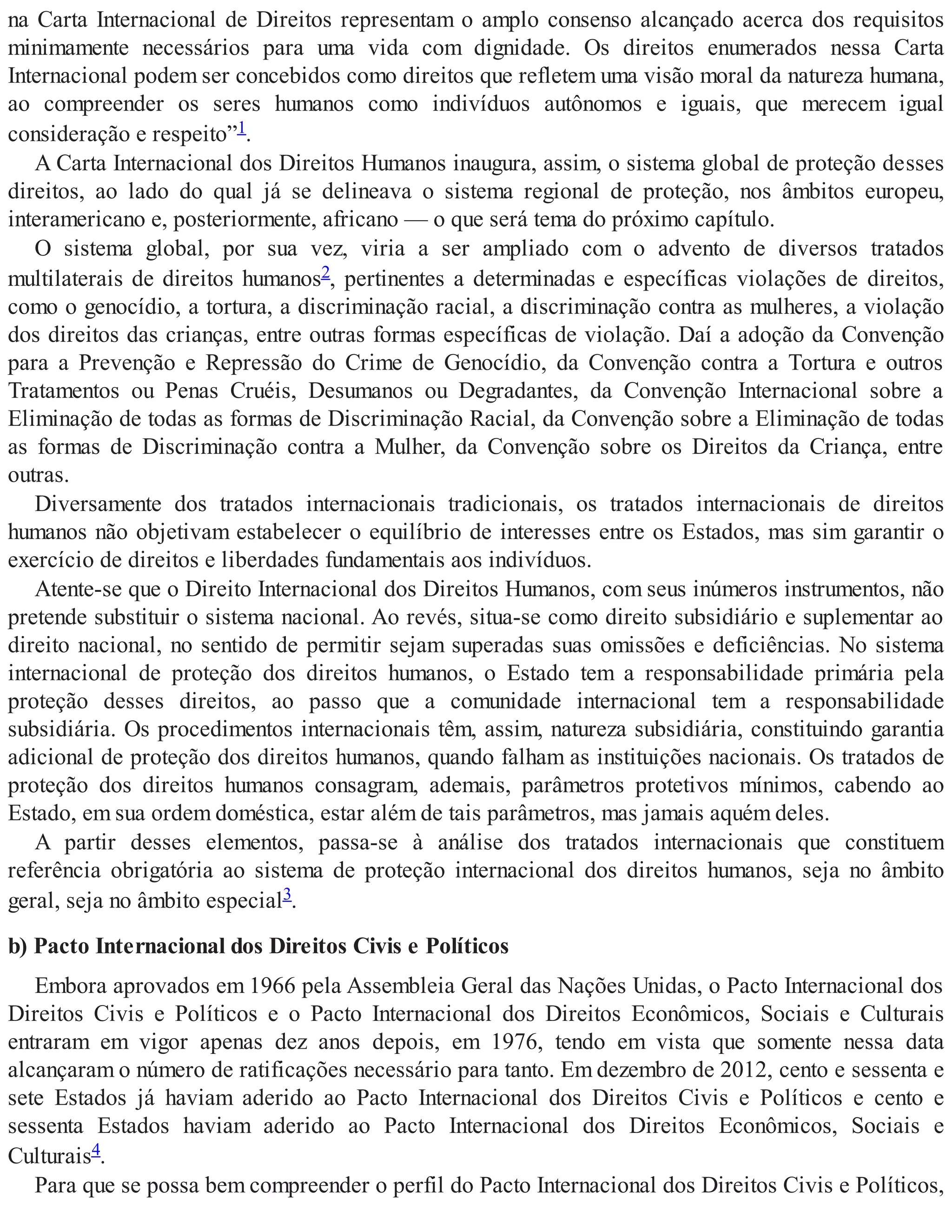 na Carta Internacional de Direitos representam o amplo consenso alcançado acerca dos requisitos
minimamente necessários para uma vida com dignidade. Os direitos enumerados nessa Carta
Internacional podem ser concebidos como direitos que refletem uma visão moral da natureza humana,
ao compreender os seres humanos como indivíduos autônomos e iguais, que merecem igual
consideração e respeito”1.
A Carta Internacional dos Direitos Humanos inaugura, assim, o sistema global de proteção desses
direitos, ao lado do qual já se delineava o sistema regional de proteção, nos âmbitos europeu,
interamericano e, posteriormente, africano — o que será tema do próximo capítulo.
O sistema global, por sua vez, viria a ser ampliado com o advento de diversos tratados
multilaterais de direitos humanos2, pertinentes a determinadas e específicas violações de direitos,
como o genocídio, a tortura, a discriminação racial, a discriminação contra as mulheres, a violação
dos direitos das crianças, entre outras formas específicas de violação. Daí a adoção da Convenção
para a Prevenção e Repressão do Crime de Genocídio, da Convenção contra a Tortura e outros
Tratamentos ou Penas Cruéis, Desumanos ou Degradantes, da Convenção Internacional sobre a
Eliminação de todas as formas de Discriminação Racial, da Convenção sobre a Eliminação de todas
as formas de Discriminação contra a Mulher, da Convenção sobre os Direitos da Criança, entre
outras.
Diversamente dos tratados internacionais tradicionais, os tratados internacionais de direitos
humanos não objetivam estabelecer o equilíbrio de interesses entre os Estados, mas sim garantir o
exercício de direitos e liberdades fundamentais aos indivíduos.
Atente-se que o Direito Internacional dos Direitos Humanos, com seus inúmeros instrumentos, não
pretende substituir o sistema nacional. Ao revés, situa-se como direito subsidiário e suplementar ao
direito nacional, no sentido de permitir sejam superadas suas omissões e deficiências. No sistema
internacional de proteção dos direitos humanos, o Estado tem a responsabilidade primária pela
proteção desses direitos, ao passo que a comunidade internacional tem a responsabilidade
subsidiária. Os procedimentos internacionais têm, assim, natureza subsidiária, constituindo garantia
adicional de proteção dos direitos humanos, quando falham as instituições nacionais. Os tratados de
proteção dos direitos humanos consagram, ademais, parâmetros protetivos mínimos, cabendo ao
Estado, em sua ordem doméstica, estar além de tais parâmetros, mas jamais aquém deles.
A partir desses elementos, passa-se à análise dos tratados internacionais que constituem
referência obrigatória ao sistema de proteção internacional dos direitos humanos, seja no âmbito
geral, seja no âmbito especial3.
b) Pacto Internacional dos Direitos Civis e Políticos
Embora aprovados em 1966 pela Assembleia Geral das Nações Unidas, o Pacto Internacional dos
Direitos Civis e Políticos e o Pacto Internacional dos Direitos Econômicos, Sociais e Culturais
entraram em vigor apenas dez anos depois, em 1976, tendo em vista que somente nessa data
alcançaram o número de ratificações necessário para tanto. Em dezembro de 2012, cento e sessenta e
sete Estados já haviam aderido ao Pacto Internacional dos Direitos Civis e Políticos e cento e
sessenta Estados haviam aderido ao Pacto Internacional dos Direitos Econômicos, Sociais e
Culturais4.
Para que se possa bem compreender o perfil do Pacto Internacional dos Direitos Civis e Políticos,
 