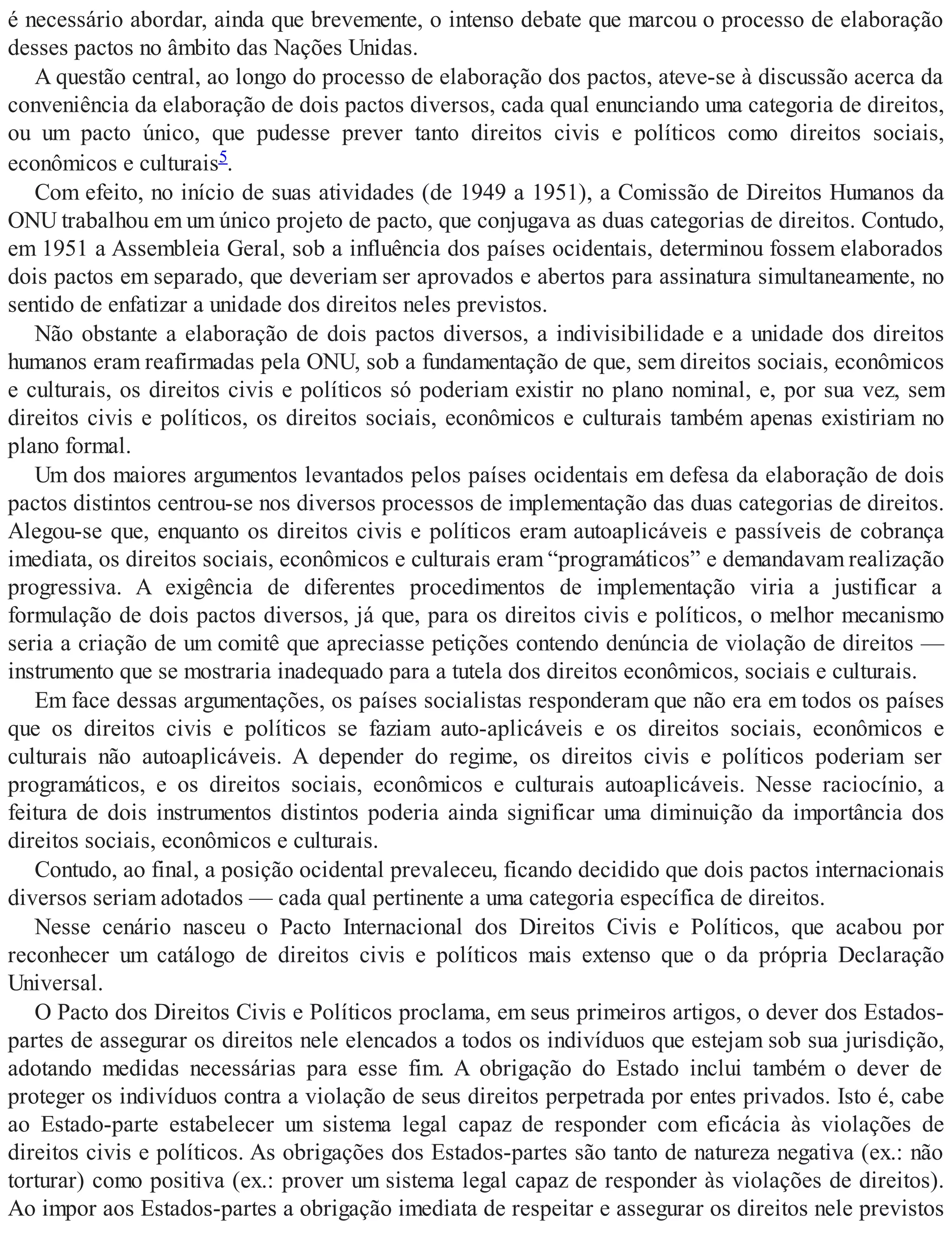 é necessário abordar, ainda que brevemente, o intenso debate que marcou o processo de elaboração
desses pactos no âmbito das Nações Unidas.
A questão central, ao longo do processo de elaboração dos pactos, ateve-se à discussão acerca da
conveniência da elaboração de dois pactos diversos, cada qual enunciando uma categoria de direitos,
ou um pacto único, que pudesse prever tanto direitos civis e políticos como direitos sociais,
econômicos e culturais5.
Com efeito, no início de suas atividades (de 1949 a 1951), a Comissão de Direitos Humanos da
ONU trabalhou em um único projeto de pacto, que conjugava as duas categorias de direitos. Contudo,
em 1951 a Assembleia Geral, sob a influência dos países ocidentais, determinou fossem elaborados
dois pactos em separado, que deveriam ser aprovados e abertos para assinatura simultaneamente, no
sentido de enfatizar a unidade dos direitos neles previstos.
Não obstante a elaboração de dois pactos diversos, a indivisibilidade e a unidade dos direitos
humanos eram reafirmadas pela ONU, sob a fundamentação de que, sem direitos sociais, econômicos
e culturais, os direitos civis e políticos só poderiam existir no plano nominal, e, por sua vez, sem
direitos civis e políticos, os direitos sociais, econômicos e culturais também apenas existiriam no
plano formal.
Um dos maiores argumentos levantados pelos países ocidentais em defesa da elaboração de dois
pactos distintos centrou-se nos diversos processos de implementação das duas categorias de direitos.
Alegou-se que, enquanto os direitos civis e políticos eram autoaplicáveis e passíveis de cobrança
imediata, os direitos sociais, econômicos e culturais eram “programáticos” e demandavam realização
progressiva. A exigência de diferentes procedimentos de implementação viria a justificar a
formulação de dois pactos diversos, já que, para os direitos civis e políticos, o melhor mecanismo
seria a criação de um comitê que apreciasse petições contendo denúncia de violação de direitos —
instrumento que se mostraria inadequado para a tutela dos direitos econômicos, sociais e culturais.
Em face dessas argumentações, os países socialistas responderam que não era em todos os países
que os direitos civis e políticos se faziam auto-aplicáveis e os direitos sociais, econômicos e
culturais não autoaplicáveis. A depender do regime, os direitos civis e políticos poderiam ser
programáticos, e os direitos sociais, econômicos e culturais autoaplicáveis. Nesse raciocínio, a
feitura de dois instrumentos distintos poderia ainda significar uma diminuição da importância dos
direitos sociais, econômicos e culturais.
Contudo, ao final, a posição ocidental prevaleceu, ficando decidido que dois pactos internacionais
diversos seriam adotados — cada qual pertinente a uma categoria específica de direitos.
Nesse cenário nasceu o Pacto Internacional dos Direitos Civis e Políticos, que acabou por
reconhecer um catálogo de direitos civis e políticos mais extenso que o da própria Declaração
Universal.
O Pacto dos Direitos Civis e Políticos proclama, em seus primeiros artigos, o dever dos Estados-
partes de assegurar os direitos nele elencados a todos os indivíduos que estejam sob sua jurisdição,
adotando medidas necessárias para esse fim. A obrigação do Estado inclui também o dever de
proteger os indivíduos contra a violação de seus direitos perpetrada por entes privados. Isto é, cabe
ao Estado-parte estabelecer um sistema legal capaz de responder com eficácia às violações de
direitos civis e políticos. As obrigações dos Estados-partes são tanto de natureza negativa (ex.: não
torturar) como positiva (ex.: prover um sistema legal capaz de responder às violações de direitos).
Ao impor aos Estados-partes a obrigação imediata de respeitar e assegurar os direitos nele previstos
 