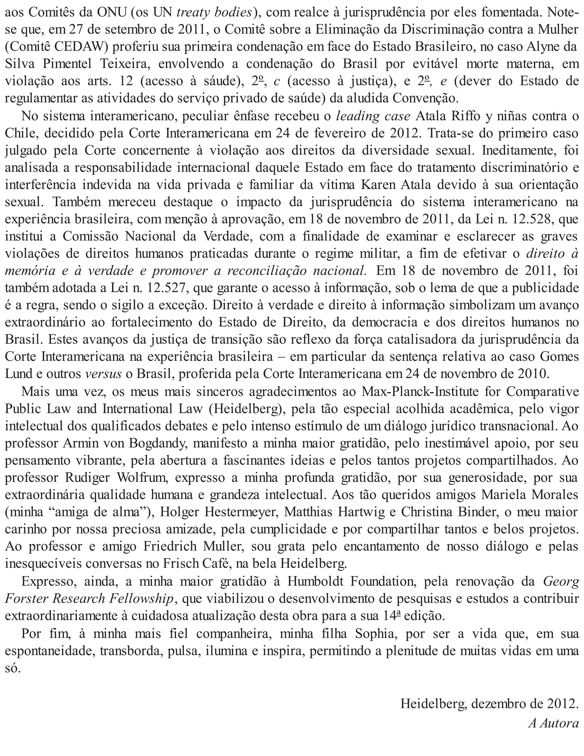 aos Comitês da ONU (os UN treaty bodies), com realce à jurisprudência por eles fomentada. Note-
se que, em 27 de setembro de 2011, o Comitê sobre a Eliminação da Discriminação contra a Mulher
(Comitê CEDAW) proferiu sua primeira condenação em face do Estado Brasileiro, no caso Alyne da
Silva Pimentel Teixeira, envolvendo a condenação do Brasil por evitável morte materna, em
violação aos arts. 12 (acesso à sáude), 2º, c (acesso à justiça), e 2º, e (dever do Estado de
regulamentar as atividades do serviço privado de saúde) da aludida Convenção.
No sistema interamericano, peculiar ênfase recebeu o leading case Atala Riffo y niñas contra o
Chile, decidido pela Corte Interamericana em 24 de fevereiro de 2012. Trata-se do primeiro caso
julgado pela Corte concernente à violação aos direitos da diversidade sexual. Ineditamente, foi
analisada a responsabilidade internacional daquele Estado em face do tratamento discriminatório e
interferência indevida na vida privada e familiar da vítima Karen Atala devido à sua orientação
sexual. Também mereceu destaque o impacto da jurisprudência do sistema interamericano na
experiência brasileira, com menção à aprovação, em 18 de novembro de 2011, da Lei n. 12.528, que
institui a Comissão Nacional da Verdade, com a finalidade de examinar e esclarecer as graves
violações de direitos humanos praticadas durante o regime militar, a fim de efetivar o direito à
memória e à verdade e promover a reconciliação nacional. Em 18 de novembro de 2011, foi
também adotada a Lei n. 12.527, que garante o acesso à informação, sob o lema de que a publicidade
é a regra, sendo o sigilo a exceção. Direito à verdade e direito à informação simbolizam um avanço
extraordinário ao fortalecimento do Estado de Direito, da democracia e dos direitos humanos no
Brasil. Estes avanços da justiça de transição são reflexo da força catalisadora da jurisprudência da
Corte Interamericana na experiência brasileira – em particular da sentença relativa ao caso Gomes
Lund e outros versus o Brasil, proferida pela Corte Interamericana em 24 de novembro de 2010.
Mais uma vez, os meus mais sinceros agradecimentos ao Max-Planck-Institute for Comparative
Public Law and International Law (Heidelberg), pela tão especial acolhida acadêmica, pelo vigor
intelectual dos qualificados debates e pelo intenso estímulo de um diálogo jurídico transnacional. Ao
professor Armin von Bogdandy, manifesto a minha maior gratidão, pelo inestimável apoio, por seu
pensamento vibrante, pela abertura a fascinantes ideias e pelos tantos projetos compartilhados. Ao
professor Rudiger Wolfrum, expresso a minha profunda gratidão, por sua generosidade, por sua
extraordinária qualidade humana e grandeza intelectual. Aos tão queridos amigos Mariela Morales
(minha “amiga de alma”), Holger Hestermeyer, Matthias Hartwig e Christina Binder, o meu maior
carinho por nossa preciosa amizade, pela cumplicidade e por compartilhar tantos e belos projetos.
Ao professor e amigo Friedrich Muller, sou grata pelo encantamento de nosso diálogo e pelas
inesquecíveis conversas no Frisch Café, na bela Heidelberg.
Expresso, ainda, a minha maior gratidão à Humboldt Foundation, pela renovação da Georg
Forster Research Fellowship, que viabilizou o desenvolvimento de pesquisas e estudos a contribuir
extraordinariamente à cuidadosa atualização desta obra para a sua 14ª edição.
Por fim, à minha mais fiel companheira, minha filha Sophia, por ser a vida que, em sua
espontaneidade, transborda, pulsa, ilumina e inspira, permitindo a plenitude de muitas vidas em uma
só.
Heidelberg, dezembro de 2012.
A Autora
 