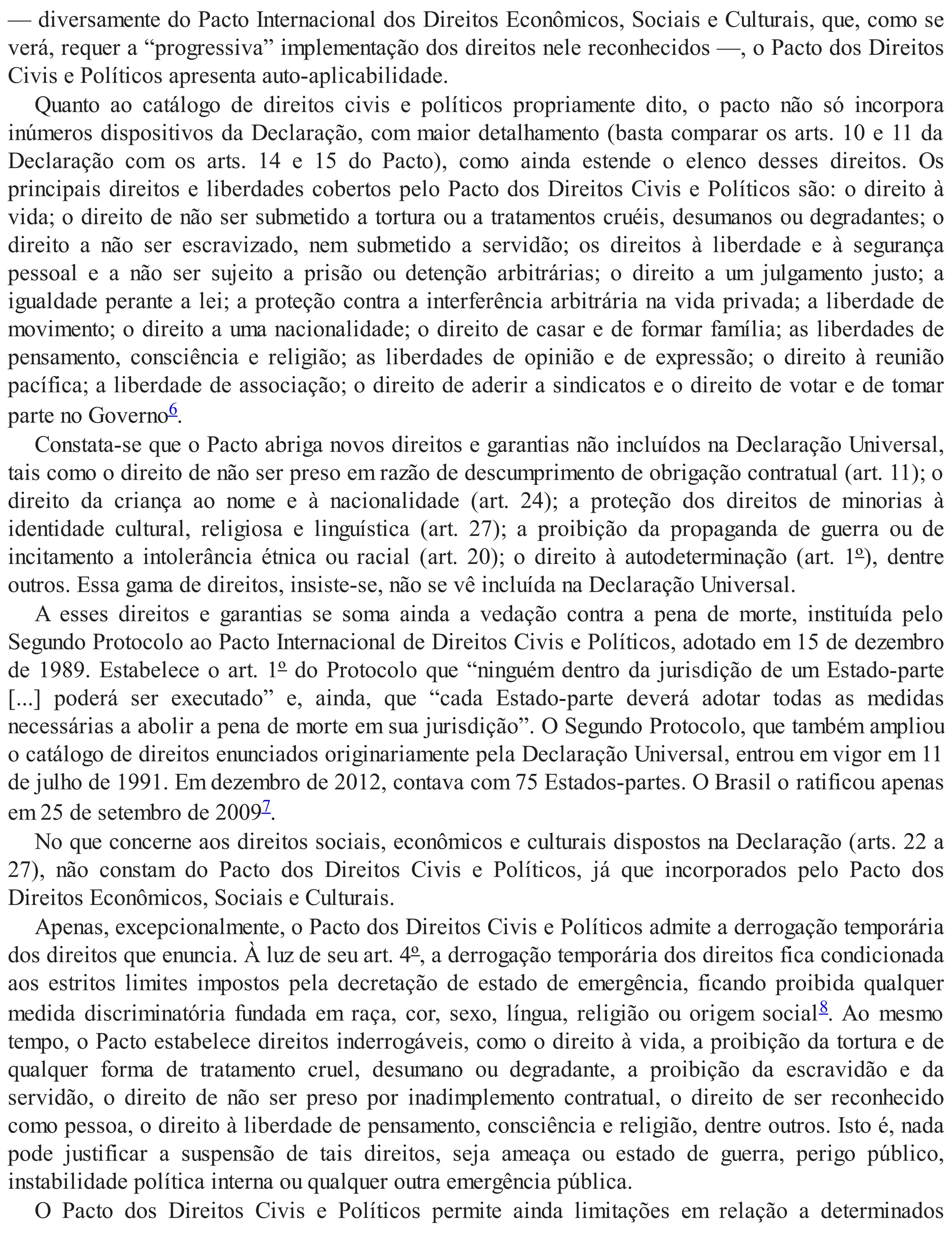 — diversamente do Pacto Internacional dos Direitos Econômicos, Sociais e Culturais, que, como se
verá, requer a “progressiva” implementação dos direitos nele reconhecidos —, o Pacto dos Direitos
Civis e Políticos apresenta auto-aplicabilidade.
Quanto ao catálogo de direitos civis e políticos propriamente dito, o pacto não só incorpora
inúmeros dispositivos da Declaração, com maior detalhamento (basta comparar os arts. 10 e 11 da
Declaração com os arts. 14 e 15 do Pacto), como ainda estende o elenco desses direitos. Os
principais direitos e liberdades cobertos pelo Pacto dos Direitos Civis e Políticos são: o direito à
vida; o direito de não ser submetido a tortura ou a tratamentos cruéis, desumanos ou degradantes; o
direito a não ser escravizado, nem submetido a servidão; os direitos à liberdade e à segurança
pessoal e a não ser sujeito a prisão ou detenção arbitrárias; o direito a um julgamento justo; a
igualdade perante a lei; a proteção contra a interferência arbitrária na vida privada; a liberdade de
movimento; o direito a uma nacionalidade; o direito de casar e de formar família; as liberdades de
pensamento, consciência e religião; as liberdades de opinião e de expressão; o direito à reunião
pacífica; a liberdade de associação; o direito de aderir a sindicatos e o direito de votar e de tomar
parte no Governo6.
Constata-se que o Pacto abriga novos direitos e garantias não incluídos na Declaração Universal,
tais como o direito de não ser preso em razão de descumprimento de obrigação contratual (art. 11); o
direito da criança ao nome e à nacionalidade (art. 24); a proteção dos direitos de minorias à
identidade cultural, religiosa e linguística (art. 27); a proibição da propaganda de guerra ou de
incitamento a intolerância étnica ou racial (art. 20); o direito à autodeterminação (art. 1º), dentre
outros. Essa gama de direitos, insiste-se, não se vê incluída na Declaração Universal.
A esses direitos e garantias se soma ainda a vedação contra a pena de morte, instituída pelo
Segundo Protocolo ao Pacto Internacional de Direitos Civis e Políticos, adotado em 15 de dezembro
de 1989. Estabelece o art. 1º do Protocolo que “ninguém dentro da jurisdição de um Estado-parte
[...] poderá ser executado” e, ainda, que “cada Estado-parte deverá adotar todas as medidas
necessárias a abolir a pena de morte em sua jurisdição”. O Segundo Protocolo, que também ampliou
o catálogo de direitos enunciados originariamente pela Declaração Universal, entrou em vigor em 11
de julho de 1991. Em dezembro de 2012, contava com 75 Estados-partes. O Brasil o ratificou apenas
em 25 de setembro de 20097.
No que concerne aos direitos sociais, econômicos e culturais dispostos na Declaração (arts. 22 a
27), não constam do Pacto dos Direitos Civis e Políticos, já que incorporados pelo Pacto dos
Direitos Econômicos, Sociais e Culturais.
Apenas, excepcionalmente, o Pacto dos Direitos Civis e Políticos admite a derrogação temporária
dos direitos que enuncia. À luz de seu art. 4º, a derrogação temporária dos direitos fica condicionada
aos estritos limites impostos pela decretação de estado de emergência, ficando proibida qualquer
medida discriminatória fundada em raça, cor, sexo, língua, religião ou origem social8. Ao mesmo
tempo, o Pacto estabelece direitos inderrogáveis, como o direito à vida, a proibição da tortura e de
qualquer forma de tratamento cruel, desumano ou degradante, a proibição da escravidão e da
servidão, o direito de não ser preso por inadimplemento contratual, o direito de ser reconhecido
como pessoa, o direito à liberdade de pensamento, consciência e religião, dentre outros. Isto é, nada
pode justificar a suspensão de tais direitos, seja ameaça ou estado de guerra, perigo público,
instabilidade política interna ou qualquer outra emergência pública.
O Pacto dos Direitos Civis e Políticos permite ainda limitações em relação a determinados
 