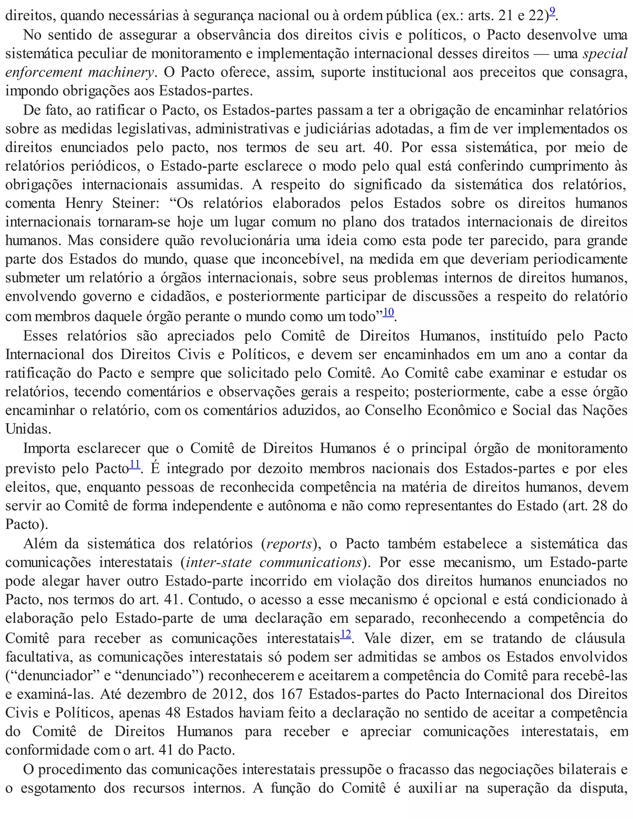 direitos, quando necessárias à segurança nacional ou à ordem pública (ex.: arts. 21 e 22)9.
No sentido de assegurar a observância dos direitos civis e políticos, o Pacto desenvolve uma
sistemática peculiar de monitoramento e implementação internacional desses direitos — uma special
enforcement machinery. O Pacto oferece, assim, suporte institucional aos preceitos que consagra,
impondo obrigações aos Estados-partes.
De fato, ao ratificar o Pacto, os Estados-partes passam a ter a obrigação de encaminhar relatórios
sobre as medidas legislativas, administrativas e judiciárias adotadas, a fim de ver implementados os
direitos enunciados pelo pacto, nos termos de seu art. 40. Por essa sistemática, por meio de
relatórios periódicos, o Estado-parte esclarece o modo pelo qual está conferindo cumprimento às
obrigações internacionais assumidas. A respeito do significado da sistemática dos relatórios,
comenta Henry Steiner: “Os relatórios elaborados pelos Estados sobre os direitos humanos
internacionais tornaram-se hoje um lugar comum no plano dos tratados internacionais de direitos
humanos. Mas considere quão revolucionária uma ideia como esta pode ter parecido, para grande
parte dos Estados do mundo, quase que inconcebível, na medida em que deveriam periodicamente
submeter um relatório a órgãos internacionais, sobre seus problemas internos de direitos humanos,
envolvendo governo e cidadãos, e posteriormente participar de discussões a respeito do relatório
com membros daquele órgão perante o mundo como um todo”10.
Esses relatórios são apreciados pelo Comitê de Direitos Humanos, instituído pelo Pacto
Internacional dos Direitos Civis e Políticos, e devem ser encaminhados em um ano a contar da
ratificação do Pacto e sempre que solicitado pelo Comitê. Ao Comitê cabe examinar e estudar os
relatórios, tecendo comentários e observações gerais a respeito; posteriormente, cabe a esse órgão
encaminhar o relatório, com os comentários aduzidos, ao Conselho Econômico e Social das Nações
Unidas.
Importa esclarecer que o Comitê de Direitos Humanos é o principal órgão de monitoramento
previsto pelo Pacto11. É integrado por dezoito membros nacionais dos Estados-partes e por eles
eleitos, que, enquanto pessoas de reconhecida competência na matéria de direitos humanos, devem
servir ao Comitê de forma independente e autônoma e não como representantes do Estado (art. 28 do
Pacto).
Além da sistemática dos relatórios (reports), o Pacto também estabelece a sistemática das
comunicações interestatais (inter-state communications). Por esse mecanismo, um Estado-parte
pode alegar haver outro Estado-parte incorrido em violação dos direitos humanos enunciados no
Pacto, nos termos do art. 41. Contudo, o acesso a esse mecanismo é opcional e está condicionado à
elaboração pelo Estado-parte de uma declaração em separado, reconhecendo a competência do
Comitê para receber as comunicações interestatais12. Vale dizer, em se tratando de cláusula
facultativa, as comunicações interestatais só podem ser admitidas se ambos os Estados envolvidos
(“denunciador” e “denunciado”) reconhecerem e aceitarem a competência do Comitê para recebê-las
e examiná-las. Até dezembro de 2012, dos 167 Estados-partes do Pacto Internacional dos Direitos
Civis e Políticos, apenas 48 Estados haviam feito a declaração no sentido de aceitar a competência
do Comitê de Direitos Humanos para receber e apreciar comunicações interestatais, em
conformidade com o art. 41 do Pacto.
O procedimento das comunicações interestatais pressupõe o fracasso das negociações bilaterais e
o esgotamento dos recursos internos. A função do Comitê é auxiliar na superação da disputa,
 