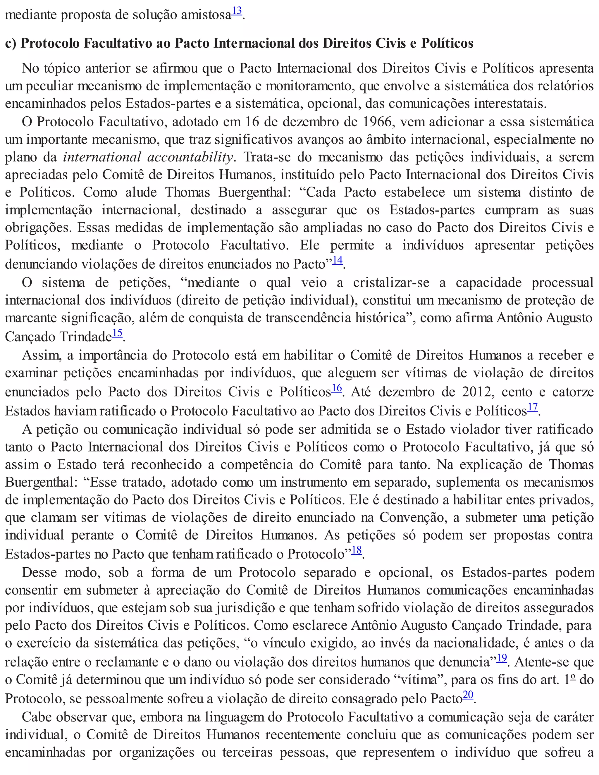 mediante proposta de solução amistosa13.
c) Protocolo Facultativo ao Pacto Internacional dos Direitos Civis e Políticos
No tópico anterior se afirmou que o Pacto Internacional dos Direitos Civis e Políticos apresenta
um peculiar mecanismo de implementação e monitoramento, que envolve a sistemática dos relatórios
encaminhados pelos Estados-partes e a sistemática, opcional, das comunicações interestatais.
O Protocolo Facultativo, adotado em 16 de dezembro de 1966, vem adicionar a essa sistemática
um importante mecanismo, que traz significativos avanços ao âmbito internacional, especialmente no
plano da international accountability. Trata-se do mecanismo das petições individuais, a serem
apreciadas pelo Comitê de Direitos Humanos, instituído pelo Pacto Internacional dos Direitos Civis
e Políticos. Como alude Thomas Buergenthal: “Cada Pacto estabelece um sistema distinto de
implementação internacional, destinado a assegurar que os Estados-partes cumpram as suas
obrigações. Essas medidas de implementação são ampliadas no caso do Pacto dos Direitos Civis e
Políticos, mediante o Protocolo Facultativo. Ele permite a indivíduos apresentar petições
denunciando violações de direitos enunciados no Pacto”14.
O sistema de petições, “mediante o qual veio a cristalizar-se a capacidade processual
internacional dos indivíduos (direito de petição individual), constitui um mecanismo de proteção de
marcante significação, além de conquista de transcendência histórica”, como afirma Antônio Augusto
Cançado Trindade15.
Assim, a importância do Protocolo está em habilitar o Comitê de Direitos Humanos a receber e
examinar petições encaminhadas por indivíduos, que aleguem ser vítimas de violação de direitos
enunciados pelo Pacto dos Direitos Civis e Políticos16. Até dezembro de 2012, cento e catorze
Estados haviam ratificado o Protocolo Facultativo ao Pacto dos Direitos Civis e Políticos17.
A petição ou comunicação individual só pode ser admitida se o Estado violador tiver ratificado
tanto o Pacto Internacional dos Direitos Civis e Políticos como o Protocolo Facultativo, já que só
assim o Estado terá reconhecido a competência do Comitê para tanto. Na explicação de Thomas
Buergenthal: “Esse tratado, adotado como um instrumento em separado, suplementa os mecanismos
de implementação do Pacto dos Direitos Civis e Políticos. Ele é destinado a habilitar entes privados,
que clamam ser vítimas de violações de direito enunciado na Convenção, a submeter uma petição
individual perante o Comitê de Direitos Humanos. As petições só podem ser propostas contra
Estados-partes no Pacto que tenham ratificado o Protocolo”18.
Desse modo, sob a forma de um Protocolo separado e opcional, os Estados-partes podem
consentir em submeter à apreciação do Comitê de Direitos Humanos comunicações encaminhadas
por indivíduos, que estejam sob sua jurisdição e que tenham sofrido violação de direitos assegurados
pelo Pacto dos Direitos Civis e Políticos. Como esclarece Antônio Augusto Cançado Trindade, para
o exercício da sistemática das petições, “o vínculo exigido, ao invés da nacionalidade, é antes o da
relação entre o reclamante e o dano ou violação dos direitos humanos que denuncia”19. Atente-se que
o Comitê já determinou que um indivíduo só pode ser considerado “vítima”, para os fins do art. 1º do
Protocolo, se pessoalmente sofreu a violação de direito consagrado pelo Pacto20.
Cabe observar que, embora na linguagem do Protocolo Facultativo a comunicação seja de caráter
individual, o Comitê de Direitos Humanos recentemente concluiu que as comunicações podem ser
encaminhadas por organizações ou terceiras pessoas, que representem o indivíduo que sofreu a
 