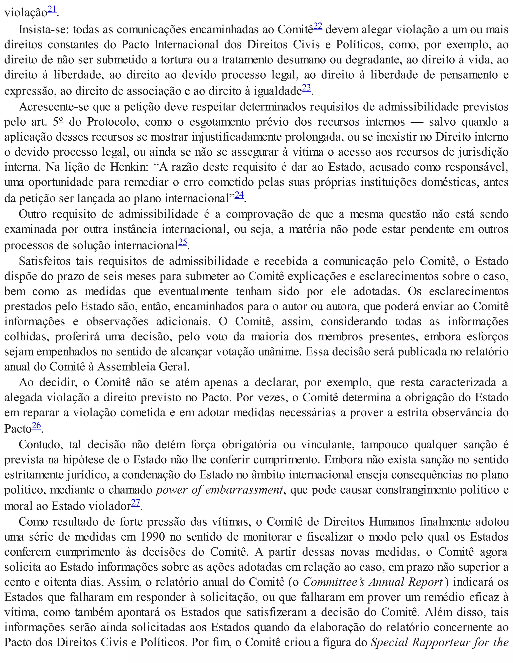 violação21.
Insista-se: todas as comunicações encaminhadas ao Comitê22 devem alegar violação a um ou mais
direitos constantes do Pacto Internacional dos Direitos Civis e Políticos, como, por exemplo, ao
direito de não ser submetido a tortura ou a tratamento desumano ou degradante, ao direito à vida, ao
direito à liberdade, ao direito ao devido processo legal, ao direito à liberdade de pensamento e
expressão, ao direito de associação e ao direito à igualdade23.
Acrescente-se que a petição deve respeitar determinados requisitos de admissibilidade previstos
pelo art. 5º do Protocolo, como o esgotamento prévio dos recursos internos — salvo quando a
aplicação desses recursos se mostrar injustificadamente prolongada, ou se inexistir no Direito interno
o devido processo legal, ou ainda se não se assegurar à vítima o acesso aos recursos de jurisdição
interna. Na lição de Henkin: “A razão deste requisito é dar ao Estado, acusado como responsável,
uma oportunidade para remediar o erro cometido pelas suas próprias instituições domésticas, antes
da petição ser lançada ao plano internacional”24.
Outro requisito de admissibilidade é a comprovação de que a mesma questão não está sendo
examinada por outra instância internacional, ou seja, a matéria não pode estar pendente em outros
processos de solução internacional25.
Satisfeitos tais requisitos de admissibilidade e recebida a comunicação pelo Comitê, o Estado
dispõe do prazo de seis meses para submeter ao Comitê explicações e esclarecimentos sobre o caso,
bem como as medidas que eventualmente tenham sido por ele adotadas. Os esclarecimentos
prestados pelo Estado são, então, encaminhados para o autor ou autora, que poderá enviar ao Comitê
informações e observações adicionais. O Comitê, assim, considerando todas as informações
colhidas, proferirá uma decisão, pelo voto da maioria dos membros presentes, embora esforços
sejam empenhados no sentido de alcançar votação unânime. Essa decisão será publicada no relatório
anual do Comitê à Assembleia Geral.
Ao decidir, o Comitê não se atém apenas a declarar, por exemplo, que resta caracterizada a
alegada violação a direito previsto no Pacto. Por vezes, o Comitê determina a obrigação do Estado
em reparar a violação cometida e em adotar medidas necessárias a prover a estrita observância do
Pacto26.
Contudo, tal decisão não detém força obrigatória ou vinculante, tampouco qualquer sanção é
prevista na hipótese de o Estado não lhe conferir cumprimento. Embora não exista sanção no sentido
estritamente jurídico, a condenação do Estado no âmbito internacional enseja consequências no plano
político, mediante o chamado power of embarrassment, que pode causar constrangimento político e
moral ao Estado violador27.
Como resultado de forte pressão das vítimas, o Comitê de Direitos Humanos finalmente adotou
uma série de medidas em 1990 no sentido de monitorar e fiscalizar o modo pelo qual os Estados
conferem cumprimento às decisões do Comitê. A partir dessas novas medidas, o Comitê agora
solicita ao Estado informações sobre as ações adotadas em relação ao caso, em prazo não superior a
cento e oitenta dias. Assim, o relatório anual do Comitê (o Committee’s Annual Report ) indicará os
Estados que falharam em responder à solicitação, ou que falharam em prover um remédio eficaz à
vítima, como também apontará os Estados que satisfizeram a decisão do Comitê. Além disso, tais
informações serão ainda solicitadas aos Estados quando da elaboração do relatório concernente ao
Pacto dos Direitos Civis e Políticos. Por fim, o Comitê criou a figura do Special Rapporteur for the
 