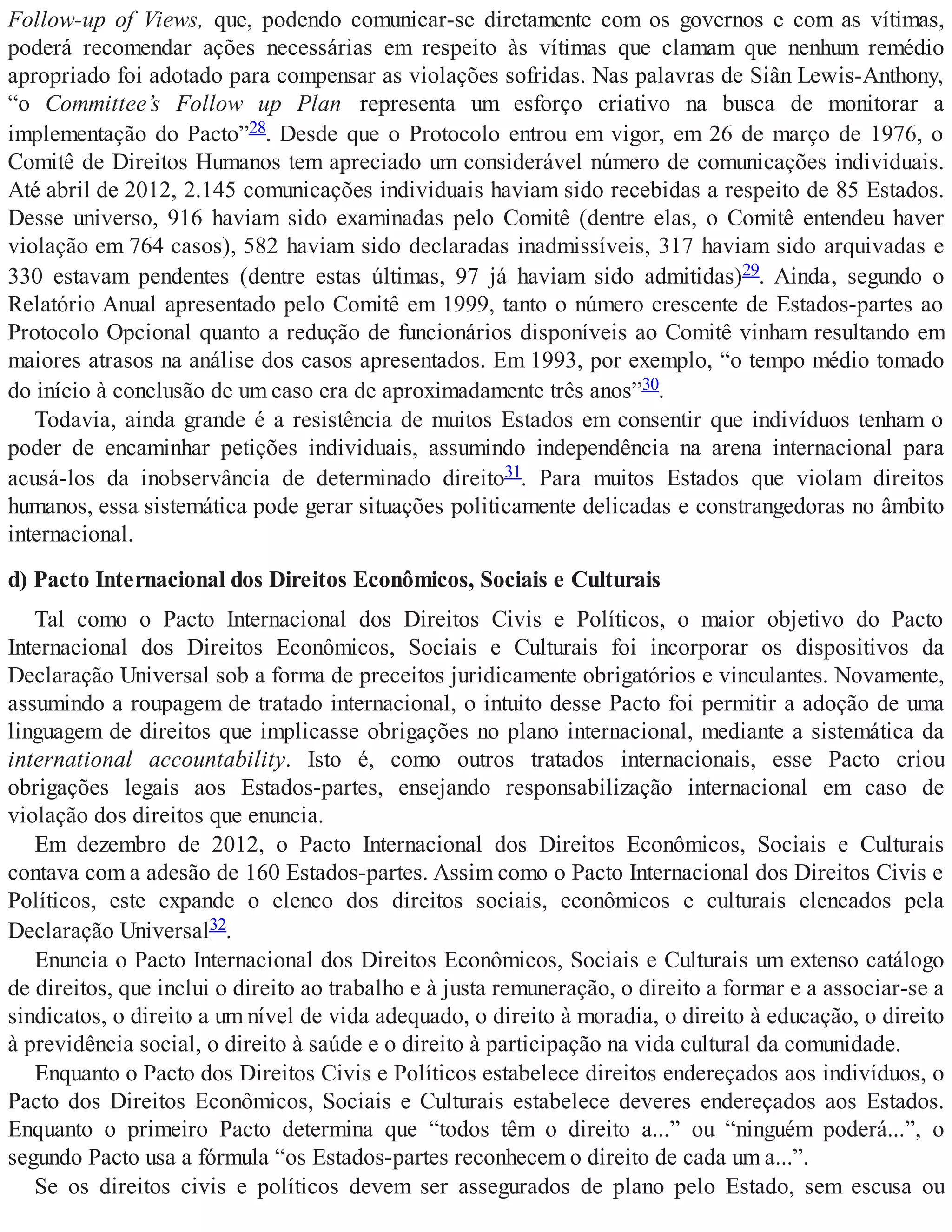 Follow-up of Views, que, podendo comunicar-se diretamente com os governos e com as vítimas,
poderá recomendar ações necessárias em respeito às vítimas que clamam que nenhum remédio
apropriado foi adotado para compensar as violações sofridas. Nas palavras de Siân Lewis-Anthony,
“o Committee’s Follow up Plan representa um esforço criativo na busca de monitorar a
implementação do Pacto”28. Desde que o Protocolo entrou em vigor, em 26 de março de 1976, o
Comitê de Direitos Humanos tem apreciado um considerável número de comunicações individuais.
Até abril de 2012, 2.145 comunicações individuais haviam sido recebidas a respeito de 85 Estados.
Desse universo, 916 haviam sido examinadas pelo Comitê (dentre elas, o Comitê entendeu haver
violação em 764 casos), 582 haviam sido declaradas inadmissíveis, 317 haviam sido arquivadas e
330 estavam pendentes (dentre estas últimas, 97 já haviam sido admitidas)29. Ainda, segundo o
Relatório Anual apresentado pelo Comitê em 1999, tanto o número crescente de Estados-partes ao
Protocolo Opcional quanto a redução de funcionários disponíveis ao Comitê vinham resultando em
maiores atrasos na análise dos casos apresentados. Em 1993, por exemplo, “o tempo médio tomado
do início à conclusão de um caso era de aproximadamente três anos”30.
Todavia, ainda grande é a resistência de muitos Estados em consentir que indivíduos tenham o
poder de encaminhar petições individuais, assumindo independência na arena internacional para
acusá-los da inobservância de determinado direito31. Para muitos Estados que violam direitos
humanos, essa sistemática pode gerar situações politicamente delicadas e constrangedoras no âmbito
internacional.
d) Pacto Internacional dos Direitos Econômicos, Sociais e Culturais
Tal como o Pacto Internacional dos Direitos Civis e Políticos, o maior objetivo do Pacto
Internacional dos Direitos Econômicos, Sociais e Culturais foi incorporar os dispositivos da
Declaração Universal sob a forma de preceitos juridicamente obrigatórios e vinculantes. Novamente,
assumindo a roupagem de tratado internacional, o intuito desse Pacto foi permitir a adoção de uma
linguagem de direitos que implicasse obrigações no plano internacional, mediante a sistemática da
international accountability. Isto é, como outros tratados internacionais, esse Pacto criou
obrigações legais aos Estados-partes, ensejando responsabilização internacional em caso de
violação dos direitos que enuncia.
Em dezembro de 2012, o Pacto Internacional dos Direitos Econômicos, Sociais e Culturais
contava com a adesão de 160 Estados-partes. Assim como o Pacto Internacional dos Direitos Civis e
Políticos, este expande o elenco dos direitos sociais, econômicos e culturais elencados pela
Declaração Universal32.
Enuncia o Pacto Internacional dos Direitos Econômicos, Sociais e Culturais um extenso catálogo
de direitos, que inclui o direito ao trabalho e à justa remuneração, o direito a formar e a associar-se a
sindicatos, o direito a um nível de vida adequado, o direito à moradia, o direito à educação, o direito
à previdência social, o direito à saúde e o direito à participação na vida cultural da comunidade.
Enquanto o Pacto dos Direitos Civis e Políticos estabelece direitos endereçados aos indivíduos, o
Pacto dos Direitos Econômicos, Sociais e Culturais estabelece deveres endereçados aos Estados.
Enquanto o primeiro Pacto determina que “todos têm o direito a...” ou “ninguém poderá...”, o
segundo Pacto usa a fórmula “os Estados-partes reconhecem o direito de cada um a...”.
Se os direitos civis e políticos devem ser assegurados de plano pelo Estado, sem escusa ou
 