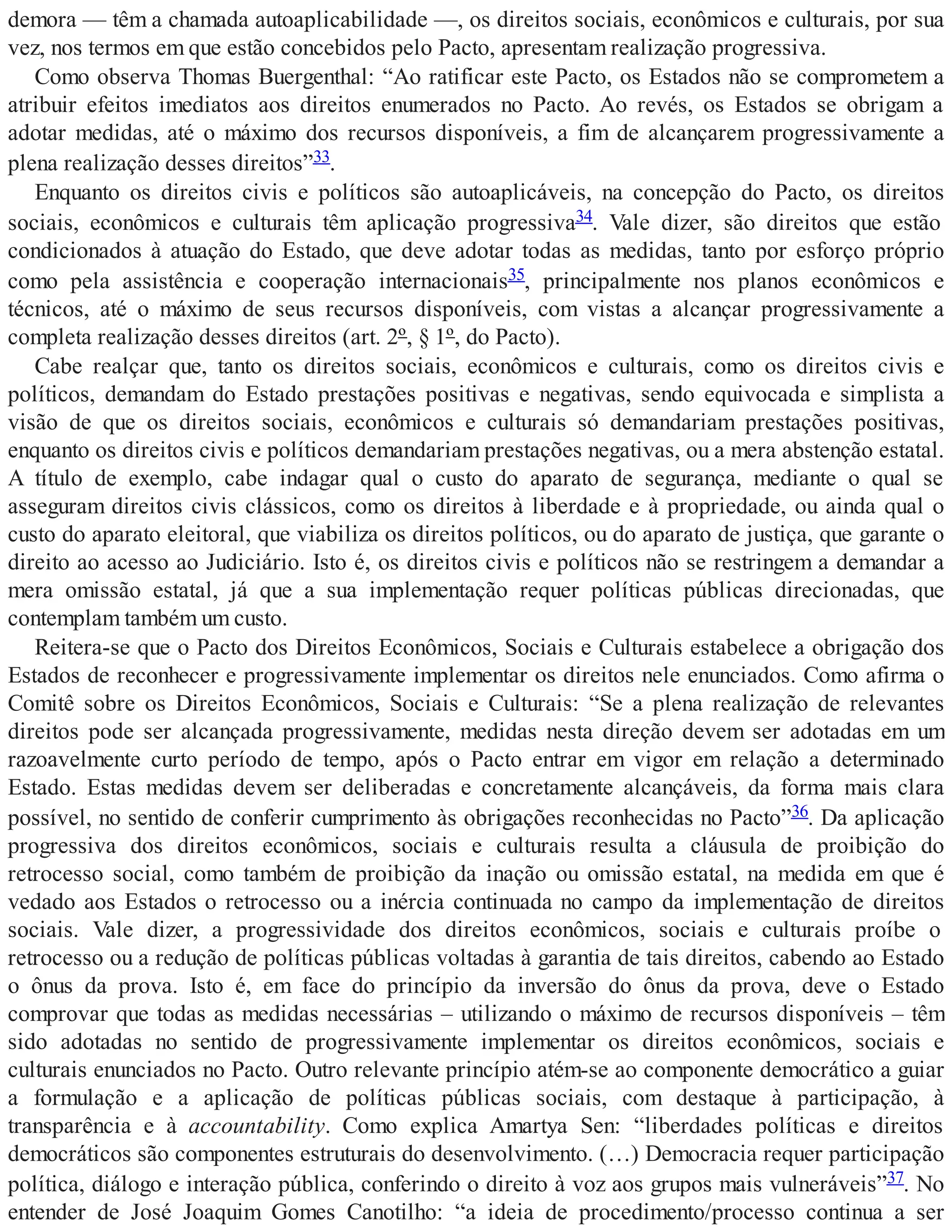demora — têm a chamada autoaplicabilidade —, os direitos sociais, econômicos e culturais, por sua
vez, nos termos em que estão concebidos pelo Pacto, apresentam realização progressiva.
Como observa Thomas Buergenthal: “Ao ratificar este Pacto, os Estados não se comprometem a
atribuir efeitos imediatos aos direitos enumerados no Pacto. Ao revés, os Estados se obrigam a
adotar medidas, até o máximo dos recursos disponíveis, a fim de alcançarem progressivamente a
plena realização desses direitos”33.
Enquanto os direitos civis e políticos são autoaplicáveis, na concepção do Pacto, os direitos
sociais, econômicos e culturais têm aplicação progressiva34. Vale dizer, são direitos que estão
condicionados à atuação do Estado, que deve adotar todas as medidas, tanto por esforço próprio
como pela assistência e cooperação internacionais35, principalmente nos planos econômicos e
técnicos, até o máximo de seus recursos disponíveis, com vistas a alcançar progressivamente a
completa realização desses direitos (art. 2º, § 1º, do Pacto).
Cabe realçar que, tanto os direitos sociais, econômicos e culturais, como os direitos civis e
políticos, demandam do Estado prestações positivas e negativas, sendo equivocada e simplista a
visão de que os direitos sociais, econômicos e culturais só demandariam prestações positivas,
enquanto os direitos civis e políticos demandariam prestações negativas, ou a mera abstenção estatal.
A título de exemplo, cabe indagar qual o custo do aparato de segurança, mediante o qual se
asseguram direitos civis clássicos, como os direitos à liberdade e à propriedade, ou ainda qual o
custo do aparato eleitoral, que viabiliza os direitos políticos, ou do aparato de justiça, que garante o
direito ao acesso ao Judiciário. Isto é, os direitos civis e políticos não se restringem a demandar a
mera omissão estatal, já que a sua implementação requer políticas públicas direcionadas, que
contemplam também um custo.
Reitera-se que o Pacto dos Direitos Econômicos, Sociais e Culturais estabelece a obrigação dos
Estados de reconhecer e progressivamente implementar os direitos nele enunciados. Como afirma o
Comitê sobre os Direitos Econômicos, Sociais e Culturais: “Se a plena realização de relevantes
direitos pode ser alcançada progressivamente, medidas nesta direção devem ser adotadas em um
razoavelmente curto período de tempo, após o Pacto entrar em vigor em relação a determinado
Estado. Estas medidas devem ser deliberadas e concretamente alcançáveis, da forma mais clara
possível, no sentido de conferir cumprimento às obrigações reconhecidas no Pacto”36. Da aplicação
progressiva dos direitos econômicos, sociais e culturais resulta a cláusula de proibição do
retrocesso social, como também de proibição da inação ou omissão estatal, na medida em que é
vedado aos Estados o retrocesso ou a inércia continuada no campo da implementação de direitos
sociais. Vale dizer, a progressividade dos direitos econômicos, sociais e culturais proíbe o
retrocesso ou a redução de políticas públicas voltadas à garantia de tais direitos, cabendo ao Estado
o ônus da prova. Isto é, em face do princípio da inversão do ônus da prova, deve o Estado
comprovar que todas as medidas necessárias – utilizando o máximo de recursos disponíveis – têm
sido adotadas no sentido de progressivamente implementar os direitos econômicos, sociais e
culturais enunciados no Pacto. Outro relevante princípio atém-se ao componente democrático a guiar
a formulação e a aplicação de políticas públicas sociais, com destaque à participação, à
transparência e à accountability. Como explica Amartya Sen: “liberdades políticas e direitos
democráticos são componentes estruturais do desenvolvimento. (…) Democracia requer participação
política, diálogo e interação pública, conferindo o direito à voz aos grupos mais vulneráveis”37. No
entender de José Joaquim Gomes Canotilho: “a ideia de procedimento/processo continua a ser
 