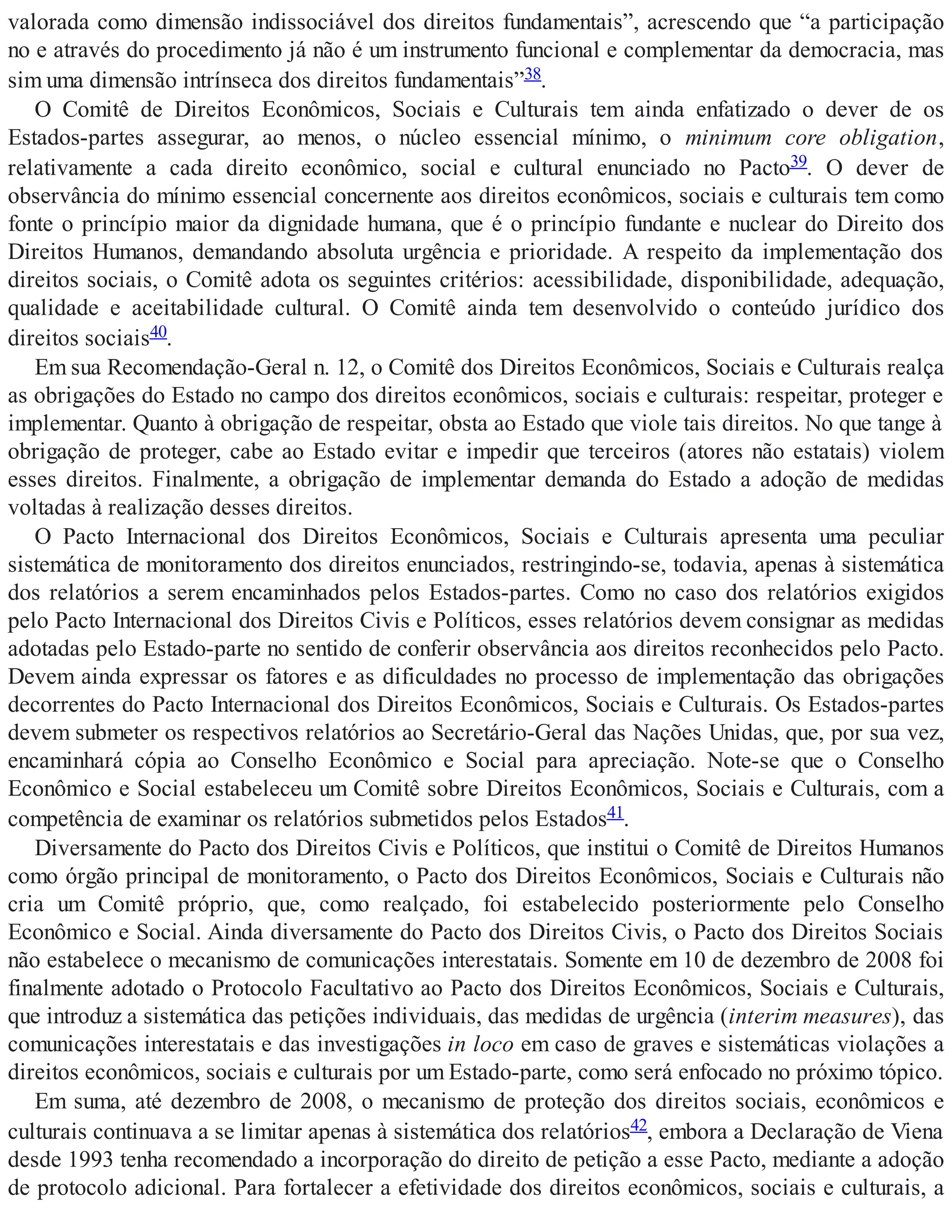 valorada como dimensão indissociável dos direitos fundamentais”, acrescendo que “a participação
no e através do procedimento já não é um instrumento funcional e complementar da democracia, mas
sim uma dimensão intrínseca dos direitos fundamentais”38.
O Comitê de Direitos Econômicos, Sociais e Culturais tem ainda enfatizado o dever de os
Estados-partes assegurar, ao menos, o núcleo essencial mínimo, o minimum core obligation,
relativamente a cada direito econômico, social e cultural enunciado no Pacto39. O dever de
observância do mínimo essencial concernente aos direitos econômicos, sociais e culturais tem como
fonte o princípio maior da dignidade humana, que é o princípio fundante e nuclear do Direito dos
Direitos Humanos, demandando absoluta urgência e prioridade. A respeito da implementação dos
direitos sociais, o Comitê adota os seguintes critérios: acessibilidade, disponibilidade, adequação,
qualidade e aceitabilidade cultural. O Comitê ainda tem desenvolvido o conteúdo jurídico dos
direitos sociais40.
Em sua Recomendação-Geral n. 12, o Comitê dos Direitos Econômicos, Sociais e Culturais realça
as obrigações do Estado no campo dos direitos econômicos, sociais e culturais: respeitar, proteger e
implementar. Quanto à obrigação de respeitar, obsta ao Estado que viole tais direitos. No que tange à
obrigação de proteger, cabe ao Estado evitar e impedir que terceiros (atores não estatais) violem
esses direitos. Finalmente, a obrigação de implementar demanda do Estado a adoção de medidas
voltadas à realização desses direitos.
O Pacto Internacional dos Direitos Econômicos, Sociais e Culturais apresenta uma peculiar
sistemática de monitoramento dos direitos enunciados, restringindo-se, todavia, apenas à sistemática
dos relatórios a serem encaminhados pelos Estados-partes. Como no caso dos relatórios exigidos
pelo Pacto Internacional dos Direitos Civis e Políticos, esses relatórios devem consignar as medidas
adotadas pelo Estado-parte no sentido de conferir observância aos direitos reconhecidos pelo Pacto.
Devem ainda expressar os fatores e as dificuldades no processo de implementação das obrigações
decorrentes do Pacto Internacional dos Direitos Econômicos, Sociais e Culturais. Os Estados-partes
devem submeter os respectivos relatórios ao Secretário-Geral das Nações Unidas, que, por sua vez,
encaminhará cópia ao Conselho Econômico e Social para apreciação. Note-se que o Conselho
Econômico e Social estabeleceu um Comitê sobre Direitos Econômicos, Sociais e Culturais, com a
competência de examinar os relatórios submetidos pelos Estados41.
Diversamente do Pacto dos Direitos Civis e Políticos, que institui o Comitê de Direitos Humanos
como órgão principal de monitoramento, o Pacto dos Direitos Econômicos, Sociais e Culturais não
cria um Comitê próprio, que, como realçado, foi estabelecido posteriormente pelo Conselho
Econômico e Social. Ainda diversamente do Pacto dos Direitos Civis, o Pacto dos Direitos Sociais
não estabelece o mecanismo de comunicações interestatais. Somente em 10 de dezembro de 2008 foi
finalmente adotado o Protocolo Facultativo ao Pacto dos Direitos Econômicos, Sociais e Culturais,
que introduz a sistemática das petições individuais, das medidas de urgência (interim measures), das
comunicações interestatais e das investigações in loco em caso de graves e sistemáticas violações a
direitos econômicos, sociais e culturais por um Estado-parte, como será enfocado no próximo tópico.
Em suma, até dezembro de 2008, o mecanismo de proteção dos direitos sociais, econômicos e
culturais continuava a se limitar apenas à sistemática dos relatórios42, embora a Declaração de Viena
desde 1993 tenha recomendado a incorporação do direito de petição a esse Pacto, mediante a adoção
de protocolo adicional. Para fortalecer a efetividade dos direitos econômicos, sociais e culturais, a
 