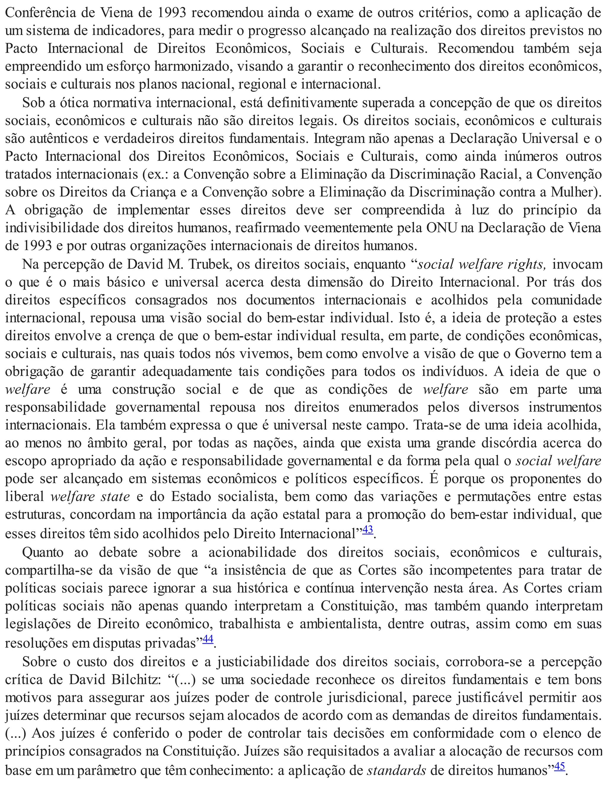 Conferência de Viena de 1993 recomendou ainda o exame de outros critérios, como a aplicação de
um sistema de indicadores, para medir o progresso alcançado na realização dos direitos previstos no
Pacto Internacional de Direitos Econômicos, Sociais e Culturais. Recomendou também seja
empreendido um esforço harmonizado, visando a garantir o reconhecimento dos direitos econômicos,
sociais e culturais nos planos nacional, regional e internacional.
Sob a ótica normativa internacional, está definitivamente superada a concepção de que os direitos
sociais, econômicos e culturais não são direitos legais. Os direitos sociais, econômicos e culturais
são autênticos e verdadeiros direitos fundamentais. Integram não apenas a Declaração Universal e o
Pacto Internacional dos Direitos Econômicos, Sociais e Culturais, como ainda inúmeros outros
tratados internacionais (ex.: a Convenção sobre a Eliminação da Discriminação Racial, a Convenção
sobre os Direitos da Criança e a Convenção sobre a Eliminação da Discriminação contra a Mulher).
A obrigação de implementar esses direitos deve ser compreendida à luz do princípio da
indivisibilidade dos direitos humanos, reafirmado veementemente pela ONU na Declaração de Viena
de 1993 e por outras organizações internacionais de direitos humanos.
Na percepção de David M. Trubek, os direitos sociais, enquanto “social welfare rights, invocam
o que é o mais básico e universal acerca desta dimensão do Direito Internacional. Por trás dos
direitos específicos consagrados nos documentos internacionais e acolhidos pela comunidade
internacional, repousa uma visão social do bem-estar individual. Isto é, a ideia de proteção a estes
direitos envolve a crença de que o bem-estar individual resulta, em parte, de condições econômicas,
sociais e culturais, nas quais todos nós vivemos, bem como envolve a visão de que o Governo tem a
obrigação de garantir adequadamente tais condições para todos os indivíduos. A ideia de que o
welfare é uma construção social e de que as condições de welfare são em parte uma
responsabilidade governamental repousa nos direitos enumerados pelos diversos instrumentos
internacionais. Ela também expressa o que é universal neste campo. Trata-se de uma ideia acolhida,
ao menos no âmbito geral, por todas as nações, ainda que exista uma grande discórdia acerca do
escopo apropriado da ação e responsabilidade governamental e da forma pela qual o social welfare
pode ser alcançado em sistemas econômicos e políticos específicos. É porque os proponentes do
liberal welfare state e do Estado socialista, bem como das variações e permutações entre estas
estruturas, concordam na importância da ação estatal para a promoção do bem-estar individual, que
esses direitos têm sido acolhidos pelo Direito Internacional”43.
Quanto ao debate sobre a acionabilidade dos direitos sociais, econômicos e culturais,
compartilha-se da visão de que “a insistência de que as Cortes são incompetentes para tratar de
políticas sociais parece ignorar a sua histórica e contínua intervenção nesta área. As Cortes criam
políticas sociais não apenas quando interpretam a Constituição, mas também quando interpretam
legislações de Direito econômico, trabalhista e ambientalista, dentre outras, assim como em suas
resoluções em disputas privadas”44.
Sobre o custo dos direitos e a justiciabilidade dos direitos sociais, corrobora-se a percepção
crítica de David Bilchitz: “(...) se uma sociedade reconhece os direitos fundamentais e tem bons
motivos para assegurar aos juízes poder de controle jurisdicional, parece justificável permitir aos
juízes determinar que recursos sejam alocados de acordo com as demandas de direitos fundamentais.
(...) Aos juízes é conferido o poder de controlar tais decisões em conformidade com o elenco de
princípios consagrados na Constituição. Juízes são requisitados a avaliar a alocação de recursos com
base em um parâmetro que têm conhecimento: a aplicação de standards de direitos humanos”45.
 