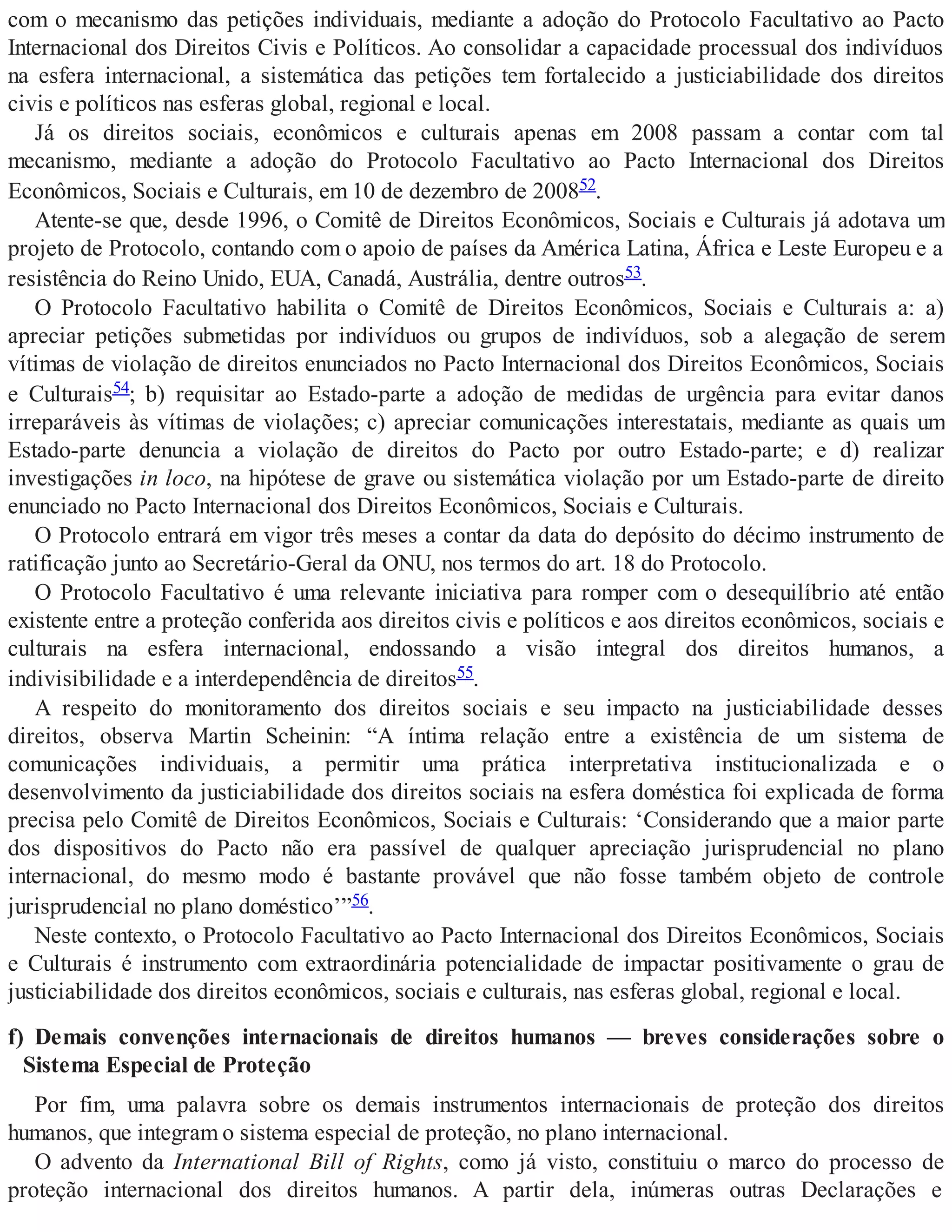 com o mecanismo das petições individuais, mediante a adoção do Protocolo Facultativo ao Pacto
Internacional dos Direitos Civis e Políticos. Ao consolidar a capacidade processual dos indivíduos
na esfera internacional, a sistemática das petições tem fortalecido a justiciabilidade dos direitos
civis e políticos nas esferas global, regional e local.
Já os direitos sociais, econômicos e culturais apenas em 2008 passam a contar com tal
mecanismo, mediante a adoção do Protocolo Facultativo ao Pacto Internacional dos Direitos
Econômicos, Sociais e Culturais, em 10 de dezembro de 200852.
Atente-se que, desde 1996, o Comitê de Direitos Econômicos, Sociais e Culturais já adotava um
projeto de Protocolo, contando com o apoio de países da América Latina, África e Leste Europeu e a
resistência do Reino Unido, EUA, Canadá, Austrália, dentre outros53.
O Protocolo Facultativo habilita o Comitê de Direitos Econômicos, Sociais e Culturais a: a)
apreciar petições submetidas por indivíduos ou grupos de indivíduos, sob a alegação de serem
vítimas de violação de direitos enunciados no Pacto Internacional dos Direitos Econômicos, Sociais
e Culturais54; b) requisitar ao Estado-parte a adoção de medidas de urgência para evitar danos
irreparáveis às vítimas de violações; c) apreciar comunicações interestatais, mediante as quais um
Estado-parte denuncia a violação de direitos do Pacto por outro Estado-parte; e d) realizar
investigações in loco, na hipótese de grave ou sistemática violação por um Estado-parte de direito
enunciado no Pacto Internacional dos Direitos Econômicos, Sociais e Culturais.
O Protocolo entrará em vigor três meses a contar da data do depósito do décimo instrumento de
ratificação junto ao Secretário-Geral da ONU, nos termos do art. 18 do Protocolo.
O Protocolo Facultativo é uma relevante iniciativa para romper com o desequilíbrio até então
existente entre a proteção conferida aos direitos civis e políticos e aos direitos econômicos, sociais e
culturais na esfera internacional, endossando a visão integral dos direitos humanos, a
indivisibilidade e a interdependência de direitos55.
A respeito do monitoramento dos direitos sociais e seu impacto na justiciabilidade desses
direitos, observa Martin Scheinin: “A íntima relação entre a existência de um sistema de
comunicações individuais, a permitir uma prática interpretativa institucionalizada e o
desenvolvimento da justiciabilidade dos direitos sociais na esfera doméstica foi explicada de forma
precisa pelo Comitê de Direitos Econômicos, Sociais e Culturais: ‘Considerando que a maior parte
dos dispositivos do Pacto não era passível de qualquer apreciação jurisprudencial no plano
internacional, do mesmo modo é bastante provável que não fosse também objeto de controle
jurisprudencial no plano doméstico’”56.
Neste contexto, o Protocolo Facultativo ao Pacto Internacional dos Direitos Econômicos, Sociais
e Culturais é instrumento com extraordinária potencialidade de impactar positivamente o grau de
justiciabilidade dos direitos econômicos, sociais e culturais, nas esferas global, regional e local.
f) Demais convenções internacionais de direitos humanos — breves considerações sobre o
Sistema Especial de Proteção
Por fim, uma palavra sobre os demais instrumentos internacionais de proteção dos direitos
humanos, que integram o sistema especial de proteção, no plano internacional.
O advento da International Bill of Rights, como já visto, constituiu o marco do processo de
proteção internacional dos direitos humanos. A partir dela, inúmeras outras Declarações e
 