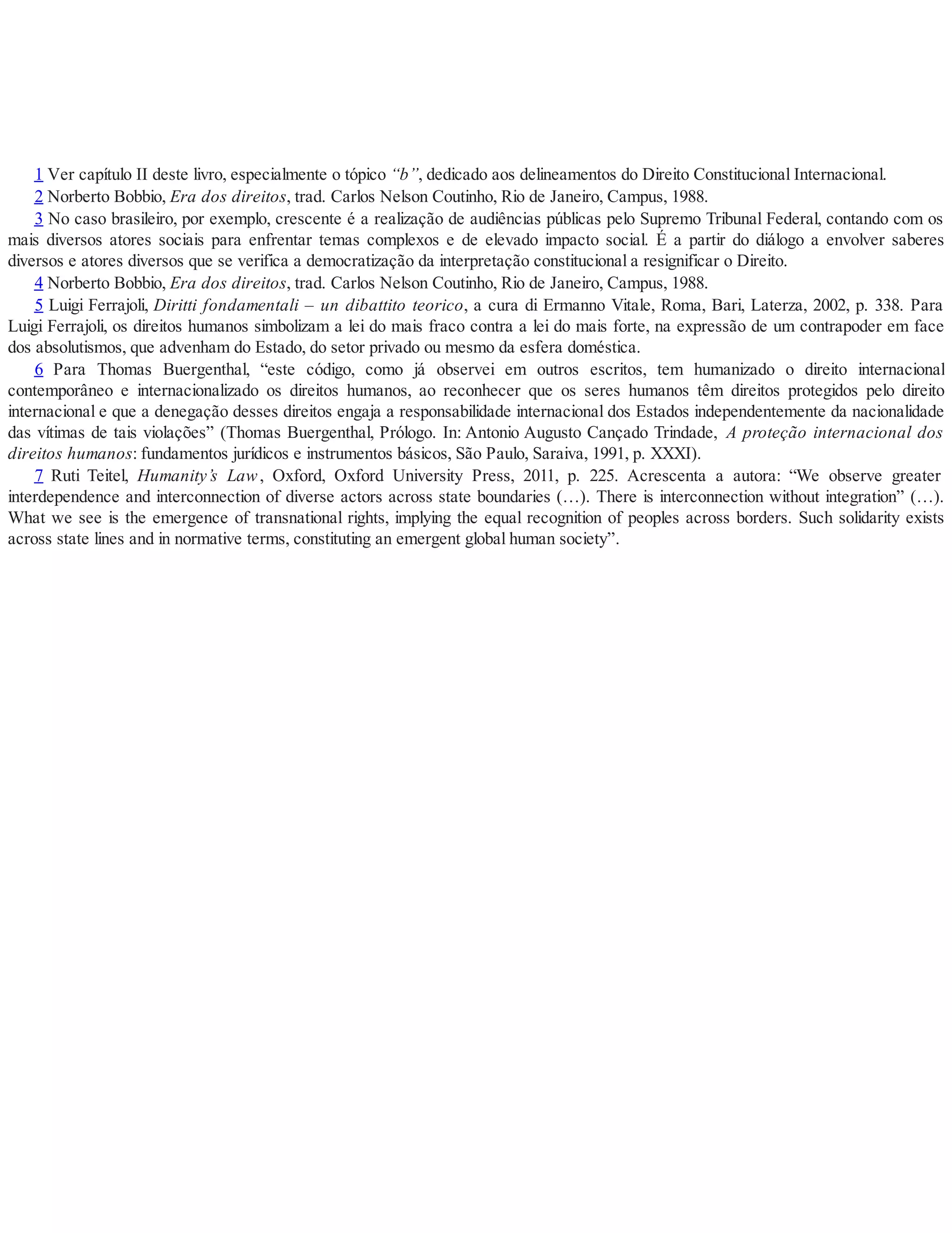 1 Ver capítulo II deste livro, especialmente o tópico “b”, dedicado aos delineamentos do Direito Constitucional Internacional.
2 Norberto Bobbio, Era dos direitos, trad. Carlos Nelson Coutinho, Rio de Janeiro, Campus, 1988.
3 No caso brasileiro, por exemplo, crescente é a realização de audiências públicas pelo Supremo Tribunal Federal, contando com os
mais diversos atores sociais para enfrentar temas complexos e de elevado impacto social. É a partir do diálogo a envolver saberes
diversos e atores diversos que se verifica a democratização da interpretação constitucional a resignificar o Direito.
4 Norberto Bobbio, Era dos direitos, trad. Carlos Nelson Coutinho, Rio de Janeiro, Campus, 1988.
5 Luigi Ferrajoli, Diritti fondamentali – un dibattito teorico, a cura di Ermanno Vitale, Roma, Bari, Laterza, 2002, p. 338. Para
Luigi Ferrajoli, os direitos humanos simbolizam a lei do mais fraco contra a lei do mais forte, na expressão de um contrapoder em face
dos absolutismos, que advenham do Estado, do setor privado ou mesmo da esfera doméstica.
6 Para Thomas Buergenthal, “este código, como já observei em outros escritos, tem humanizado o direito internacional
contemporâneo e internacionalizado os direitos humanos, ao reconhecer que os seres humanos têm direitos protegidos pelo direito
internacional e que a denegação desses direitos engaja a responsabilidade internacional dos Estados independentemente da nacionalidade
das vítimas de tais violações” (Thomas Buergenthal, Prólogo. In: Antonio Augusto Cançado Trindade, A proteção internacional dos
direitos humanos: fundamentos jurídicos e instrumentos básicos, São Paulo, Saraiva, 1991, p. XXXI).
7 Ruti Teitel, Humanity’s Law, Oxford, Oxford University Press, 2011, p. 225. Acrescenta a autora: “We observe greater
interdependence and interconnection of diverse actors across state boundaries (…). There is interconnection without integration” (…).
What we see is the emergence of transnational rights, implying the equal recognition of peoples across borders. Such solidarity exists
across state lines and in normative terms, constituting an emergent global human society”.
 