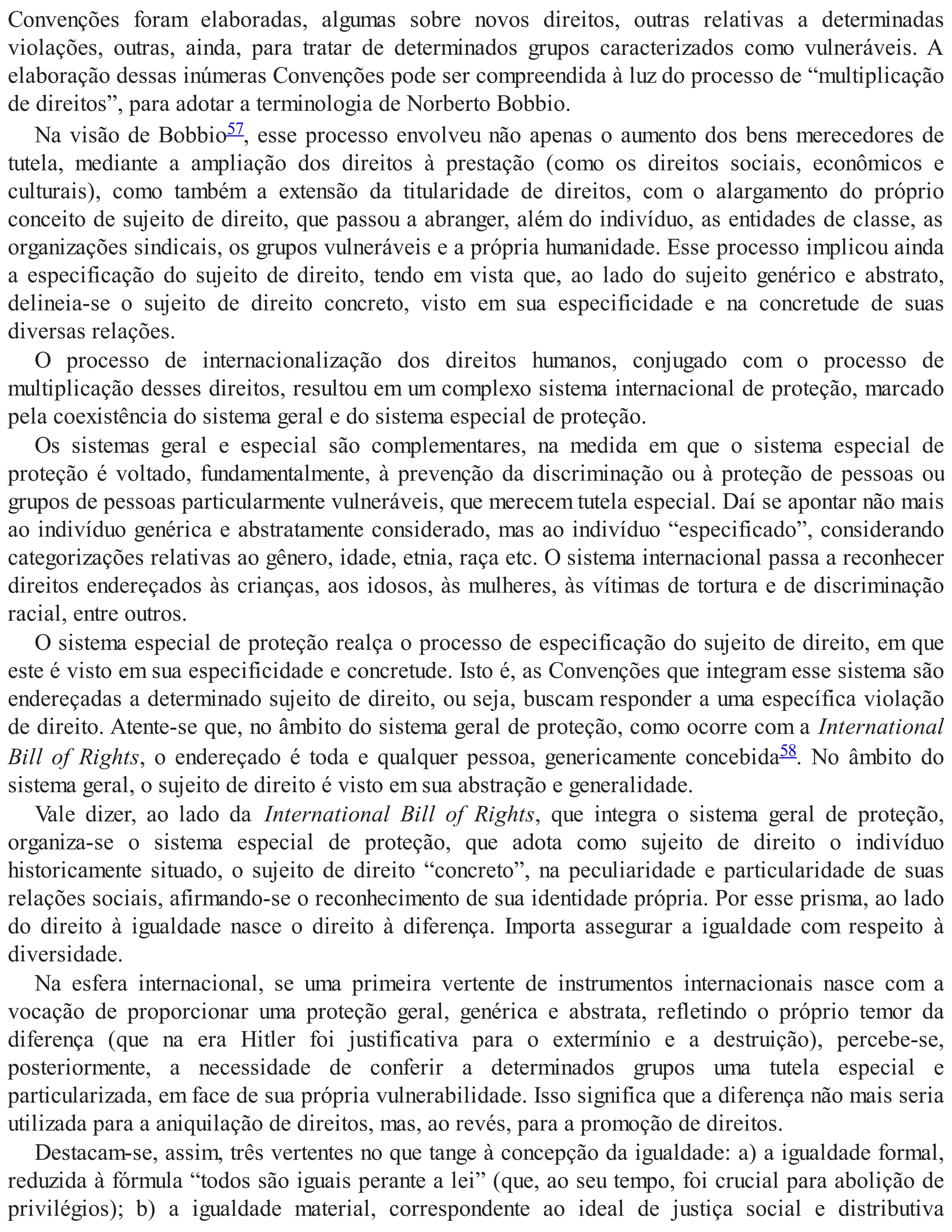 Convenções foram elaboradas, algumas sobre novos direitos, outras relativas a determinadas
violações, outras, ainda, para tratar de determinados grupos caracterizados como vulneráveis. A
elaboração dessas inúmeras Convenções pode ser compreendida à luz do processo de “multiplicação
de direitos”, para adotar a terminologia de Norberto Bobbio.
Na visão de Bobbio57, esse processo envolveu não apenas o aumento dos bens merecedores de
tutela, mediante a ampliação dos direitos à prestação (como os direitos sociais, econômicos e
culturais), como também a extensão da titularidade de direitos, com o alargamento do próprio
conceito de sujeito de direito, que passou a abranger, além do indivíduo, as entidades de classe, as
organizações sindicais, os grupos vulneráveis e a própria humanidade. Esse processo implicou ainda
a especificação do sujeito de direito, tendo em vista que, ao lado do sujeito genérico e abstrato,
delineia-se o sujeito de direito concreto, visto em sua especificidade e na concretude de suas
diversas relações.
O processo de internacionalização dos direitos humanos, conjugado com o processo de
multiplicação desses direitos, resultou em um complexo sistema internacional de proteção, marcado
pela coexistência do sistema geral e do sistema especial de proteção.
Os sistemas geral e especial são complementares, na medida em que o sistema especial de
proteção é voltado, fundamentalmente, à prevenção da discriminação ou à proteção de pessoas ou
grupos de pessoas particularmente vulneráveis, que merecem tutela especial. Daí se apontar não mais
ao indivíduo genérica e abstratamente considerado, mas ao indivíduo “especificado”, considerando
categorizações relativas ao gênero, idade, etnia, raça etc. O sistema internacional passa a reconhecer
direitos endereçados às crianças, aos idosos, às mulheres, às vítimas de tortura e de discriminação
racial, entre outros.
O sistema especial de proteção realça o processo de especificação do sujeito de direito, em que
este é visto em sua especificidade e concretude. Isto é, as Convenções que integram esse sistema são
endereçadas a determinado sujeito de direito, ou seja, buscam responder a uma específica violação
de direito. Atente-se que, no âmbito do sistema geral de proteção, como ocorre com a International
Bill of Rights, o endereçado é toda e qualquer pessoa, genericamente concebida58. No âmbito do
sistema geral, o sujeito de direito é visto em sua abstração e generalidade.
Vale dizer, ao lado da International Bill of Rights, que integra o sistema geral de proteção,
organiza-se o sistema especial de proteção, que adota como sujeito de direito o indivíduo
historicamente situado, o sujeito de direito “concreto”, na peculiaridade e particularidade de suas
relações sociais, afirmando-se o reconhecimento de sua identidade própria. Por esse prisma, ao lado
do direito à igualdade nasce o direito à diferença. Importa assegurar a igualdade com respeito à
diversidade.
Na esfera internacional, se uma primeira vertente de instrumentos internacionais nasce com a
vocação de proporcionar uma proteção geral, genérica e abstrata, refletindo o próprio temor da
diferença (que na era Hitler foi justificativa para o extermínio e a destruição), percebe-se,
posteriormente, a necessidade de conferir a determinados grupos uma tutela especial e
particularizada, em face de sua própria vulnerabilidade. Isso significa que a diferença não mais seria
utilizada para a aniquilação de direitos, mas, ao revés, para a promoção de direitos.
Destacam-se, assim, três vertentes no que tange à concepção da igualdade: a) a igualdade formal,
reduzida à fórmula “todos são iguais perante a lei” (que, ao seu tempo, foi crucial para abolição de
privilégios); b) a igualdade material, correspondente ao ideal de justiça social e distributiva
 