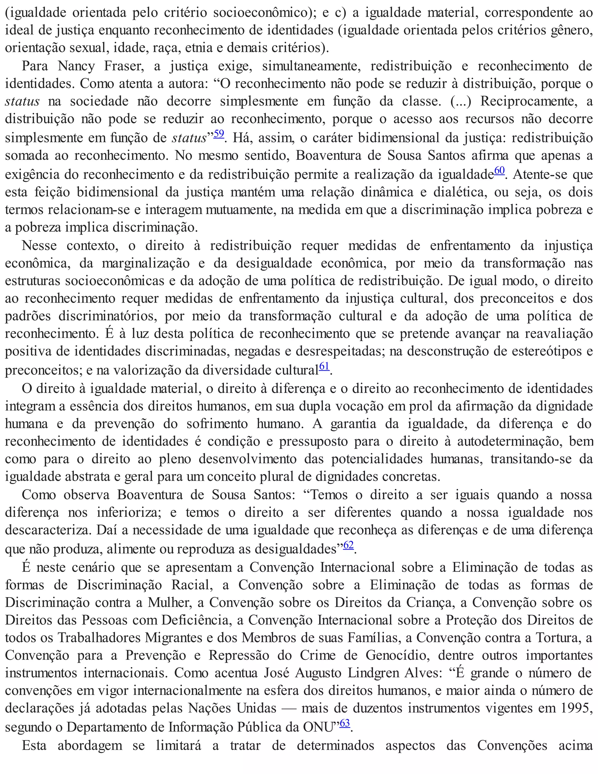 (igualdade orientada pelo critério socioeconômico); e c) a igualdade material, correspondente ao
ideal de justiça enquanto reconhecimento de identidades (igualdade orientada pelos critérios gênero,
orientação sexual, idade, raça, etnia e demais critérios).
Para Nancy Fraser, a justiça exige, simultaneamente, redistribuição e reconhecimento de
identidades. Como atenta a autora: “O reconhecimento não pode se reduzir à distribuição, porque o
status na sociedade não decorre simplesmente em função da classe. (...) Reciprocamente, a
distribuição não pode se reduzir ao reconhecimento, porque o acesso aos recursos não decorre
simplesmente em função de status”59. Há, assim, o caráter bidimensional da justiça: redistribuição
somada ao reconhecimento. No mesmo sentido, Boaventura de Sousa Santos afirma que apenas a
exigência do reconhecimento e da redistribuição permite a realização da igualdade60. Atente-se que
esta feição bidimensional da justiça mantém uma relação dinâmica e dialética, ou seja, os dois
termos relacionam-se e interagem mutuamente, na medida em que a discriminação implica pobreza e
a pobreza implica discriminação.
Nesse contexto, o direito à redistribuição requer medidas de enfrentamento da injustiça
econômica, da marginalização e da desigualdade econômica, por meio da transformação nas
estruturas socioeconômicas e da adoção de uma política de redistribuição. De igual modo, o direito
ao reconhecimento requer medidas de enfrentamento da injustiça cultural, dos preconceitos e dos
padrões discriminatórios, por meio da transformação cultural e da adoção de uma política de
reconhecimento. É à luz desta política de reconhecimento que se pretende avançar na reavaliação
positiva de identidades discriminadas, negadas e desrespeitadas; na desconstrução de estereótipos e
preconceitos; e na valorização da diversidade cultural61.
O direito à igualdade material, o direito à diferença e o direito ao reconhecimento de identidades
integram a essência dos direitos humanos, em sua dupla vocação em prol da afirmação da dignidade
humana e da prevenção do sofrimento humano. A garantia da igualdade, da diferença e do
reconhecimento de identidades é condição e pressuposto para o direito à autodeterminação, bem
como para o direito ao pleno desenvolvimento das potencialidades humanas, transitando-se da
igualdade abstrata e geral para um conceito plural de dignidades concretas.
Como observa Boaventura de Sousa Santos: “Temos o direito a ser iguais quando a nossa
diferença nos inferioriza; e temos o direito a ser diferentes quando a nossa igualdade nos
descaracteriza. Daí a necessidade de uma igualdade que reconheça as diferenças e de uma diferença
que não produza, alimente ou reproduza as desigualdades”62.
É neste cenário que se apresentam a Convenção Internacional sobre a Eliminação de todas as
formas de Discriminação Racial, a Convenção sobre a Eliminação de todas as formas de
Discriminação contra a Mulher, a Convenção sobre os Direitos da Criança, a Convenção sobre os
Direitos das Pessoas com Deficiência, a Convenção Internacional sobre a Proteção dos Direitos de
todos os Trabalhadores Migrantes e dos Membros de suas Famílias, a Convenção contra a Tortura, a
Convenção para a Prevenção e Repressão do Crime de Genocídio, dentre outros importantes
instrumentos internacionais. Como acentua José Augusto Lindgren Alves: “É grande o número de
convenções em vigor internacionalmente na esfera dos direitos humanos, e maior ainda o número de
declarações já adotadas pelas Nações Unidas — mais de duzentos instrumentos vigentes em 1995,
segundo o Departamento de Informação Pública da ONU”63.
Esta abordagem se limitará a tratar de determinados aspectos das Convenções acima
 