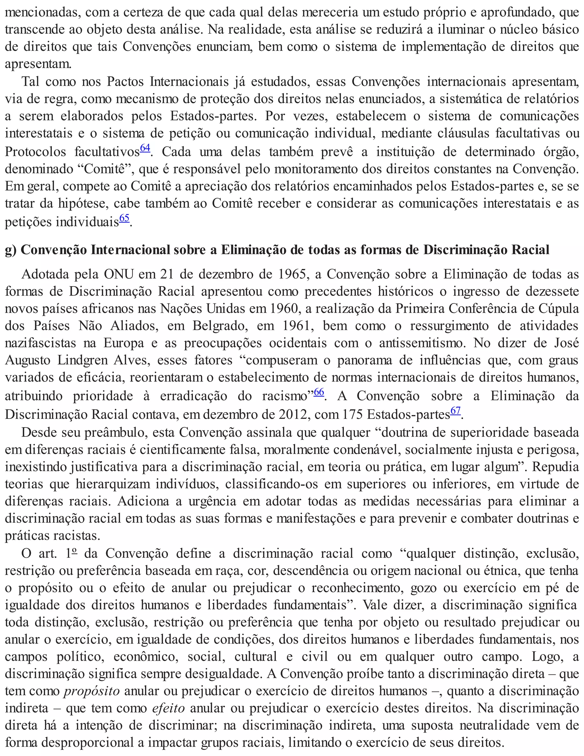 mencionadas, com a certeza de que cada qual delas mereceria um estudo próprio e aprofundado, que
transcende ao objeto desta análise. Na realidade, esta análise se reduzirá a iluminar o núcleo básico
de direitos que tais Convenções enunciam, bem como o sistema de implementação de direitos que
apresentam.
Tal como nos Pactos Internacionais já estudados, essas Convenções internacionais apresentam,
via de regra, como mecanismo de proteção dos direitos nelas enunciados, a sistemática de relatórios
a serem elaborados pelos Estados-partes. Por vezes, estabelecem o sistema de comunicações
interestatais e o sistema de petição ou comunicação individual, mediante cláusulas facultativas ou
Protocolos facultativos64. Cada uma delas também prevê a instituição de determinado órgão,
denominado “Comitê”, que é responsável pelo monitoramento dos direitos constantes na Convenção.
Em geral, compete ao Comitê a apreciação dos relatórios encaminhados pelos Estados-partes e, se se
tratar da hipótese, cabe também ao Comitê receber e considerar as comunicações interestatais e as
petições individuais65.
g) Convenção Internacional sobre a Eliminação de todas as formas de Discriminação Racial
Adotada pela ONU em 21 de dezembro de 1965, a Convenção sobre a Eliminação de todas as
formas de Discriminação Racial apresentou como precedentes históricos o ingresso de dezessete
novos países africanos nas Nações Unidas em 1960, a realização da Primeira Conferência de Cúpula
dos Países Não Aliados, em Belgrado, em 1961, bem como o ressurgimento de atividades
nazifascistas na Europa e as preocupações ocidentais com o antissemitismo. No dizer de José
Augusto Lindgren Alves, esses fatores “compuseram o panorama de influências que, com graus
variados de eficácia, reorientaram o estabelecimento de normas internacionais de direitos humanos,
atribuindo prioridade à erradicação do racismo”66. A Convenção sobre a Eliminação da
Discriminação Racial contava, em dezembro de 2012, com 175 Estados-partes67.
Desde seu preâmbulo, esta Convenção assinala que qualquer “doutrina de superioridade baseada
em diferenças raciais é cientificamente falsa, moralmente condenável, socialmente injusta e perigosa,
inexistindo justificativa para a discriminação racial, em teoria ou prática, em lugar algum”. Repudia
teorias que hierarquizam indivíduos, classificando-os em superiores ou inferiores, em virtude de
diferenças raciais. Adiciona a urgência em adotar todas as medidas necessárias para eliminar a
discriminação racial em todas as suas formas e manifestações e para prevenir e combater doutrinas e
práticas racistas.
O art. 1º da Convenção define a discriminação racial como “qualquer distinção, exclusão,
restrição ou preferência baseada em raça, cor, descendência ou origem nacional ou étnica, que tenha
o propósito ou o efeito de anular ou prejudicar o reconhecimento, gozo ou exercício em pé de
igualdade dos direitos humanos e liberdades fundamentais”. Vale dizer, a discriminação significa
toda distinção, exclusão, restrição ou preferência que tenha por objeto ou resultado prejudicar ou
anular o exercício, em igualdade de condições, dos direitos humanos e liberdades fundamentais, nos
campos político, econômico, social, cultural e civil ou em qualquer outro campo. Logo, a
discriminação significa sempre desigualdade. A Convenção proíbe tanto a discriminação direta – que
tem como propósito anular ou prejudicar o exercício de direitos humanos –, quanto a discriminação
indireta – que tem como efeito anular ou prejudicar o exercício destes direitos. Na discriminação
direta há a intenção de discriminar; na discriminação indireta, uma suposta neutralidade vem de
forma desproporcional a impactar grupos raciais, limitando o exercício de seus direitos.
 