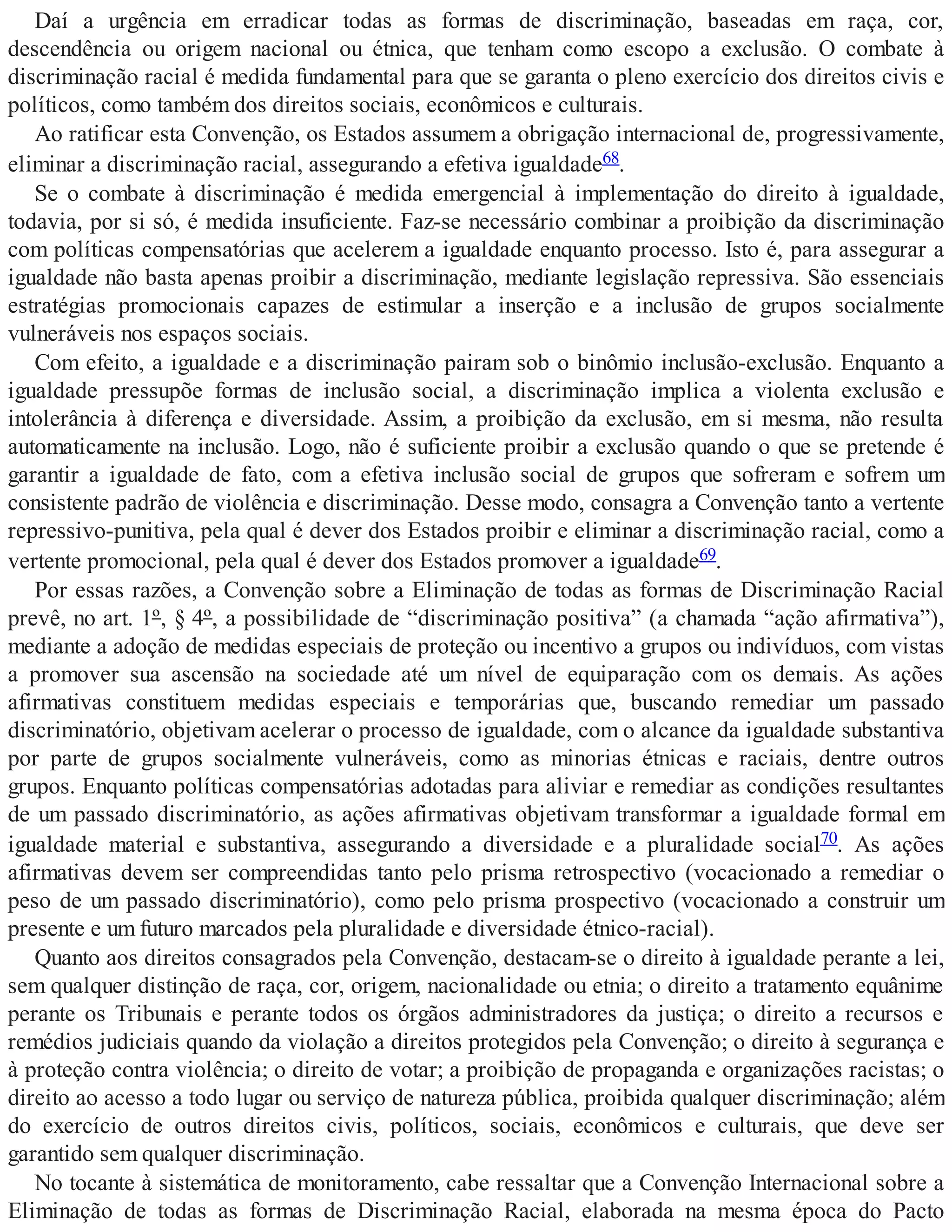 Daí a urgência em erradicar todas as formas de discriminação, baseadas em raça, cor,
descendência ou origem nacional ou étnica, que tenham como escopo a exclusão. O combate à
discriminação racial é medida fundamental para que se garanta o pleno exercício dos direitos civis e
políticos, como também dos direitos sociais, econômicos e culturais.
Ao ratificar esta Convenção, os Estados assumem a obrigação internacional de, progressivamente,
eliminar a discriminação racial, assegurando a efetiva igualdade68.
Se o combate à discriminação é medida emergencial à implementação do direito à igualdade,
todavia, por si só, é medida insuficiente. Faz-se necessário combinar a proibição da discriminação
com políticas compensatórias que acelerem a igualdade enquanto processo. Isto é, para assegurar a
igualdade não basta apenas proibir a discriminação, mediante legislação repressiva. São essenciais
estratégias promocionais capazes de estimular a inserção e a inclusão de grupos socialmente
vulneráveis nos espaços sociais.
Com efeito, a igualdade e a discriminação pairam sob o binômio inclusão-exclusão. Enquanto a
igualdade pressupõe formas de inclusão social, a discriminação implica a violenta exclusão e
intolerância à diferença e diversidade. Assim, a proibição da exclusão, em si mesma, não resulta
automaticamente na inclusão. Logo, não é suficiente proibir a exclusão quando o que se pretende é
garantir a igualdade de fato, com a efetiva inclusão social de grupos que sofreram e sofrem um
consistente padrão de violência e discriminação. Desse modo, consagra a Convenção tanto a vertente
repressivo-punitiva, pela qual é dever dos Estados proibir e eliminar a discriminação racial, como a
vertente promocional, pela qual é dever dos Estados promover a igualdade69.
Por essas razões, a Convenção sobre a Eliminação de todas as formas de Discriminação Racial
prevê, no art. 1º, § 4º, a possibilidade de “discriminação positiva” (a chamada “ação afirmativa”),
mediante a adoção de medidas especiais de proteção ou incentivo a grupos ou indivíduos, com vistas
a promover sua ascensão na sociedade até um nível de equiparação com os demais. As ações
afirmativas constituem medidas especiais e temporárias que, buscando remediar um passado
discriminatório, objetivam acelerar o processo de igualdade, com o alcance da igualdade substantiva
por parte de grupos socialmente vulneráveis, como as minorias étnicas e raciais, dentre outros
grupos. Enquanto políticas compensatórias adotadas para aliviar e remediar as condições resultantes
de um passado discriminatório, as ações afirmativas objetivam transformar a igualdade formal em
igualdade material e substantiva, assegurando a diversidade e a pluralidade social70. As ações
afirmativas devem ser compreendidas tanto pelo prisma retrospectivo (vocacionado a remediar o
peso de um passado discriminatório), como pelo prisma prospectivo (vocacionado a construir um
presente e um futuro marcados pela pluralidade e diversidade étnico-racial).
Quanto aos direitos consagrados pela Convenção, destacam-se o direito à igualdade perante a lei,
sem qualquer distinção de raça, cor, origem, nacionalidade ou etnia; o direito a tratamento equânime
perante os Tribunais e perante todos os órgãos administradores da justiça; o direito a recursos e
remédios judiciais quando da violação a direitos protegidos pela Convenção; o direito à segurança e
à proteção contra violência; o direito de votar; a proibição de propaganda e organizações racistas; o
direito ao acesso a todo lugar ou serviço de natureza pública, proibida qualquer discriminação; além
do exercício de outros direitos civis, políticos, sociais, econômicos e culturais, que deve ser
garantido sem qualquer discriminação.
No tocante à sistemática de monitoramento, cabe ressaltar que a Convenção Internacional sobre a
Eliminação de todas as formas de Discriminação Racial, elaborada na mesma época do Pacto
 