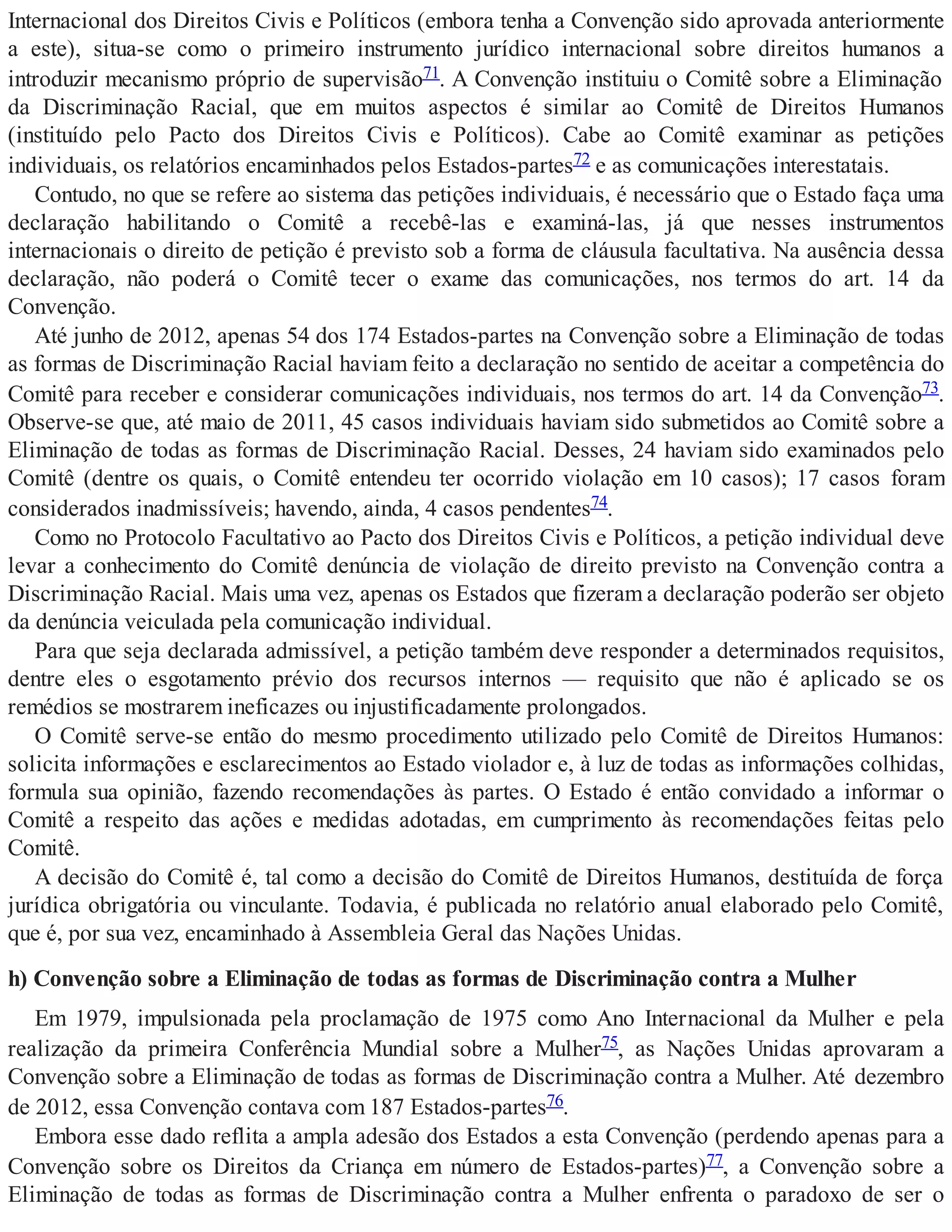 Internacional dos Direitos Civis e Políticos (embora tenha a Convenção sido aprovada anteriormente
a este), situa-se como o primeiro instrumento jurídico internacional sobre direitos humanos a
introduzir mecanismo próprio de supervisão71. A Convenção instituiu o Comitê sobre a Eliminação
da Discriminação Racial, que em muitos aspectos é similar ao Comitê de Direitos Humanos
(instituído pelo Pacto dos Direitos Civis e Políticos). Cabe ao Comitê examinar as petições
individuais, os relatórios encaminhados pelos Estados-partes72 e as comunicações interestatais.
Contudo, no que se refere ao sistema das petições individuais, é necessário que o Estado faça uma
declaração habilitando o Comitê a recebê-las e examiná-las, já que nesses instrumentos
internacionais o direito de petição é previsto sob a forma de cláusula facultativa. Na ausência dessa
declaração, não poderá o Comitê tecer o exame das comunicações, nos termos do art. 14 da
Convenção.
Até junho de 2012, apenas 54 dos 174 Estados-partes na Convenção sobre a Eliminação de todas
as formas de Discriminação Racial haviam feito a declaração no sentido de aceitar a competência do
Comitê para receber e considerar comunicações individuais, nos termos do art. 14 da Convenção73.
Observe-se que, até maio de 2011, 45 casos individuais haviam sido submetidos ao Comitê sobre a
Eliminação de todas as formas de Discriminação Racial. Desses, 24 haviam sido examinados pelo
Comitê (dentre os quais, o Comitê entendeu ter ocorrido violação em 10 casos); 17 casos foram
considerados inadmissíveis; havendo, ainda, 4 casos pendentes74.
Como no Protocolo Facultativo ao Pacto dos Direitos Civis e Políticos, a petição individual deve
levar a conhecimento do Comitê denúncia de violação de direito previsto na Convenção contra a
Discriminação Racial. Mais uma vez, apenas os Estados que fizeram a declaração poderão ser objeto
da denúncia veiculada pela comunicação individual.
Para que seja declarada admissível, a petição também deve responder a determinados requisitos,
dentre eles o esgotamento prévio dos recursos internos — requisito que não é aplicado se os
remédios se mostrarem ineficazes ou injustificadamente prolongados.
O Comitê serve-se então do mesmo procedimento utilizado pelo Comitê de Direitos Humanos:
solicita informações e esclarecimentos ao Estado violador e, à luz de todas as informações colhidas,
formula sua opinião, fazendo recomendações às partes. O Estado é então convidado a informar o
Comitê a respeito das ações e medidas adotadas, em cumprimento às recomendações feitas pelo
Comitê.
A decisão do Comitê é, tal como a decisão do Comitê de Direitos Humanos, destituída de força
jurídica obrigatória ou vinculante. Todavia, é publicada no relatório anual elaborado pelo Comitê,
que é, por sua vez, encaminhado à Assembleia Geral das Nações Unidas.
h) Convenção sobre a Eliminação de todas as formas de Discriminação contra a Mulher
Em 1979, impulsionada pela proclamação de 1975 como Ano Internacional da Mulher e pela
realização da primeira Conferência Mundial sobre a Mulher75, as Nações Unidas aprovaram a
Convenção sobre a Eliminação de todas as formas de Discriminação contra a Mulher. Até dezembro
de 2012, essa Convenção contava com 187 Estados-partes76.
Embora esse dado reflita a ampla adesão dos Estados a esta Convenção (perdendo apenas para a
Convenção sobre os Direitos da Criança em número de Estados-partes)77, a Convenção sobre a
Eliminação de todas as formas de Discriminação contra a Mulher enfrenta o paradoxo de ser o
 