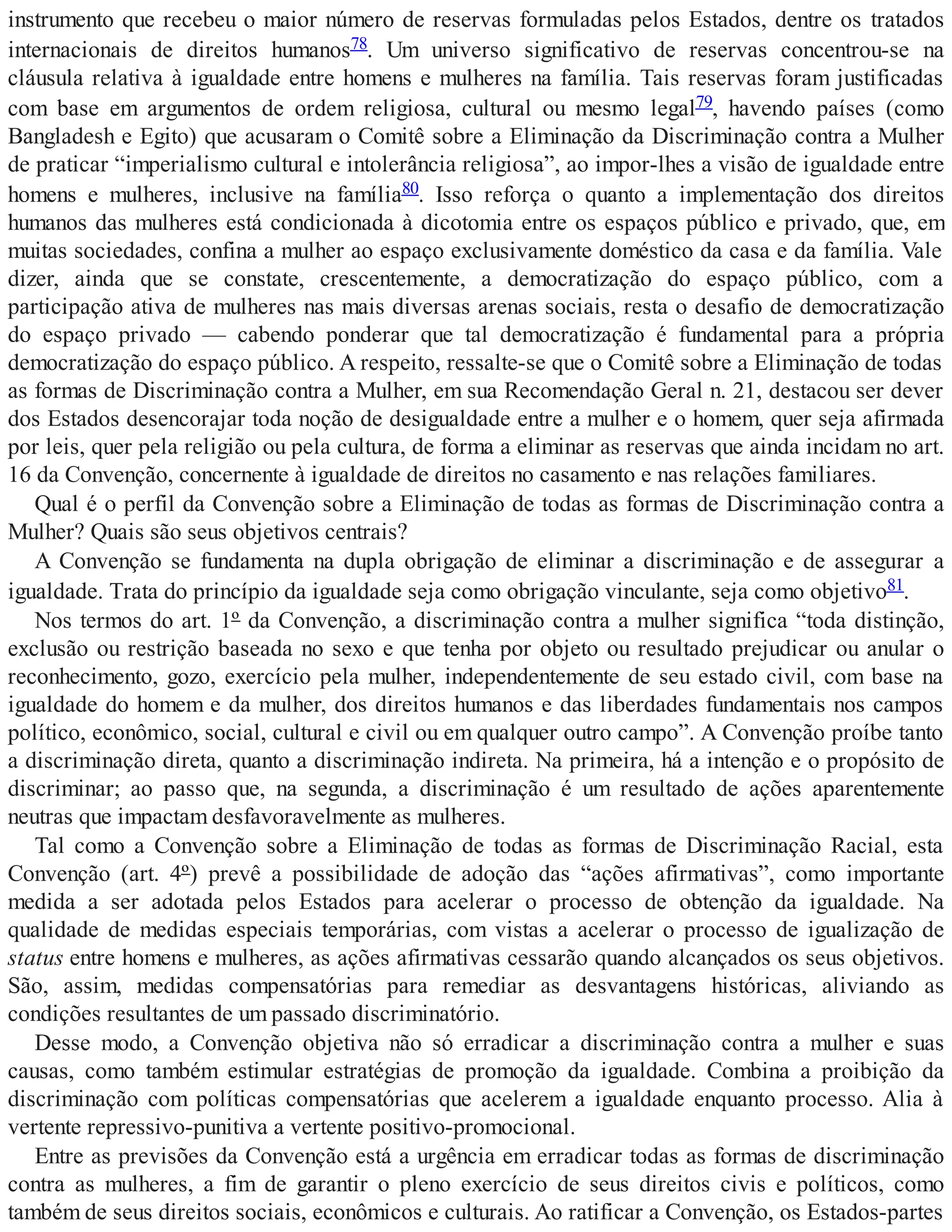 instrumento que recebeu o maior número de reservas formuladas pelos Estados, dentre os tratados
internacionais de direitos humanos78. Um universo significativo de reservas concentrou-se na
cláusula relativa à igualdade entre homens e mulheres na família. Tais reservas foram justificadas
com base em argumentos de ordem religiosa, cultural ou mesmo legal79, havendo países (como
Bangladesh e Egito) que acusaram o Comitê sobre a Eliminação da Discriminação contra a Mulher
de praticar “imperialismo cultural e intolerância religiosa”, ao impor-lhes a visão de igualdade entre
homens e mulheres, inclusive na família80. Isso reforça o quanto a implementação dos direitos
humanos das mulheres está condicionada à dicotomia entre os espaços público e privado, que, em
muitas sociedades, confina a mulher ao espaço exclusivamente doméstico da casa e da família. Vale
dizer, ainda que se constate, crescentemente, a democratização do espaço público, com a
participação ativa de mulheres nas mais diversas arenas sociais, resta o desafio de democratização
do espaço privado — cabendo ponderar que tal democratização é fundamental para a própria
democratização do espaço público. A respeito, ressalte-se que o Comitê sobre a Eliminação de todas
as formas de Discriminação contra a Mulher, em sua Recomendação Geral n. 21, destacou ser dever
dos Estados desencorajar toda noção de desigualdade entre a mulher e o homem, quer seja afirmada
por leis, quer pela religião ou pela cultura, de forma a eliminar as reservas que ainda incidam no art.
16 da Convenção, concernente à igualdade de direitos no casamento e nas relações familiares.
Qual é o perfil da Convenção sobre a Eliminação de todas as formas de Discriminação contra a
Mulher? Quais são seus objetivos centrais?
A Convenção se fundamenta na dupla obrigação de eliminar a discriminação e de assegurar a
igualdade. Trata do princípio da igualdade seja como obrigação vinculante, seja como objetivo81.
Nos termos do art. 1º da Convenção, a discriminação contra a mulher significa “toda distinção,
exclusão ou restrição baseada no sexo e que tenha por objeto ou resultado prejudicar ou anular o
reconhecimento, gozo, exercício pela mulher, independentemente de seu estado civil, com base na
igualdade do homem e da mulher, dos direitos humanos e das liberdades fundamentais nos campos
político, econômico, social, cultural e civil ou em qualquer outro campo”. A Convenção proíbe tanto
a discriminação direta, quanto a discriminação indireta. Na primeira, há a intenção e o propósito de
discriminar; ao passo que, na segunda, a discriminação é um resultado de ações aparentemente
neutras que impactam desfavoravelmente as mulheres.
Tal como a Convenção sobre a Eliminação de todas as formas de Discriminação Racial, esta
Convenção (art. 4º) prevê a possibilidade de adoção das “ações afirmativas”, como importante
medida a ser adotada pelos Estados para acelerar o processo de obtenção da igualdade. Na
qualidade de medidas especiais temporárias, com vistas a acelerar o processo de igualização de
status entre homens e mulheres, as ações afirmativas cessarão quando alcançados os seus objetivos.
São, assim, medidas compensatórias para remediar as desvantagens históricas, aliviando as
condições resultantes de um passado discriminatório.
Desse modo, a Convenção objetiva não só erradicar a discriminação contra a mulher e suas
causas, como também estimular estratégias de promoção da igualdade. Combina a proibição da
discriminação com políticas compensatórias que acelerem a igualdade enquanto processo. Alia à
vertente repressivo-punitiva a vertente positivo-promocional.
Entre as previsões da Convenção está a urgência em erradicar todas as formas de discriminação
contra as mulheres, a fim de garantir o pleno exercício de seus direitos civis e políticos, como
também de seus direitos sociais, econômicos e culturais. Ao ratificar a Convenção, os Estados-partes
 