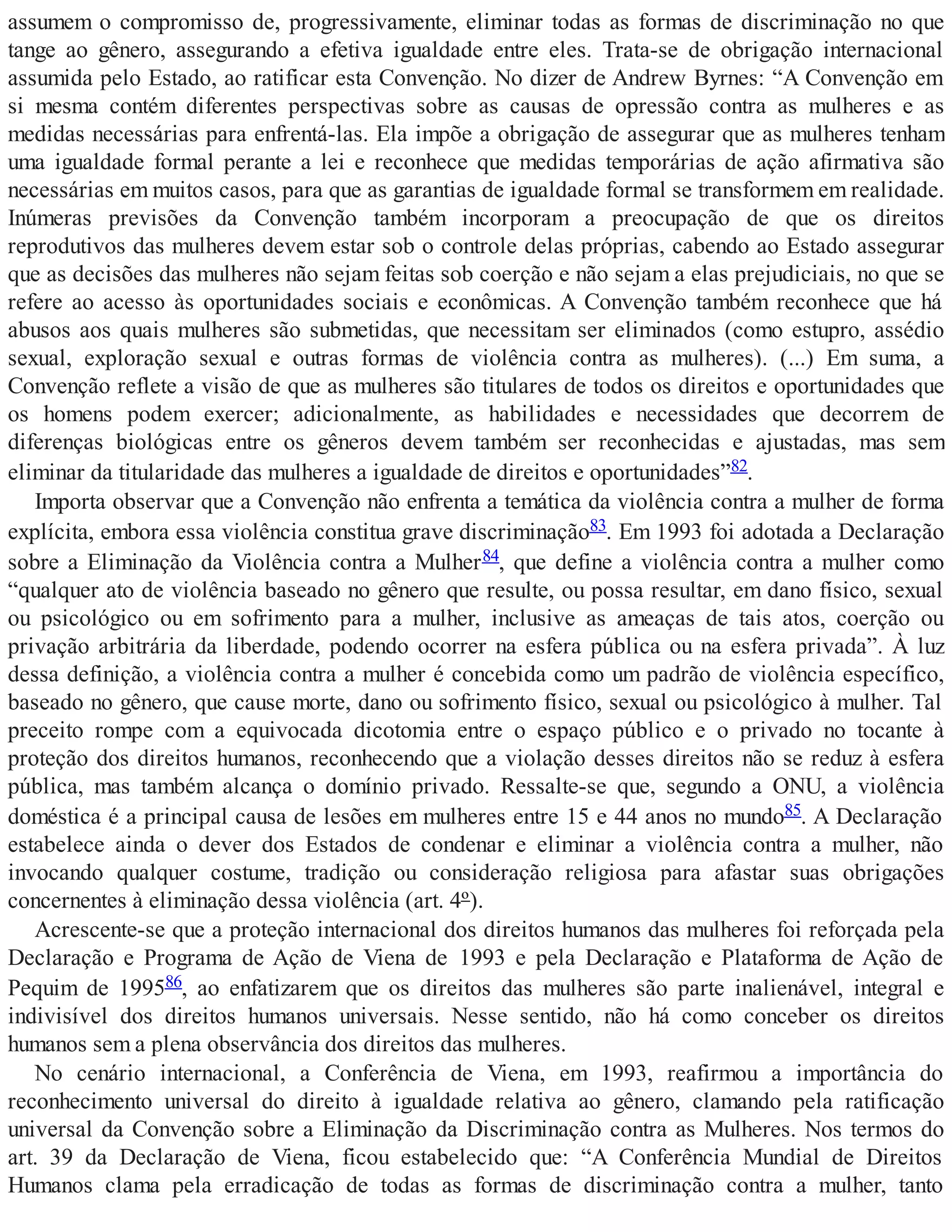 assumem o compromisso de, progressivamente, eliminar todas as formas de discriminação no que
tange ao gênero, assegurando a efetiva igualdade entre eles. Trata-se de obrigação internacional
assumida pelo Estado, ao ratificar esta Convenção. No dizer de Andrew Byrnes: “A Convenção em
si mesma contém diferentes perspectivas sobre as causas de opressão contra as mulheres e as
medidas necessárias para enfrentá-las. Ela impõe a obrigação de assegurar que as mulheres tenham
uma igualdade formal perante a lei e reconhece que medidas temporárias de ação afirmativa são
necessárias em muitos casos, para que as garantias de igualdade formal se transformem em realidade.
Inúmeras previsões da Convenção também incorporam a preocupação de que os direitos
reprodutivos das mulheres devem estar sob o controle delas próprias, cabendo ao Estado assegurar
que as decisões das mulheres não sejam feitas sob coerção e não sejam a elas prejudiciais, no que se
refere ao acesso às oportunidades sociais e econômicas. A Convenção também reconhece que há
abusos aos quais mulheres são submetidas, que necessitam ser eliminados (como estupro, assédio
sexual, exploração sexual e outras formas de violência contra as mulheres). (...) Em suma, a
Convenção reflete a visão de que as mulheres são titulares de todos os direitos e oportunidades que
os homens podem exercer; adicionalmente, as habilidades e necessidades que decorrem de
diferenças biológicas entre os gêneros devem também ser reconhecidas e ajustadas, mas sem
eliminar da titularidade das mulheres a igualdade de direitos e oportunidades”82.
Importa observar que a Convenção não enfrenta a temática da violência contra a mulher de forma
explícita, embora essa violência constitua grave discriminação83. Em 1993 foi adotada a Declaração
sobre a Eliminação da Violência contra a Mulher84, que define a violência contra a mulher como
“qualquer ato de violência baseado no gênero que resulte, ou possa resultar, em dano físico, sexual
ou psicológico ou em sofrimento para a mulher, inclusive as ameaças de tais atos, coerção ou
privação arbitrária da liberdade, podendo ocorrer na esfera pública ou na esfera privada”. À luz
dessa definição, a violência contra a mulher é concebida como um padrão de violência específico,
baseado no gênero, que cause morte, dano ou sofrimento físico, sexual ou psicológico à mulher. Tal
preceito rompe com a equivocada dicotomia entre o espaço público e o privado no tocante à
proteção dos direitos humanos, reconhecendo que a violação desses direitos não se reduz à esfera
pública, mas também alcança o domínio privado. Ressalte-se que, segundo a ONU, a violência
doméstica é a principal causa de lesões em mulheres entre 15 e 44 anos no mundo85. A Declaração
estabelece ainda o dever dos Estados de condenar e eliminar a violência contra a mulher, não
invocando qualquer costume, tradição ou consideração religiosa para afastar suas obrigações
concernentes à eliminação dessa violência (art. 4º).
Acrescente-se que a proteção internacional dos direitos humanos das mulheres foi reforçada pela
Declaração e Programa de Ação de Viena de 1993 e pela Declaração e Plataforma de Ação de
Pequim de 199586, ao enfatizarem que os direitos das mulheres são parte inalienável, integral e
indivisível dos direitos humanos universais. Nesse sentido, não há como conceber os direitos
humanos sem a plena observância dos direitos das mulheres.
No cenário internacional, a Conferência de Viena, em 1993, reafirmou a importância do
reconhecimento universal do direito à igualdade relativa ao gênero, clamando pela ratificação
universal da Convenção sobre a Eliminação da Discriminação contra as Mulheres. Nos termos do
art. 39 da Declaração de Viena, ficou estabelecido que: “A Conferência Mundial de Direitos
Humanos clama pela erradicação de todas as formas de discriminação contra a mulher, tanto
 