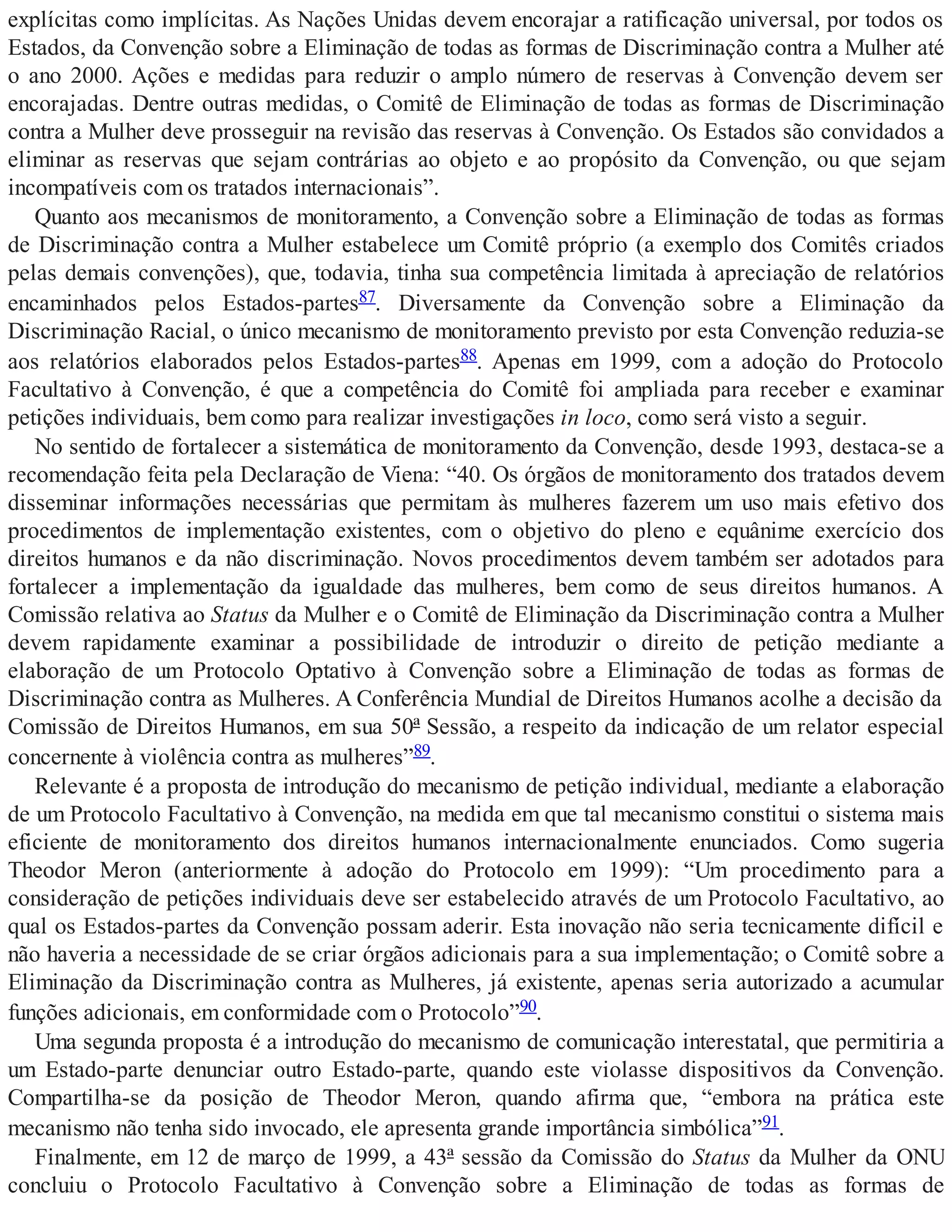 explícitas como implícitas. As Nações Unidas devem encorajar a ratificação universal, por todos os
Estados, da Convenção sobre a Eliminação de todas as formas de Discriminação contra a Mulher até
o ano 2000. Ações e medidas para reduzir o amplo número de reservas à Convenção devem ser
encorajadas. Dentre outras medidas, o Comitê de Eliminação de todas as formas de Discriminação
contra a Mulher deve prosseguir na revisão das reservas à Convenção. Os Estados são convidados a
eliminar as reservas que sejam contrárias ao objeto e ao propósito da Convenção, ou que sejam
incompatíveis com os tratados internacionais”.
Quanto aos mecanismos de monitoramento, a Convenção sobre a Eliminação de todas as formas
de Discriminação contra a Mulher estabelece um Comitê próprio (a exemplo dos Comitês criados
pelas demais convenções), que, todavia, tinha sua competência limitada à apreciação de relatórios
encaminhados pelos Estados-partes87. Diversamente da Convenção sobre a Eliminação da
Discriminação Racial, o único mecanismo de monitoramento previsto por esta Convenção reduzia-se
aos relatórios elaborados pelos Estados-partes88. Apenas em 1999, com a adoção do Protocolo
Facultativo à Convenção, é que a competência do Comitê foi ampliada para receber e examinar
petições individuais, bem como para realizar investigações in loco, como será visto a seguir.
No sentido de fortalecer a sistemática de monitoramento da Convenção, desde 1993, destaca-se a
recomendação feita pela Declaração de Viena: “40. Os órgãos de monitoramento dos tratados devem
disseminar informações necessárias que permitam às mulheres fazerem um uso mais efetivo dos
procedimentos de implementação existentes, com o objetivo do pleno e equânime exercício dos
direitos humanos e da não discriminação. Novos procedimentos devem também ser adotados para
fortalecer a implementação da igualdade das mulheres, bem como de seus direitos humanos. A
Comissão relativa ao Status da Mulher e o Comitê de Eliminação da Discriminação contra a Mulher
devem rapidamente examinar a possibilidade de introduzir o direito de petição mediante a
elaboração de um Protocolo Optativo à Convenção sobre a Eliminação de todas as formas de
Discriminação contra as Mulheres. A Conferência Mundial de Direitos Humanos acolhe a decisão da
Comissão de Direitos Humanos, em sua 50ª Sessão, a respeito da indicação de um relator especial
concernente à violência contra as mulheres”89.
Relevante é a proposta de introdução do mecanismo de petição individual, mediante a elaboração
de um Protocolo Facultativo à Convenção, na medida em que tal mecanismo constitui o sistema mais
eficiente de monitoramento dos direitos humanos internacionalmente enunciados. Como sugeria
Theodor Meron (anteriormente à adoção do Protocolo em 1999): “Um procedimento para a
consideração de petições individuais deve ser estabelecido através de um Protocolo Facultativo, ao
qual os Estados-partes da Convenção possam aderir. Esta inovação não seria tecnicamente difícil e
não haveria a necessidade de se criar órgãos adicionais para a sua implementação; o Comitê sobre a
Eliminação da Discriminação contra as Mulheres, já existente, apenas seria autorizado a acumular
funções adicionais, em conformidade com o Protocolo”90.
Uma segunda proposta é a introdução do mecanismo de comunicação interestatal, que permitiria a
um Estado-parte denunciar outro Estado-parte, quando este violasse dispositivos da Convenção.
Compartilha-se da posição de Theodor Meron, quando afirma que, “embora na prática este
mecanismo não tenha sido invocado, ele apresenta grande importância simbólica”91.
Finalmente, em 12 de março de 1999, a 43ª sessão da Comissão do Status da Mulher da ONU
concluiu o Protocolo Facultativo à Convenção sobre a Eliminação de todas as formas de
 