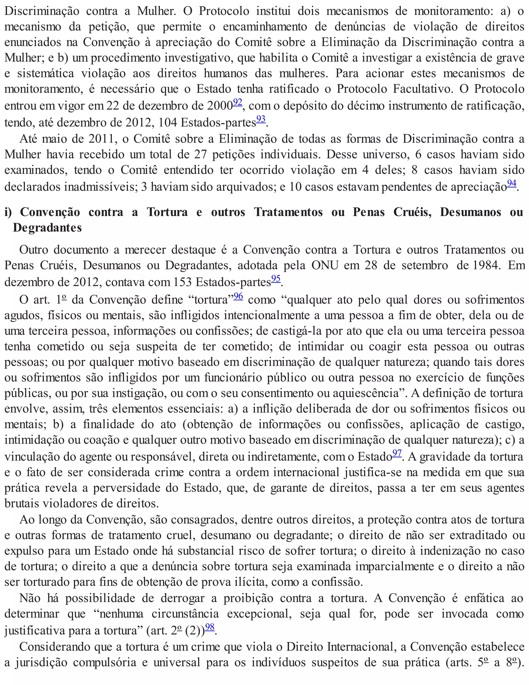 Discriminação contra a Mulher. O Protocolo institui dois mecanismos de monitoramento: a) o
mecanismo da petição, que permite o encaminhamento de denúncias de violação de direitos
enunciados na Convenção à apreciação do Comitê sobre a Eliminação da Discriminação contra a
Mulher; e b) um procedimento investigativo, que habilita o Comitê a investigar a existência de grave
e sistemática violação aos direitos humanos das mulheres. Para acionar estes mecanismos de
monitoramento, é necessário que o Estado tenha ratificado o Protocolo Facultativo. O Protocolo
entrou em vigor em 22 de dezembro de 200092, com o depósito do décimo instrumento de ratificação,
tendo, até dezembro de 2012, 104 Estados-partes93.
Até maio de 2011, o Comitê sobre a Eliminação de todas as formas de Discriminação contra a
Mulher havia recebido um total de 27 petições individuais. Desse universo, 6 casos haviam sido
examinados, tendo o Comitê entendido ter ocorrido violação em 4 deles; 8 casos haviam sido
declarados inadmissíveis; 3 haviam sido arquivados; e 10 casos estavam pendentes de apreciação94.
i) Convenção contra a Tortura e outros Tratamentos ou Penas Cruéis, Desumanos ou
Degradantes
Outro documento a merecer destaque é a Convenção contra a Tortura e outros Tratamentos ou
Penas Cruéis, Desumanos ou Degradantes, adotada pela ONU em 28 de setembro de 1984. Em
dezembro de 2012, contava com 153 Estados-partes95.
O art. 1º da Convenção define “tortura”96 como “qualquer ato pelo qual dores ou sofrimentos
agudos, físicos ou mentais, são infligidos intencionalmente a uma pessoa a fim de obter, dela ou de
uma terceira pessoa, informações ou confissões; de castigá-la por ato que ela ou uma terceira pessoa
tenha cometido ou seja suspeita de ter cometido; de intimidar ou coagir esta pessoa ou outras
pessoas; ou por qualquer motivo baseado em discriminação de qualquer natureza; quando tais dores
ou sofrimentos são infligidos por um funcionário público ou outra pessoa no exercício de funções
públicas, ou por sua instigação, ou com o seu consentimento ou aquiescência”. A definição de tortura
envolve, assim, três elementos essenciais: a) a inflição deliberada de dor ou sofrimentos físicos ou
mentais; b) a finalidade do ato (obtenção de informações ou confissões, aplicação de castigo,
intimidação ou coação e qualquer outro motivo baseado em discriminação de qualquer natureza); c) a
vinculação do agente ou responsável, direta ou indiretamente, com o Estado97. A gravidade da tortura
e o fato de ser considerada crime contra a ordem internacional justifica-se na medida em que sua
prática revela a perversidade do Estado, que, de garante de direitos, passa a ter em seus agentes
brutais violadores de direitos.
Ao longo da Convenção, são consagrados, dentre outros direitos, a proteção contra atos de tortura
e outras formas de tratamento cruel, desumano ou degradante; o direito de não ser extraditado ou
expulso para um Estado onde há substancial risco de sofrer tortura; o direito à indenização no caso
de tortura; o direito a que a denúncia sobre tortura seja examinada imparcialmente e o direito a não
ser torturado para fins de obtenção de prova ilícita, como a confissão.
Não há possibilidade de derrogar a proibição contra a tortura. A Convenção é enfática ao
determinar que “nenhuma circunstância excepcional, seja qual for, pode ser invocada como
justificativa para a tortura” (art. 2º (2))98.
Considerando que a tortura é um crime que viola o Direito Internacional, a Convenção estabelece
a jurisdição compulsória e universal para os indivíduos suspeitos de sua prática (arts. 5º a 8º).
 
