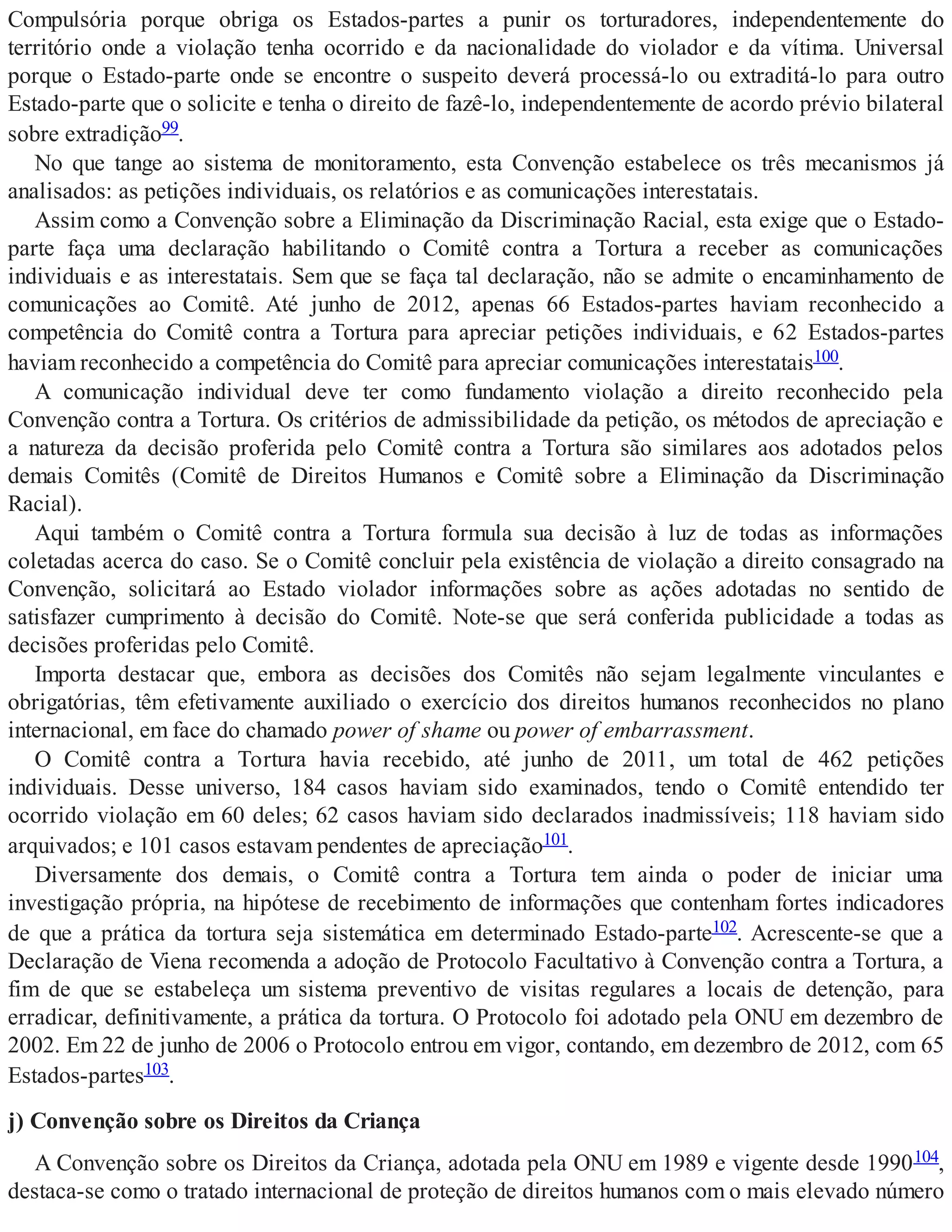 Compulsória porque obriga os Estados-partes a punir os torturadores, independentemente do
território onde a violação tenha ocorrido e da nacionalidade do violador e da vítima. Universal
porque o Estado-parte onde se encontre o suspeito deverá processá-lo ou extraditá-lo para outro
Estado-parte que o solicite e tenha o direito de fazê-lo, independentemente de acordo prévio bilateral
sobre extradição99.
No que tange ao sistema de monitoramento, esta Convenção estabelece os três mecanismos já
analisados: as petições individuais, os relatórios e as comunicações interestatais.
Assim como a Convenção sobre a Eliminação da Discriminação Racial, esta exige que o Estado-
parte faça uma declaração habilitando o Comitê contra a Tortura a receber as comunicações
individuais e as interestatais. Sem que se faça tal declaração, não se admite o encaminhamento de
comunicações ao Comitê. Até junho de 2012, apenas 66 Estados-partes haviam reconhecido a
competência do Comitê contra a Tortura para apreciar petições individuais, e 62 Estados-partes
haviam reconhecido a competência do Comitê para apreciar comunicações interestatais100.
A comunicação individual deve ter como fundamento violação a direito reconhecido pela
Convenção contra a Tortura. Os critérios de admissibilidade da petição, os métodos de apreciação e
a natureza da decisão proferida pelo Comitê contra a Tortura são similares aos adotados pelos
demais Comitês (Comitê de Direitos Humanos e Comitê sobre a Eliminação da Discriminação
Racial).
Aqui também o Comitê contra a Tortura formula sua decisão à luz de todas as informações
coletadas acerca do caso. Se o Comitê concluir pela existência de violação a direito consagrado na
Convenção, solicitará ao Estado violador informações sobre as ações adotadas no sentido de
satisfazer cumprimento à decisão do Comitê. Note-se que será conferida publicidade a todas as
decisões proferidas pelo Comitê.
Importa destacar que, embora as decisões dos Comitês não sejam legalmente vinculantes e
obrigatórias, têm efetivamente auxiliado o exercício dos direitos humanos reconhecidos no plano
internacional, em face do chamado power of shame ou power of embarrassment.
O Comitê contra a Tortura havia recebido, até junho de 2011, um total de 462 petições
individuais. Desse universo, 184 casos haviam sido examinados, tendo o Comitê entendido ter
ocorrido violação em 60 deles; 62 casos haviam sido declarados inadmissíveis; 118 haviam sido
arquivados; e 101 casos estavam pendentes de apreciação101.
Diversamente dos demais, o Comitê contra a Tortura tem ainda o poder de iniciar uma
investigação própria, na hipótese de recebimento de informações que contenham fortes indicadores
de que a prática da tortura seja sistemática em determinado Estado-parte102. Acrescente-se que a
Declaração de Viena recomenda a adoção de Protocolo Facultativo à Convenção contra a Tortura, a
fim de que se estabeleça um sistema preventivo de visitas regulares a locais de detenção, para
erradicar, definitivamente, a prática da tortura. O Protocolo foi adotado pela ONU em dezembro de
2002. Em 22 de junho de 2006 o Protocolo entrou em vigor, contando, em dezembro de 2012, com 65
Estados-partes103.
j) Convenção sobre os Direitos da Criança
A Convenção sobre os Direitos da Criança, adotada pela ONU em 1989 e vigente desde 1990104,
destaca-se como o tratado internacional de proteção de direitos humanos com o mais elevado número
 