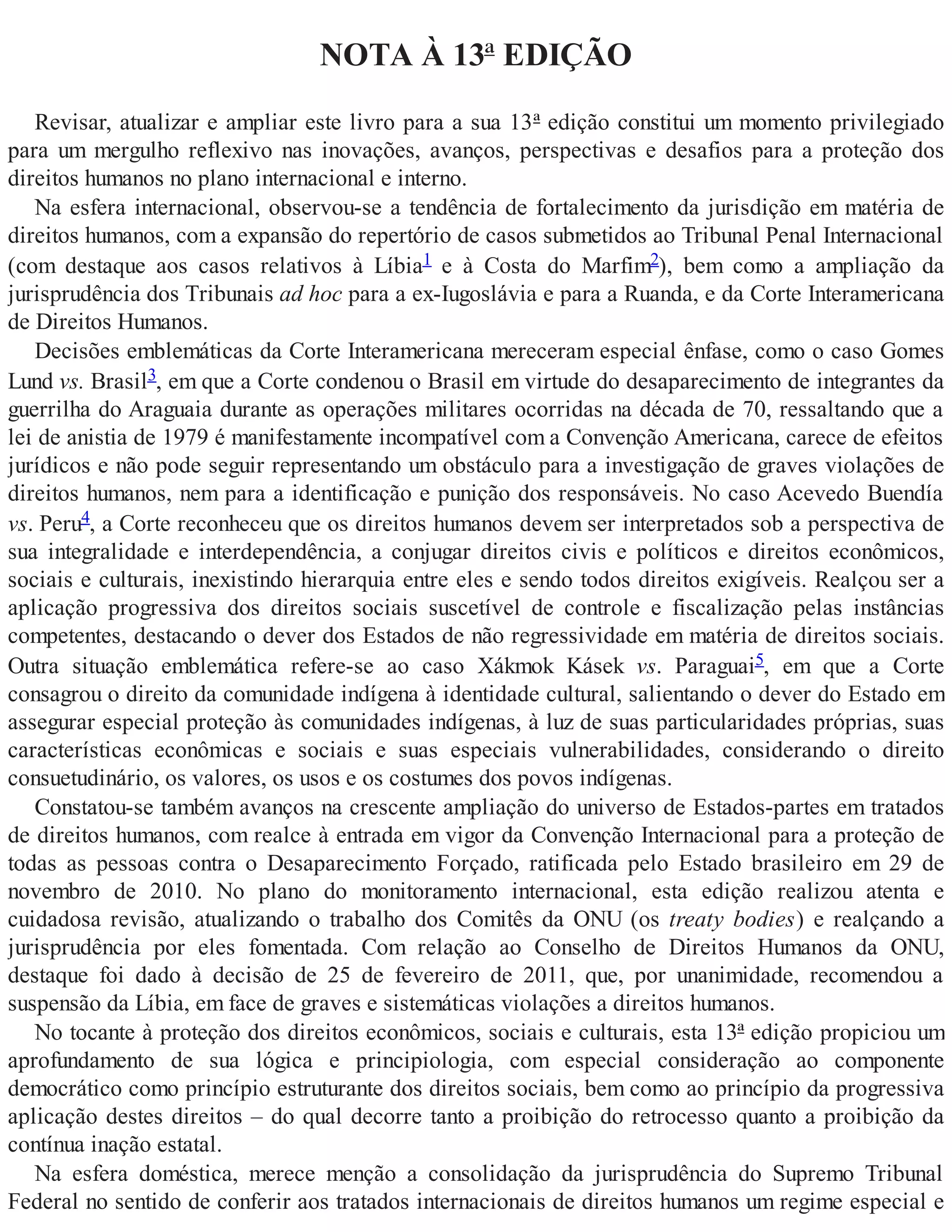 NOTA À 13ª EDIÇÃO
Revisar, atualizar e ampliar este livro para a sua 13ª edição constitui um momento privilegiado
para um mergulho reflexivo nas inovações, avanços, perspectivas e desafios para a proteção dos
direitos humanos no plano internacional e interno.
Na esfera internacional, observou-se a tendência de fortalecimento da jurisdição em matéria de
direitos humanos, com a expansão do repertório de casos submetidos ao Tribunal Penal Internacional
(com destaque aos casos relativos à Líbia1 e à Costa do Marfim2), bem como a ampliação da
jurisprudência dos Tribunais ad hoc para a ex-Iugoslávia e para a Ruanda, e da Corte Interamericana
de Direitos Humanos.
Decisões emblemáticas da Corte Interamericana mereceram especial ênfase, como o caso Gomes
Lund vs. Brasil3, em que a Corte condenou o Brasil em virtude do desaparecimento de integrantes da
guerrilha do Araguaia durante as operações militares ocorridas na década de 70, ressaltando que a
lei de anistia de 1979 é manifestamente incompatível com a Convenção Americana, carece de efeitos
jurídicos e não pode seguir representando um obstáculo para a investigação de graves violações de
direitos humanos, nem para a identificação e punição dos responsáveis. No caso Acevedo Buendía
vs. Peru4, a Corte reconheceu que os direitos humanos devem ser interpretados sob a perspectiva de
sua integralidade e interdependência, a conjugar direitos civis e políticos e direitos econômicos,
sociais e culturais, inexistindo hierarquia entre eles e sendo todos direitos exigíveis. Realçou ser a
aplicação progressiva dos direitos sociais suscetível de controle e fiscalização pelas instâncias
competentes, destacando o dever dos Estados de não regressividade em matéria de direitos sociais.
Outra situação emblemática refere-se ao caso Xákmok Kásek vs. Paraguai5, em que a Corte
consagrou o direito da comunidade indígena à identidade cultural, salientando o dever do Estado em
assegurar especial proteção às comunidades indígenas, à luz de suas particularidades próprias, suas
características econômicas e sociais e suas especiais vulnerabilidades, considerando o direito
consuetudinário, os valores, os usos e os costumes dos povos indígenas.
Constatou-se também avanços na crescente ampliação do universo de Estados-partes em tratados
de direitos humanos, com realce à entrada em vigor da Convenção Internacional para a proteção de
todas as pessoas contra o Desaparecimento Forçado, ratificada pelo Estado brasileiro em 29 de
novembro de 2010. No plano do monitoramento internacional, esta edição realizou atenta e
cuidadosa revisão, atualizando o trabalho dos Comitês da ONU (os treaty bodies) e realçando a
jurisprudência por eles fomentada. Com relação ao Conselho de Direitos Humanos da ONU,
destaque foi dado à decisão de 25 de fevereiro de 2011, que, por unanimidade, recomendou a
suspensão da Líbia, em face de graves e sistemáticas violações a direitos humanos.
No tocante à proteção dos direitos econômicos, sociais e culturais, esta 13ª edição propiciou um
aprofundamento de sua lógica e principiologia, com especial consideração ao componente
democrático como princípio estruturante dos direitos sociais, bem como ao princípio da progressiva
aplicação destes direitos – do qual decorre tanto a proibição do retrocesso quanto a proibição da
contínua inação estatal.
Na esfera doméstica, merece menção a consolidação da jurisprudência do Supremo Tribunal
Federal no sentido de conferir aos tratados internacionais de direitos humanos um regime especial e
 
