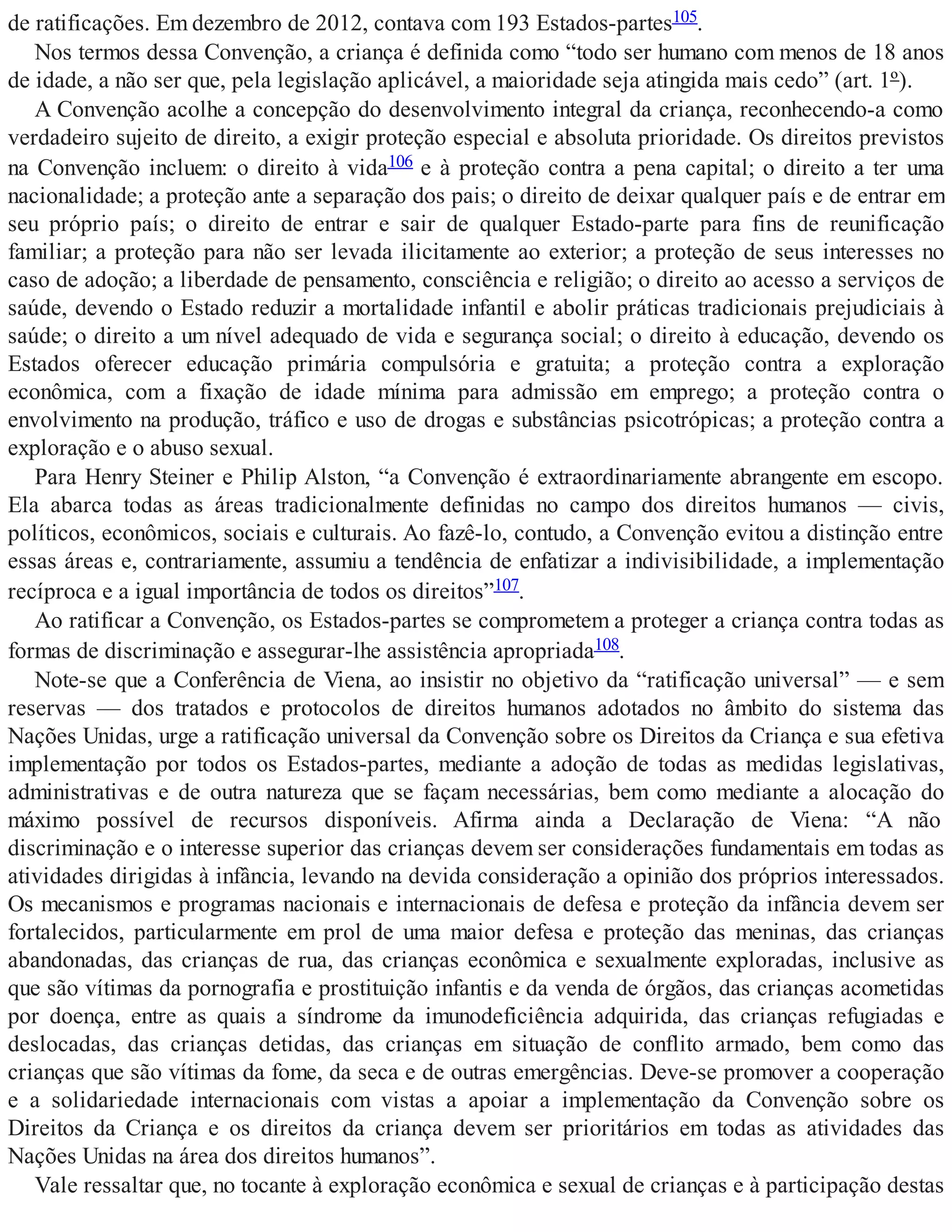 de ratificações. Em dezembro de 2012, contava com 193 Estados-partes105.
Nos termos dessa Convenção, a criança é definida como “todo ser humano com menos de 18 anos
de idade, a não ser que, pela legislação aplicável, a maioridade seja atingida mais cedo” (art. 1º).
A Convenção acolhe a concepção do desenvolvimento integral da criança, reconhecendo-a como
verdadeiro sujeito de direito, a exigir proteção especial e absoluta prioridade. Os direitos previstos
na Convenção incluem: o direito à vida106 e à proteção contra a pena capital; o direito a ter uma
nacionalidade; a proteção ante a separação dos pais; o direito de deixar qualquer país e de entrar em
seu próprio país; o direito de entrar e sair de qualquer Estado-parte para fins de reunificação
familiar; a proteção para não ser levada ilicitamente ao exterior; a proteção de seus interesses no
caso de adoção; a liberdade de pensamento, consciência e religião; o direito ao acesso a serviços de
saúde, devendo o Estado reduzir a mortalidade infantil e abolir práticas tradicionais prejudiciais à
saúde; o direito a um nível adequado de vida e segurança social; o direito à educação, devendo os
Estados oferecer educação primária compulsória e gratuita; a proteção contra a exploração
econômica, com a fixação de idade mínima para admissão em emprego; a proteção contra o
envolvimento na produção, tráfico e uso de drogas e substâncias psicotrópicas; a proteção contra a
exploração e o abuso sexual.
Para Henry Steiner e Philip Alston, “a Convenção é extraordinariamente abrangente em escopo.
Ela abarca todas as áreas tradicionalmente definidas no campo dos direitos humanos — civis,
políticos, econômicos, sociais e culturais. Ao fazê-lo, contudo, a Convenção evitou a distinção entre
essas áreas e, contrariamente, assumiu a tendência de enfatizar a indivisibilidade, a implementação
recíproca e a igual importância de todos os direitos”107.
Ao ratificar a Convenção, os Estados-partes se comprometem a proteger a criança contra todas as
formas de discriminação e assegurar-lhe assistência apropriada108.
Note-se que a Conferência de Viena, ao insistir no objetivo da “ratificação universal” — e sem
reservas — dos tratados e protocolos de direitos humanos adotados no âmbito do sistema das
Nações Unidas, urge a ratificação universal da Convenção sobre os Direitos da Criança e sua efetiva
implementação por todos os Estados-partes, mediante a adoção de todas as medidas legislativas,
administrativas e de outra natureza que se façam necessárias, bem como mediante a alocação do
máximo possível de recursos disponíveis. Afirma ainda a Declaração de Viena: “A não
discriminação e o interesse superior das crianças devem ser considerações fundamentais em todas as
atividades dirigidas à infância, levando na devida consideração a opinião dos próprios interessados.
Os mecanismos e programas nacionais e internacionais de defesa e proteção da infância devem ser
fortalecidos, particularmente em prol de uma maior defesa e proteção das meninas, das crianças
abandonadas, das crianças de rua, das crianças econômica e sexualmente exploradas, inclusive as
que são vítimas da pornografia e prostituição infantis e da venda de órgãos, das crianças acometidas
por doença, entre as quais a síndrome da imunodeficiência adquirida, das crianças refugiadas e
deslocadas, das crianças detidas, das crianças em situação de conflito armado, bem como das
crianças que são vítimas da fome, da seca e de outras emergências. Deve-se promover a cooperação
e a solidariedade internacionais com vistas a apoiar a implementação da Convenção sobre os
Direitos da Criança e os direitos da criança devem ser prioritários em todas as atividades das
Nações Unidas na área dos direitos humanos”.
Vale ressaltar que, no tocante à exploração econômica e sexual de crianças e à participação destas
 