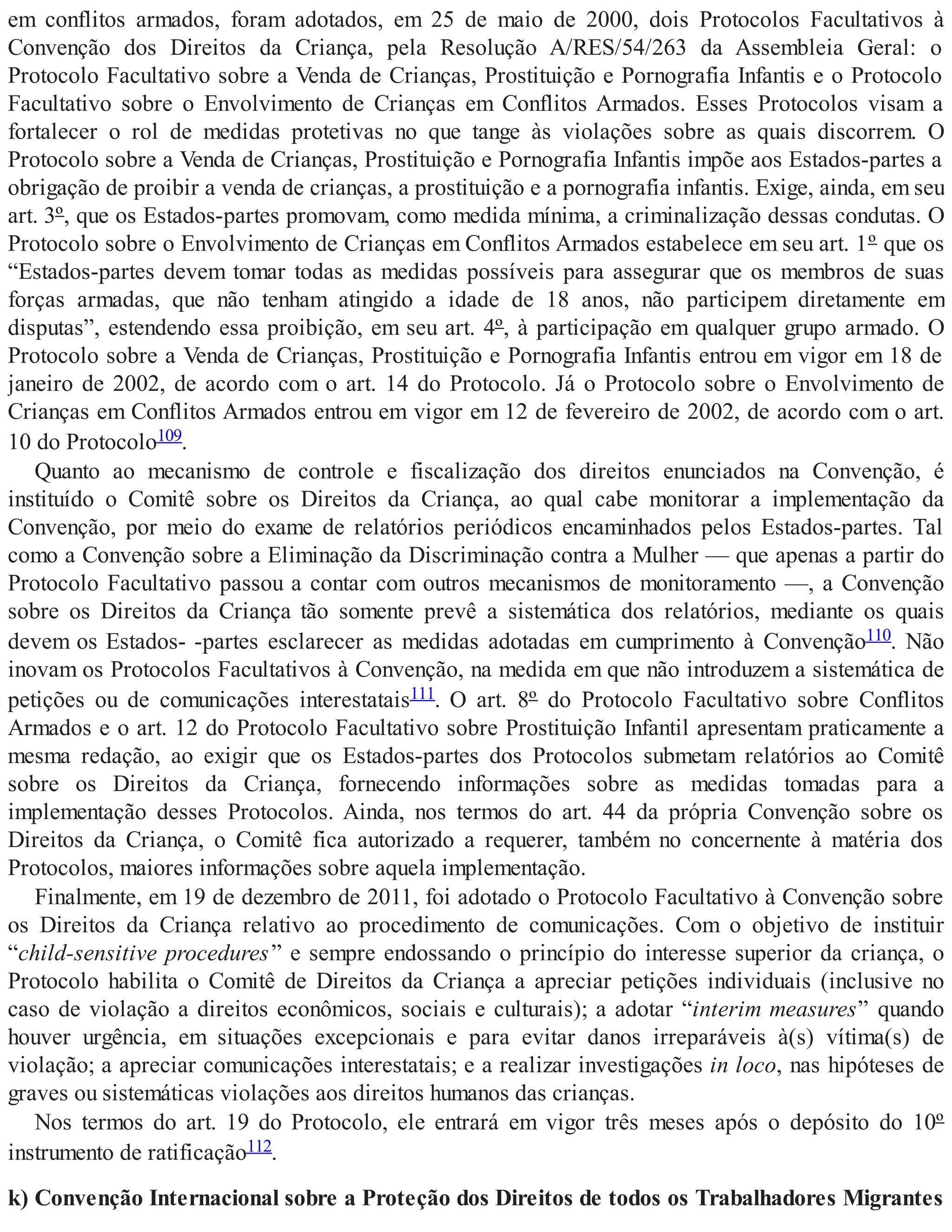 em conflitos armados, foram adotados, em 25 de maio de 2000, dois Protocolos Facultativos à
Convenção dos Direitos da Criança, pela Resolução A/RES/54/263 da Assembleia Geral: o
Protocolo Facultativo sobre a Venda de Crianças, Prostituição e Pornografia Infantis e o Protocolo
Facultativo sobre o Envolvimento de Crianças em Conflitos Armados. Esses Protocolos visam a
fortalecer o rol de medidas protetivas no que tange às violações sobre as quais discorrem. O
Protocolo sobre a Venda de Crianças, Prostituição e Pornografia Infantis impõe aos Estados-partes a
obrigação de proibir a venda de crianças, a prostituição e a pornografia infantis. Exige, ainda, em seu
art. 3º, que os Estados-partes promovam, como medida mínima, a criminalização dessas condutas. O
Protocolo sobre o Envolvimento de Crianças em Conflitos Armados estabelece em seu art. 1º que os
“Estados-partes devem tomar todas as medidas possíveis para assegurar que os membros de suas
forças armadas, que não tenham atingido a idade de 18 anos, não participem diretamente em
disputas”, estendendo essa proibição, em seu art. 4º, à participação em qualquer grupo armado. O
Protocolo sobre a Venda de Crianças, Prostituição e Pornografia Infantis entrou em vigor em 18 de
janeiro de 2002, de acordo com o art. 14 do Protocolo. Já o Protocolo sobre o Envolvimento de
Crianças em Conflitos Armados entrou em vigor em 12 de fevereiro de 2002, de acordo com o art.
10 do Protocolo109.
Quanto ao mecanismo de controle e fiscalização dos direitos enunciados na Convenção, é
instituído o Comitê sobre os Direitos da Criança, ao qual cabe monitorar a implementação da
Convenção, por meio do exame de relatórios periódicos encaminhados pelos Estados-partes. Tal
como a Convenção sobre a Eliminação da Discriminação contra a Mulher — que apenas a partir do
Protocolo Facultativo passou a contar com outros mecanismos de monitoramento —, a Convenção
sobre os Direitos da Criança tão somente prevê a sistemática dos relatórios, mediante os quais
devem os Estados- -partes esclarecer as medidas adotadas em cumprimento à Convenção110. Não
inovam os Protocolos Facultativos à Convenção, na medida em que não introduzem a sistemática de
petições ou de comunicações interestatais111. O art. 8º do Protocolo Facultativo sobre Conflitos
Armados e o art. 12 do Protocolo Facultativo sobre Prostituição Infantil apresentam praticamente a
mesma redação, ao exigir que os Estados-partes dos Protocolos submetam relatórios ao Comitê
sobre os Direitos da Criança, fornecendo informações sobre as medidas tomadas para a
implementação desses Protocolos. Ainda, nos termos do art. 44 da própria Convenção sobre os
Direitos da Criança, o Comitê fica autorizado a requerer, também no concernente à matéria dos
Protocolos, maiores informações sobre aquela implementação.
Finalmente, em 19 de dezembro de 2011, foi adotado o Protocolo Facultativo à Convenção sobre
os Direitos da Criança relativo ao procedimento de comunicações. Com o objetivo de instituir
“child-sensitive procedures” e sempre endossando o princípio do interesse superior da criança, o
Protocolo habilita o Comitê de Direitos da Criança a apreciar petições individuais (inclusive no
caso de violação a direitos econômicos, sociais e culturais); a adotar “interim measures” quando
houver urgência, em situações excepcionais e para evitar danos irreparáveis à(s) vítima(s) de
violação; a apreciar comunicações interestatais; e a realizar investigações in loco, nas hipóteses de
graves ou sistemáticas violações aos direitos humanos das crianças.
Nos termos do art. 19 do Protocolo, ele entrará em vigor três meses após o depósito do 10º
instrumento de ratificação112.
k) Convenção Internacional sobre a Proteção dos Direitos de todos os Trabalhadores Migrantes
 