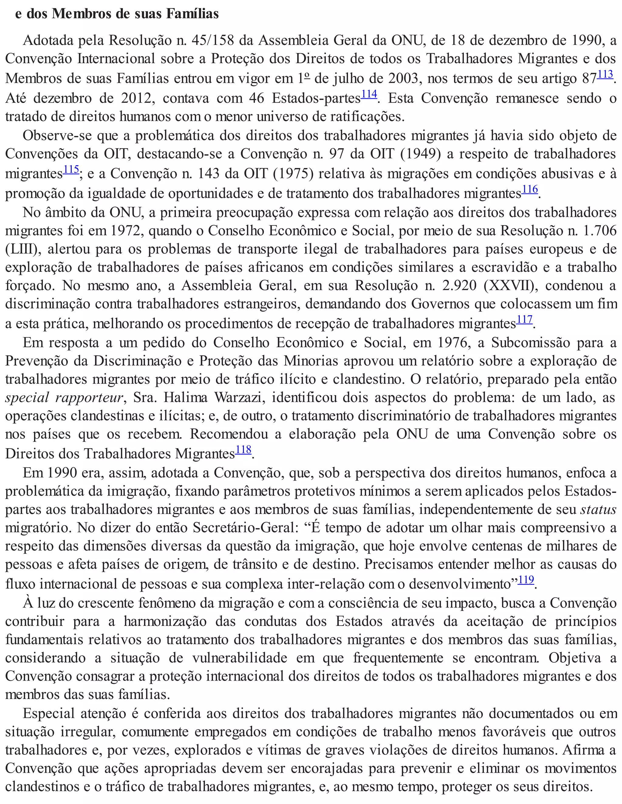 e dos Membros de suas Famílias
Adotada pela Resolução n. 45/158 da Assembleia Geral da ONU, de 18 de dezembro de 1990, a
Convenção Internacional sobre a Proteção dos Direitos de todos os Trabalhadores Migrantes e dos
Membros de suas Famílias entrou em vigor em 1º de julho de 2003, nos termos de seu artigo 87113.
Até dezembro de 2012, contava com 46 Estados-partes114. Esta Convenção remanesce sendo o
tratado de direitos humanos com o menor universo de ratificações.
Observe-se que a problemática dos direitos dos trabalhadores migrantes já havia sido objeto de
Convenções da OIT, destacando-se a Convenção n. 97 da OIT (1949) a respeito de trabalhadores
migrantes115; e a Convenção n. 143 da OIT (1975) relativa às migrações em condições abusivas e à
promoção da igualdade de oportunidades e de tratamento dos trabalhadores migrantes116.
No âmbito da ONU, a primeira preocupação expressa com relação aos direitos dos trabalhadores
migrantes foi em 1972, quando o Conselho Econômico e Social, por meio de sua Resolução n. 1.706
(LIII), alertou para os problemas de transporte ilegal de trabalhadores para países europeus e de
exploração de trabalhadores de países africanos em condições similares a escravidão e a trabalho
forçado. No mesmo ano, a Assembleia Geral, em sua Resolução n. 2.920 (XXVII), condenou a
discriminação contra trabalhadores estrangeiros, demandando dos Governos que colocassem um fim
a esta prática, melhorando os procedimentos de recepção de trabalhadores migrantes117.
Em resposta a um pedido do Conselho Econômico e Social, em 1976, a Subcomissão para a
Prevenção da Discriminação e Proteção das Minorias aprovou um relatório sobre a exploração de
trabalhadores migrantes por meio de tráfico ilícito e clandestino. O relatório, preparado pela então
special rapporteur, Sra. Halima Warzazi, identificou dois aspectos do problema: de um lado, as
operações clandestinas e ilícitas; e, de outro, o tratamento discriminatório de trabalhadores migrantes
nos países que os recebem. Recomendou a elaboração pela ONU de uma Convenção sobre os
Direitos dos Trabalhadores Migrantes118.
Em 1990 era, assim, adotada a Convenção, que, sob a perspectiva dos direitos humanos, enfoca a
problemática da imigração, fixando parâmetros protetivos mínimos a serem aplicados pelos Estados-
partes aos trabalhadores migrantes e aos membros de suas famílias, independentemente de seu status
migratório. No dizer do então Secretário-Geral: “É tempo de adotar um olhar mais compreensivo a
respeito das dimensões diversas da questão da imigração, que hoje envolve centenas de milhares de
pessoas e afeta países de origem, de trânsito e de destino. Precisamos entender melhor as causas do
fluxo internacional de pessoas e sua complexa inter-relação com o desenvolvimento”119.
À luz do crescente fenômeno da migração e com a consciência de seu impacto, busca a Convenção
contribuir para a harmonização das condutas dos Estados através da aceitação de princípios
fundamentais relativos ao tratamento dos trabalhadores migrantes e dos membros das suas famílias,
considerando a situação de vulnerabilidade em que frequentemente se encontram. Objetiva a
Convenção consagrar a proteção internacional dos direitos de todos os trabalhadores migrantes e dos
membros das suas famílias.
Especial atenção é conferida aos direitos dos trabalhadores migrantes não documentados ou em
situação irregular, comumente empregados em condições de trabalho menos favoráveis que outros
trabalhadores e, por vezes, explorados e vítimas de graves violações de direitos humanos. Afirma a
Convenção que ações apropriadas devem ser encorajadas para prevenir e eliminar os movimentos
clandestinos e o tráfico de trabalhadores migrantes, e, ao mesmo tempo, proteger os seus direitos.
 