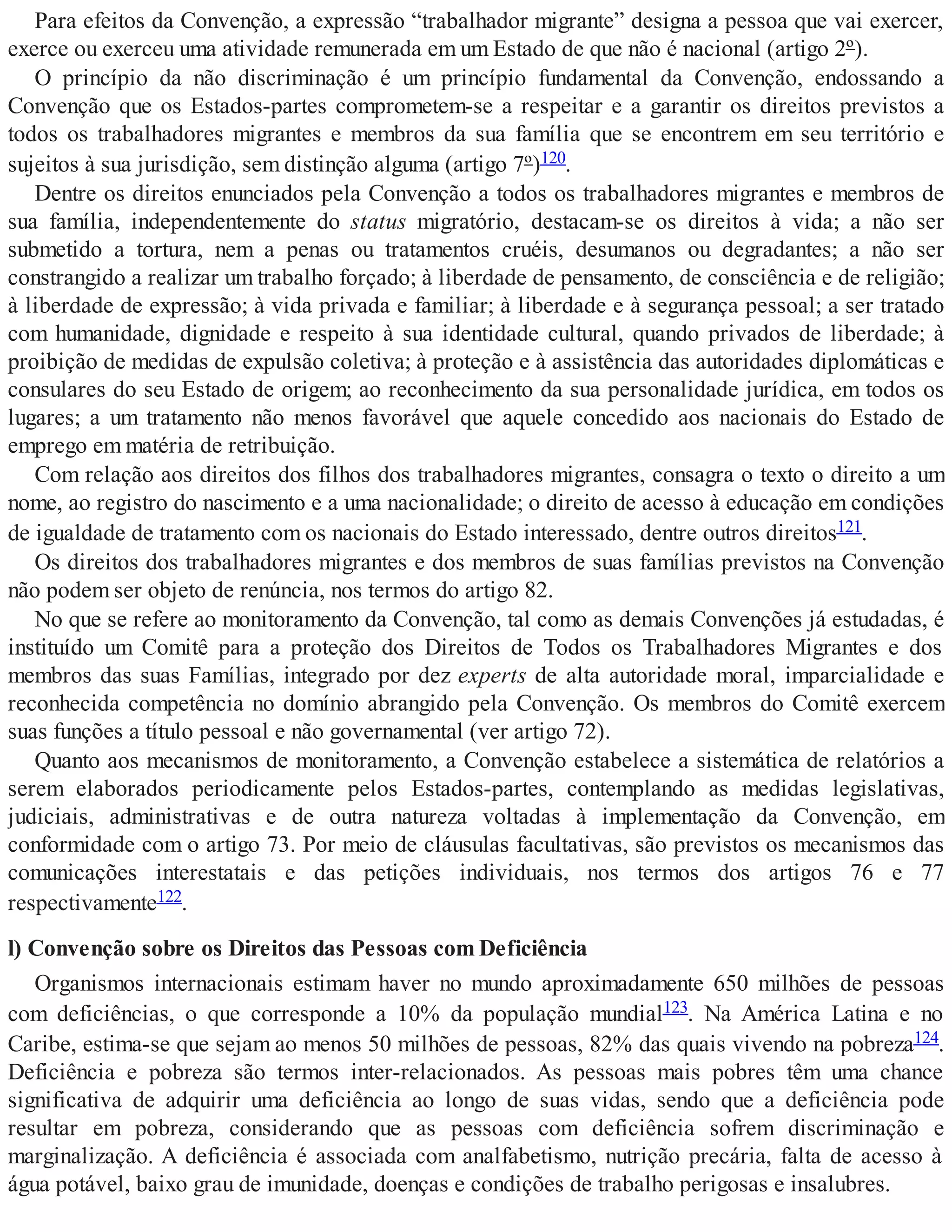 Para efeitos da Convenção, a expressão “trabalhador migrante” designa a pessoa que vai exercer,
exerce ou exerceu uma atividade remunerada em um Estado de que não é nacional (artigo 2º).
O princípio da não discriminação é um princípio fundamental da Convenção, endossando a
Convenção que os Estados-partes comprometem-se a respeitar e a garantir os direitos previstos a
todos os trabalhadores migrantes e membros da sua família que se encontrem em seu território e
sujeitos à sua jurisdição, sem distinção alguma (artigo 7º)120.
Dentre os direitos enunciados pela Convenção a todos os trabalhadores migrantes e membros de
sua família, independentemente do status migratório, destacam-se os direitos à vida; a não ser
submetido a tortura, nem a penas ou tratamentos cruéis, desumanos ou degradantes; a não ser
constrangido a realizar um trabalho forçado; à liberdade de pensamento, de consciência e de religião;
à liberdade de expressão; à vida privada e familiar; à liberdade e à segurança pessoal; a ser tratado
com humanidade, dignidade e respeito à sua identidade cultural, quando privados de liberdade; à
proibição de medidas de expulsão coletiva; à proteção e à assistência das autoridades diplomáticas e
consulares do seu Estado de origem; ao reconhecimento da sua personalidade jurídica, em todos os
lugares; a um tratamento não menos favorável que aquele concedido aos nacionais do Estado de
emprego em matéria de retribuição.
Com relação aos direitos dos filhos dos trabalhadores migrantes, consagra o texto o direito a um
nome, ao registro do nascimento e a uma nacionalidade; o direito de acesso à educação em condições
de igualdade de tratamento com os nacionais do Estado interessado, dentre outros direitos121.
Os direitos dos trabalhadores migrantes e dos membros de suas famílias previstos na Convenção
não podem ser objeto de renúncia, nos termos do artigo 82.
No que se refere ao monitoramento da Convenção, tal como as demais Convenções já estudadas, é
instituído um Comitê para a proteção dos Direitos de Todos os Trabalhadores Migrantes e dos
membros das suas Famílias, integrado por dez experts de alta autoridade moral, imparcialidade e
reconhecida competência no domínio abrangido pela Convenção. Os membros do Comitê exercem
suas funções a título pessoal e não governamental (ver artigo 72).
Quanto aos mecanismos de monitoramento, a Convenção estabelece a sistemática de relatórios a
serem elaborados periodicamente pelos Estados-partes, contemplando as medidas legislativas,
judiciais, administrativas e de outra natureza voltadas à implementação da Convenção, em
conformidade com o artigo 73. Por meio de cláusulas facultativas, são previstos os mecanismos das
comunicações interestatais e das petições individuais, nos termos dos artigos 76 e 77
respectivamente122.
l) Convenção sobre os Direitos das Pessoas com Deficiência
Organismos internacionais estimam haver no mundo aproximadamente 650 milhões de pessoas
com deficiências, o que corresponde a 10% da população mundial123. Na América Latina e no
Caribe, estima-se que sejam ao menos 50 milhões de pessoas, 82% das quais vivendo na pobreza124.
Deficiência e pobreza são termos inter-relacionados. As pessoas mais pobres têm uma chance
significativa de adquirir uma deficiência ao longo de suas vidas, sendo que a deficiência pode
resultar em pobreza, considerando que as pessoas com deficiência sofrem discriminação e
marginalização. A deficiência é associada com analfabetismo, nutrição precária, falta de acesso à
água potável, baixo grau de imunidade, doenças e condições de trabalho perigosas e insalubres.
 