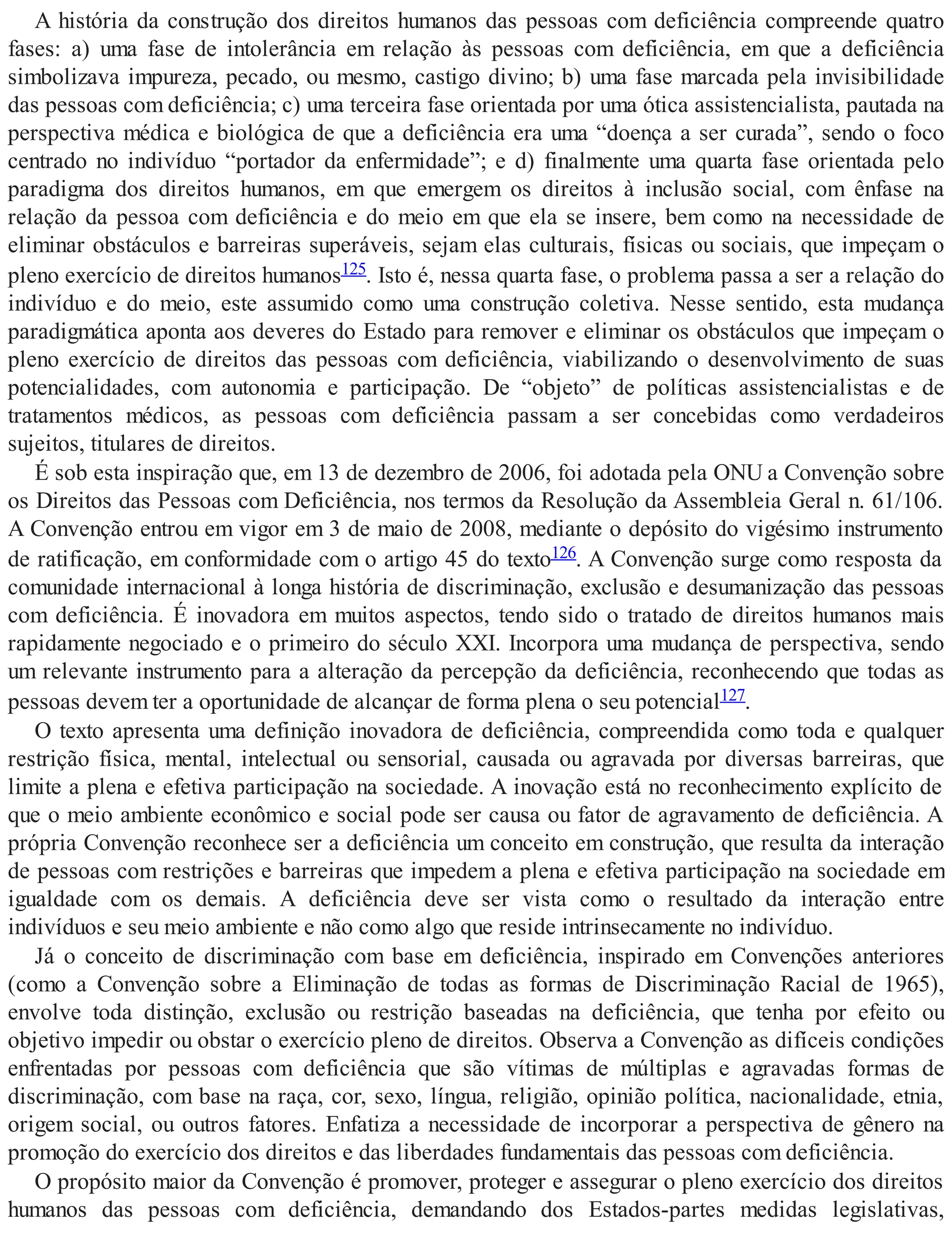 A história da construção dos direitos humanos das pessoas com deficiência compreende quatro
fases: a) uma fase de intolerância em relação às pessoas com deficiência, em que a deficiência
simbolizava impureza, pecado, ou mesmo, castigo divino; b) uma fase marcada pela invisibilidade
das pessoas com deficiência; c) uma terceira fase orientada por uma ótica assistencialista, pautada na
perspectiva médica e biológica de que a deficiência era uma “doença a ser curada”, sendo o foco
centrado no indivíduo “portador da enfermidade”; e d) finalmente uma quarta fase orientada pelo
paradigma dos direitos humanos, em que emergem os direitos à inclusão social, com ênfase na
relação da pessoa com deficiência e do meio em que ela se insere, bem como na necessidade de
eliminar obstáculos e barreiras superáveis, sejam elas culturais, físicas ou sociais, que impeçam o
pleno exercício de direitos humanos125. Isto é, nessa quarta fase, o problema passa a ser a relação do
indivíduo e do meio, este assumido como uma construção coletiva. Nesse sentido, esta mudança
paradigmática aponta aos deveres do Estado para remover e eliminar os obstáculos que impeçam o
pleno exercício de direitos das pessoas com deficiência, viabilizando o desenvolvimento de suas
potencialidades, com autonomia e participação. De “objeto” de políticas assistencialistas e de
tratamentos médicos, as pessoas com deficiência passam a ser concebidas como verdadeiros
sujeitos, titulares de direitos.
É sob esta inspiração que, em 13 de dezembro de 2006, foi adotada pela ONU a Convenção sobre
os Direitos das Pessoas com Deficiência, nos termos da Resolução da Assembleia Geral n. 61/106.
A Convenção entrou em vigor em 3 de maio de 2008, mediante o depósito do vigésimo instrumento
de ratificação, em conformidade com o artigo 45 do texto126. A Convenção surge como resposta da
comunidade internacional à longa história de discriminação, exclusão e desumanização das pessoas
com deficiência. É inovadora em muitos aspectos, tendo sido o tratado de direitos humanos mais
rapidamente negociado e o primeiro do século XXI. Incorpora uma mudança de perspectiva, sendo
um relevante instrumento para a alteração da percepção da deficiência, reconhecendo que todas as
pessoas devem ter a oportunidade de alcançar de forma plena o seu potencial127.
O texto apresenta uma definição inovadora de deficiência, compreendida como toda e qualquer
restrição física, mental, intelectual ou sensorial, causada ou agravada por diversas barreiras, que
limite a plena e efetiva participação na sociedade. A inovação está no reconhecimento explícito de
que o meio ambiente econômico e social pode ser causa ou fator de agravamento de deficiência. A
própria Convenção reconhece ser a deficiência um conceito em construção, que resulta da interação
de pessoas com restrições e barreiras que impedem a plena e efetiva participação na sociedade em
igualdade com os demais. A deficiência deve ser vista como o resultado da interação entre
indivíduos e seu meio ambiente e não como algo que reside intrinsecamente no indivíduo.
Já o conceito de discriminação com base em deficiência, inspirado em Convenções anteriores
(como a Convenção sobre a Eliminação de todas as formas de Discriminação Racial de 1965),
envolve toda distinção, exclusão ou restrição baseadas na deficiência, que tenha por efeito ou
objetivo impedir ou obstar o exercício pleno de direitos. Observa a Convenção as difíceis condições
enfrentadas por pessoas com deficiência que são vítimas de múltiplas e agravadas formas de
discriminação, com base na raça, cor, sexo, língua, religião, opinião política, nacionalidade, etnia,
origem social, ou outros fatores. Enfatiza a necessidade de incorporar a perspectiva de gênero na
promoção do exercício dos direitos e das liberdades fundamentais das pessoas com deficiência.
O propósito maior da Convenção é promover, proteger e assegurar o pleno exercício dos direitos
humanos das pessoas com deficiência, demandando dos Estados-partes medidas legislativas,
 