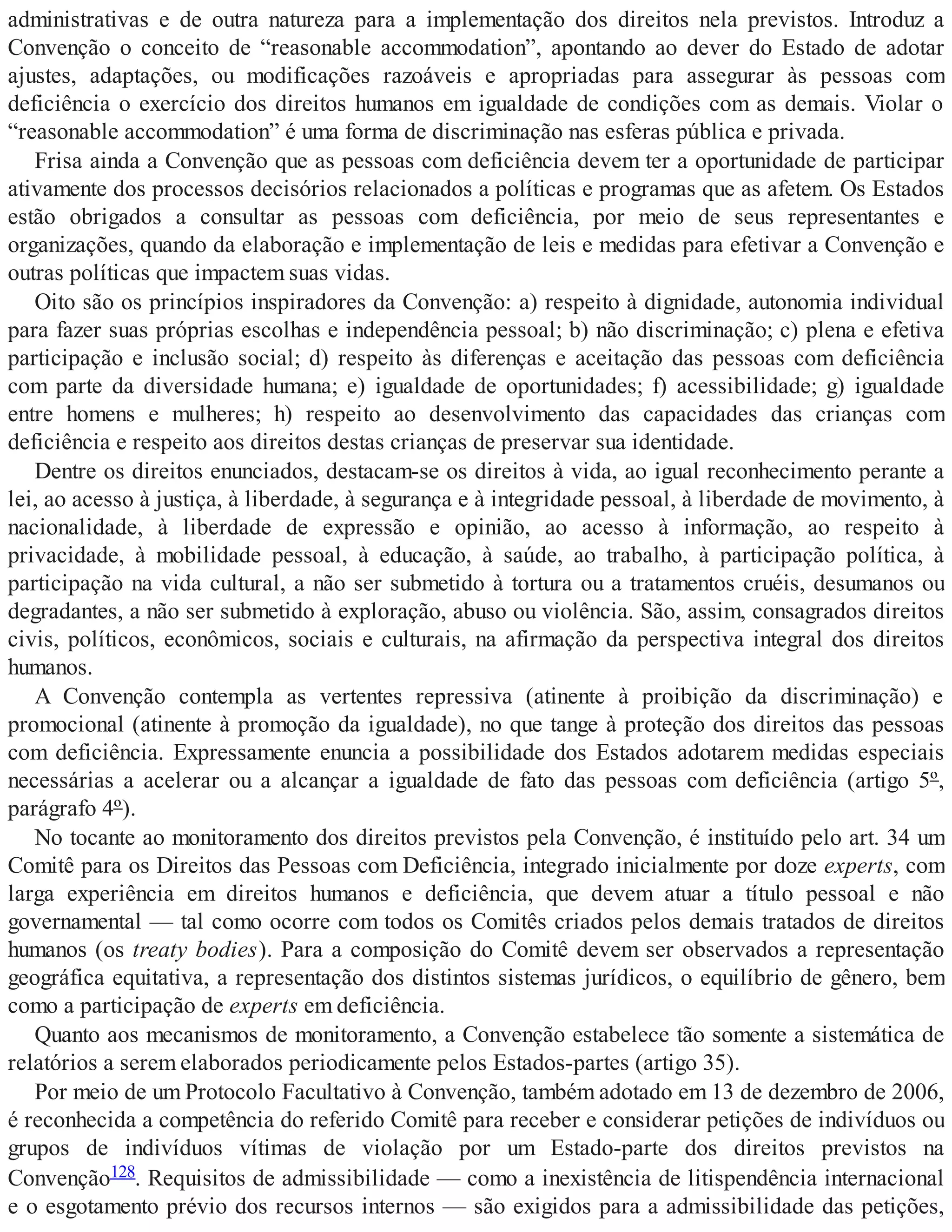 administrativas e de outra natureza para a implementação dos direitos nela previstos. Introduz a
Convenção o conceito de “reasonable accommodation”, apontando ao dever do Estado de adotar
ajustes, adaptações, ou modificações razoáveis e apropriadas para assegurar às pessoas com
deficiência o exercício dos direitos humanos em igualdade de condições com as demais. Violar o
“reasonable accommodation” é uma forma de discriminação nas esferas pública e privada.
Frisa ainda a Convenção que as pessoas com deficiência devem ter a oportunidade de participar
ativamente dos processos decisórios relacionados a políticas e programas que as afetem. Os Estados
estão obrigados a consultar as pessoas com deficiência, por meio de seus representantes e
organizações, quando da elaboração e implementação de leis e medidas para efetivar a Convenção e
outras políticas que impactem suas vidas.
Oito são os princípios inspiradores da Convenção: a) respeito à dignidade, autonomia individual
para fazer suas próprias escolhas e independência pessoal; b) não discriminação; c) plena e efetiva
participação e inclusão social; d) respeito às diferenças e aceitação das pessoas com deficiência
com parte da diversidade humana; e) igualdade de oportunidades; f) acessibilidade; g) igualdade
entre homens e mulheres; h) respeito ao desenvolvimento das capacidades das crianças com
deficiência e respeito aos direitos destas crianças de preservar sua identidade.
Dentre os direitos enunciados, destacam-se os direitos à vida, ao igual reconhecimento perante a
lei, ao acesso à justiça, à liberdade, à segurança e à integridade pessoal, à liberdade de movimento, à
nacionalidade, à liberdade de expressão e opinião, ao acesso à informação, ao respeito à
privacidade, à mobilidade pessoal, à educação, à saúde, ao trabalho, à participação política, à
participação na vida cultural, a não ser submetido à tortura ou a tratamentos cruéis, desumanos ou
degradantes, a não ser submetido à exploração, abuso ou violência. São, assim, consagrados direitos
civis, políticos, econômicos, sociais e culturais, na afirmação da perspectiva integral dos direitos
humanos.
A Convenção contempla as vertentes repressiva (atinente à proibição da discriminação) e
promocional (atinente à promoção da igualdade), no que tange à proteção dos direitos das pessoas
com deficiência. Expressamente enuncia a possibilidade dos Estados adotarem medidas especiais
necessárias a acelerar ou a alcançar a igualdade de fato das pessoas com deficiência (artigo 5º,
parágrafo 4º).
No tocante ao monitoramento dos direitos previstos pela Convenção, é instituído pelo art. 34 um
Comitê para os Direitos das Pessoas com Deficiência, integrado inicialmente por doze experts, com
larga experiência em direitos humanos e deficiência, que devem atuar a título pessoal e não
governamental — tal como ocorre com todos os Comitês criados pelos demais tratados de direitos
humanos (os treaty bodies). Para a composição do Comitê devem ser observados a representação
geográfica equitativa, a representação dos distintos sistemas jurídicos, o equilíbrio de gênero, bem
como a participação de experts em deficiência.
Quanto aos mecanismos de monitoramento, a Convenção estabelece tão somente a sistemática de
relatórios a serem elaborados periodicamente pelos Estados-partes (artigo 35).
Por meio de um Protocolo Facultativo à Convenção, também adotado em 13 de dezembro de 2006,
é reconhecida a competência do referido Comitê para receber e considerar petições de indivíduos ou
grupos de indivíduos vítimas de violação por um Estado-parte dos direitos previstos na
Convenção128. Requisitos de admissibilidade — como a inexistência de litispendência internacional
e o esgotamento prévio dos recursos internos — são exigidos para a admissibilidade das petições,
 