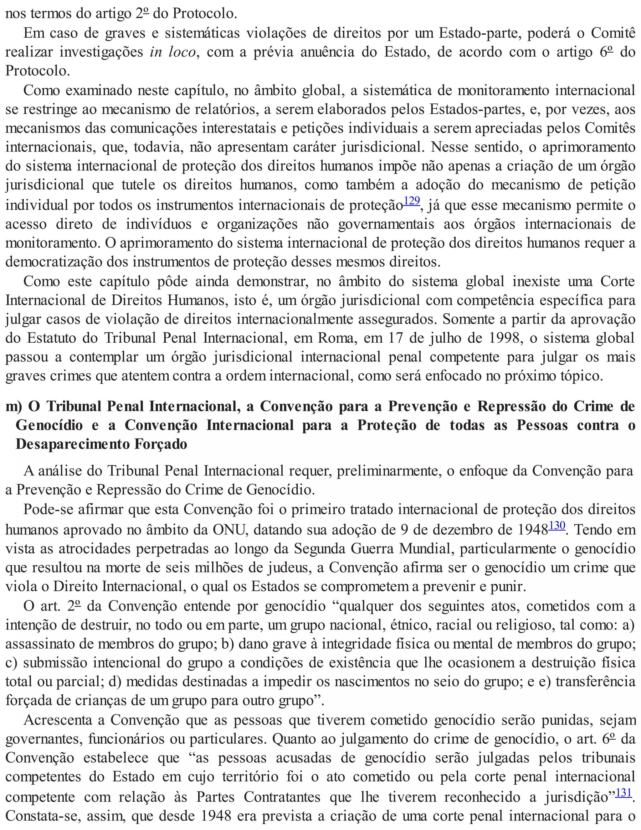 nos termos do artigo 2º do Protocolo.
Em caso de graves e sistemáticas violações de direitos por um Estado-parte, poderá o Comitê
realizar investigações in loco, com a prévia anuência do Estado, de acordo com o artigo 6º do
Protocolo.
Como examinado neste capítulo, no âmbito global, a sistemática de monitoramento internacional
se restringe ao mecanismo de relatórios, a serem elaborados pelos Estados-partes, e, por vezes, aos
mecanismos das comunicações interestatais e petições individuais a serem apreciadas pelos Comitês
internacionais, que, todavia, não apresentam caráter jurisdicional. Nesse sentido, o aprimoramento
do sistema internacional de proteção dos direitos humanos impõe não apenas a criação de um órgão
jurisdicional que tutele os direitos humanos, como também a adoção do mecanismo de petição
individual por todos os instrumentos internacionais de proteção129, já que esse mecanismo permite o
acesso direto de indivíduos e organizações não governamentais aos órgãos internacionais de
monitoramento. O aprimoramento do sistema internacional de proteção dos direitos humanos requer a
democratização dos instrumentos de proteção desses mesmos direitos.
Como este capítulo pôde ainda demonstrar, no âmbito do sistema global inexiste uma Corte
Internacional de Direitos Humanos, isto é, um órgão jurisdicional com competência específica para
julgar casos de violação de direitos internacionalmente assegurados. Somente a partir da aprovação
do Estatuto do Tribunal Penal Internacional, em Roma, em 17 de julho de 1998, o sistema global
passou a contemplar um órgão jurisdicional internacional penal competente para julgar os mais
graves crimes que atentem contra a ordem internacional, como será enfocado no próximo tópico.
m) O Tribunal Penal Internacional, a Convenção para a Prevenção e Repressão do Crime de
Genocídio e a Convenção Internacional para a Proteção de todas as Pessoas contra o
Desaparecimento Forçado
A análise do Tribunal Penal Internacional requer, preliminarmente, o enfoque da Convenção para
a Prevenção e Repressão do Crime de Genocídio.
Pode-se afirmar que esta Convenção foi o primeiro tratado internacional de proteção dos direitos
humanos aprovado no âmbito da ONU, datando sua adoção de 9 de dezembro de 1948130. Tendo em
vista as atrocidades perpetradas ao longo da Segunda Guerra Mundial, particularmente o genocídio
que resultou na morte de seis milhões de judeus, a Convenção afirma ser o genocídio um crime que
viola o Direito Internacional, o qual os Estados se comprometem a prevenir e punir.
O art. 2º da Convenção entende por genocídio “qualquer dos seguintes atos, cometidos com a
intenção de destruir, no todo ou em parte, um grupo nacional, étnico, racial ou religioso, tal como: a)
assassinato de membros do grupo; b) dano grave à integridade física ou mental de membros do grupo;
c) submissão intencional do grupo a condições de existência que lhe ocasionem a destruição física
total ou parcial; d) medidas destinadas a impedir os nascimentos no seio do grupo; e e) transferência
forçada de crianças de um grupo para outro grupo”.
Acrescenta a Convenção que as pessoas que tiverem cometido genocídio serão punidas, sejam
governantes, funcionários ou particulares. Quanto ao julgamento do crime de genocídio, o art. 6º da
Convenção estabelece que “as pessoas acusadas de genocídio serão julgadas pelos tribunais
competentes do Estado em cujo território foi o ato cometido ou pela corte penal internacional
competente com relação às Partes Contratantes que lhe tiverem reconhecido a jurisdição”131.
Constata-se, assim, que desde 1948 era prevista a criação de uma corte penal internacional para o
 