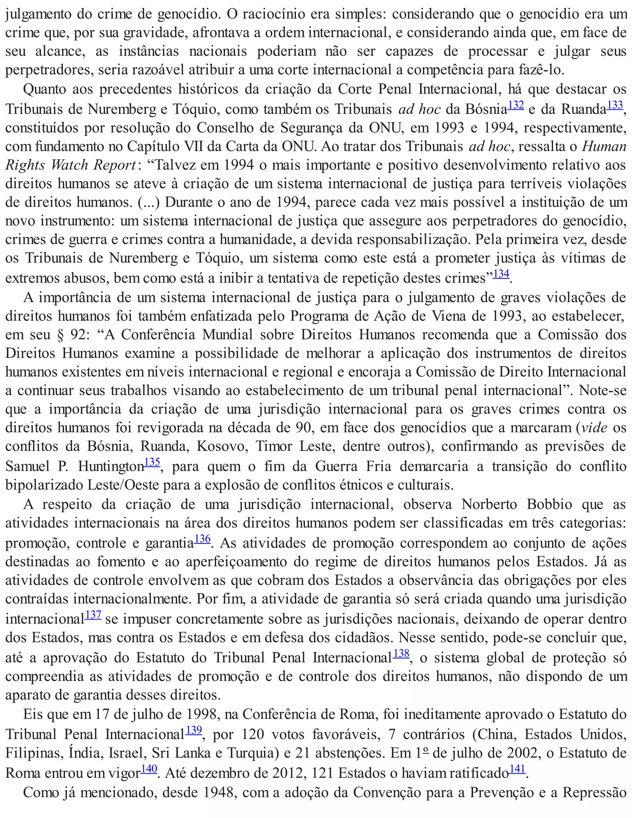 julgamento do crime de genocídio. O raciocínio era simples: considerando que o genocídio era um
crime que, por sua gravidade, afrontava a ordem internacional, e considerando ainda que, em face de
seu alcance, as instâncias nacionais poderiam não ser capazes de processar e julgar seus
perpetradores, seria razoável atribuir a uma corte internacional a competência para fazê-lo.
Quanto aos precedentes históricos da criação da Corte Penal Internacional, há que destacar os
Tribunais de Nuremberg e Tóquio, como também os Tribunais ad hoc da Bósnia132 e da Ruanda133,
constituídos por resolução do Conselho de Segurança da ONU, em 1993 e 1994, respectivamente,
com fundamento no Capítulo VII da Carta da ONU. Ao tratar dos Tribunais ad hoc, ressalta o Human
Rights Watch Report: “Talvez em 1994 o mais importante e positivo desenvolvimento relativo aos
direitos humanos se ateve à criação de um sistema internacional de justiça para terríveis violações
de direitos humanos. (...) Durante o ano de 1994, parece cada vez mais possível a instituição de um
novo instrumento: um sistema internacional de justiça que assegure aos perpetradores do genocídio,
crimes de guerra e crimes contra a humanidade, a devida responsabilização. Pela primeira vez, desde
os Tribunais de Nuremberg e Tóquio, um sistema como este está a prometer justiça às vítimas de
extremos abusos, bem como está a inibir a tentativa de repetição destes crimes”134.
A importância de um sistema internacional de justiça para o julgamento de graves violações de
direitos humanos foi também enfatizada pelo Programa de Ação de Viena de 1993, ao estabelecer,
em seu § 92: “A Conferência Mundial sobre Direitos Humanos recomenda que a Comissão dos
Direitos Humanos examine a possibilidade de melhorar a aplicação dos instrumentos de direitos
humanos existentes em níveis internacional e regional e encoraja a Comissão de Direito Internacional
a continuar seus trabalhos visando ao estabelecimento de um tribunal penal internacional”. Note-se
que a importância da criação de uma jurisdição internacional para os graves crimes contra os
direitos humanos foi revigorada na década de 90, em face dos genocídios que a marcaram (vide os
conflitos da Bósnia, Ruanda, Kosovo, Timor Leste, dentre outros), confirmando as previsões de
Samuel P. Huntington135, para quem o fim da Guerra Fria demarcaria a transição do conflito
bipolarizado Leste/Oeste para a explosão de conflitos étnicos e culturais.
A respeito da criação de uma jurisdição internacional, observa Norberto Bobbio que as
atividades internacionais na área dos direitos humanos podem ser classificadas em três categorias:
promoção, controle e garantia136. As atividades de promoção correspondem ao conjunto de ações
destinadas ao fomento e ao aperfeiçoamento do regime de direitos humanos pelos Estados. Já as
atividades de controle envolvem as que cobram dos Estados a observância das obrigações por eles
contraídas internacionalmente. Por fim, a atividade de garantia só será criada quando uma jurisdição
internacional137 se impuser concretamente sobre as jurisdições nacionais, deixando de operar dentro
dos Estados, mas contra os Estados e em defesa dos cidadãos. Nesse sentido, pode-se concluir que,
até a aprovação do Estatuto do Tribunal Penal Internacional138, o sistema global de proteção só
compreendia as atividades de promoção e de controle dos direitos humanos, não dispondo de um
aparato de garantia desses direitos.
Eis que em 17 de julho de 1998, na Conferência de Roma, foi ineditamente aprovado o Estatuto do
Tribunal Penal Internacional139, por 120 votos favoráveis, 7 contrários (China, Estados Unidos,
Filipinas, Índia, Israel, Sri Lanka e Turquia) e 21 abstenções. Em 1º de julho de 2002, o Estatuto de
Roma entrou em vigor140. Até dezembro de 2012, 121 Estados o haviam ratificado141.
Como já mencionado, desde 1948, com a adoção da Convenção para a Prevenção e a Repressão
 
