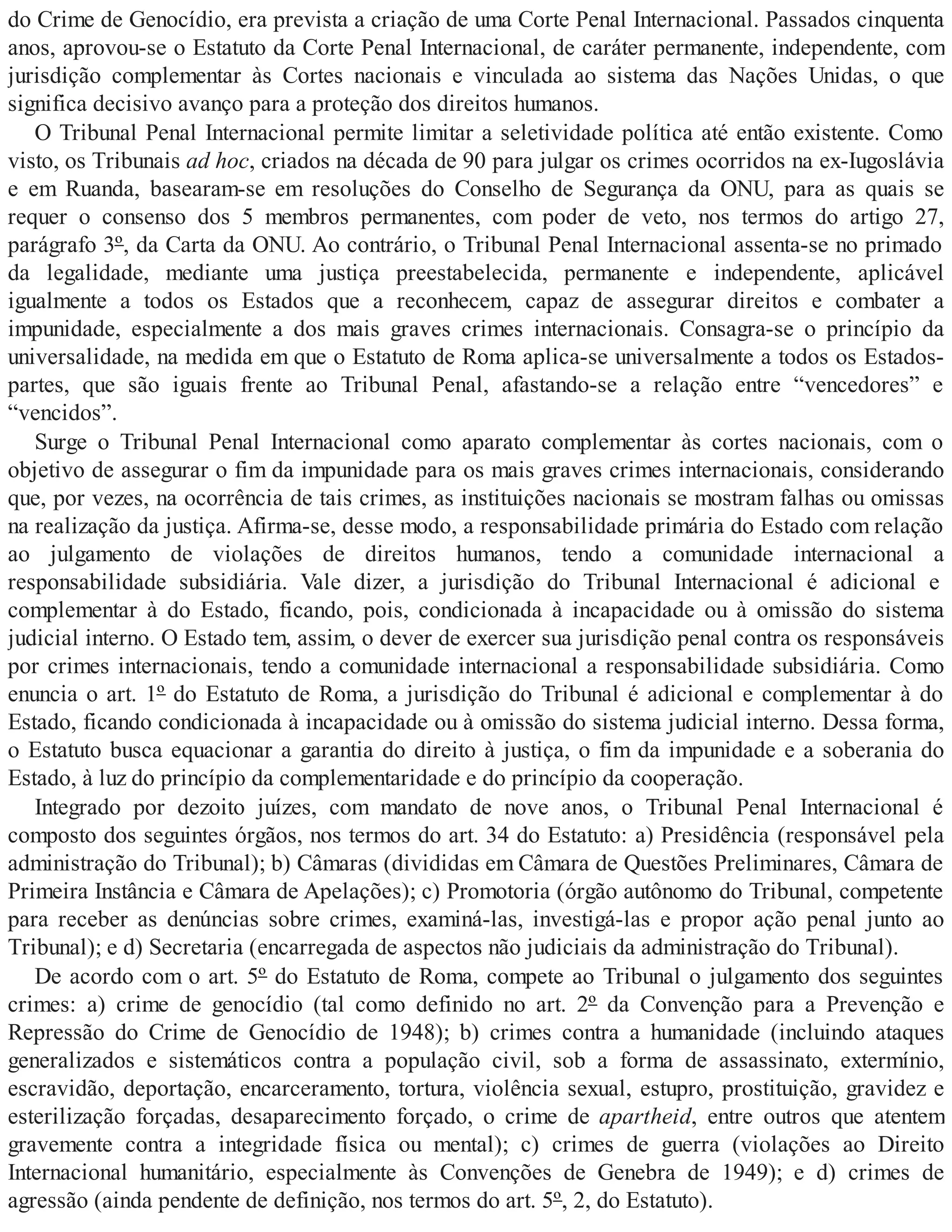 do Crime de Genocídio, era prevista a criação de uma Corte Penal Internacional. Passados cinquenta
anos, aprovou-se o Estatuto da Corte Penal Internacional, de caráter permanente, independente, com
jurisdição complementar às Cortes nacionais e vinculada ao sistema das Nações Unidas, o que
significa decisivo avanço para a proteção dos direitos humanos.
O Tribunal Penal Internacional permite limitar a seletividade política até então existente. Como
visto, os Tribunais ad hoc, criados na década de 90 para julgar os crimes ocorridos na ex-Iugoslávia
e em Ruanda, basearam-se em resoluções do Conselho de Segurança da ONU, para as quais se
requer o consenso dos 5 membros permanentes, com poder de veto, nos termos do artigo 27,
parágrafo 3º, da Carta da ONU. Ao contrário, o Tribunal Penal Internacional assenta-se no primado
da legalidade, mediante uma justiça preestabelecida, permanente e independente, aplicável
igualmente a todos os Estados que a reconhecem, capaz de assegurar direitos e combater a
impunidade, especialmente a dos mais graves crimes internacionais. Consagra-se o princípio da
universalidade, na medida em que o Estatuto de Roma aplica-se universalmente a todos os Estados-
partes, que são iguais frente ao Tribunal Penal, afastando-se a relação entre “vencedores” e
“vencidos”.
Surge o Tribunal Penal Internacional como aparato complementar às cortes nacionais, com o
objetivo de assegurar o fim da impunidade para os mais graves crimes internacionais, considerando
que, por vezes, na ocorrência de tais crimes, as instituições nacionais se mostram falhas ou omissas
na realização da justiça. Afirma-se, desse modo, a responsabilidade primária do Estado com relação
ao julgamento de violações de direitos humanos, tendo a comunidade internacional a
responsabilidade subsidiária. Vale dizer, a jurisdição do Tribunal Internacional é adicional e
complementar à do Estado, ficando, pois, condicionada à incapacidade ou à omissão do sistema
judicial interno. O Estado tem, assim, o dever de exercer sua jurisdição penal contra os responsáveis
por crimes internacionais, tendo a comunidade internacional a responsabilidade subsidiária. Como
enuncia o art. 1º do Estatuto de Roma, a jurisdição do Tribunal é adicional e complementar à do
Estado, ficando condicionada à incapacidade ou à omissão do sistema judicial interno. Dessa forma,
o Estatuto busca equacionar a garantia do direito à justiça, o fim da impunidade e a soberania do
Estado, à luz do princípio da complementaridade e do princípio da cooperação.
Integrado por dezoito juízes, com mandato de nove anos, o Tribunal Penal Internacional é
composto dos seguintes órgãos, nos termos do art. 34 do Estatuto: a) Presidência (responsável pela
administração do Tribunal); b) Câmaras (divididas em Câmara de Questões Preliminares, Câmara de
Primeira Instância e Câmara de Apelações); c) Promotoria (órgão autônomo do Tribunal, competente
para receber as denúncias sobre crimes, examiná-las, investigá-las e propor ação penal junto ao
Tribunal); e d) Secretaria (encarregada de aspectos não judiciais da administração do Tribunal).
De acordo com o art. 5º do Estatuto de Roma, compete ao Tribunal o julgamento dos seguintes
crimes: a) crime de genocídio (tal como definido no art. 2º da Convenção para a Prevenção e
Repressão do Crime de Genocídio de 1948); b) crimes contra a humanidade (incluindo ataques
generalizados e sistemáticos contra a população civil, sob a forma de assassinato, extermínio,
escravidão, deportação, encarceramento, tortura, violência sexual, estupro, prostituição, gravidez e
esterilização forçadas, desaparecimento forçado, o crime de apartheid, entre outros que atentem
gravemente contra a integridade física ou mental); c) crimes de guerra (violações ao Direito
Internacional humanitário, especialmente às Convenções de Genebra de 1949); e d) crimes de
agressão (ainda pendente de definição, nos termos do art. 5º, 2, do Estatuto).
 