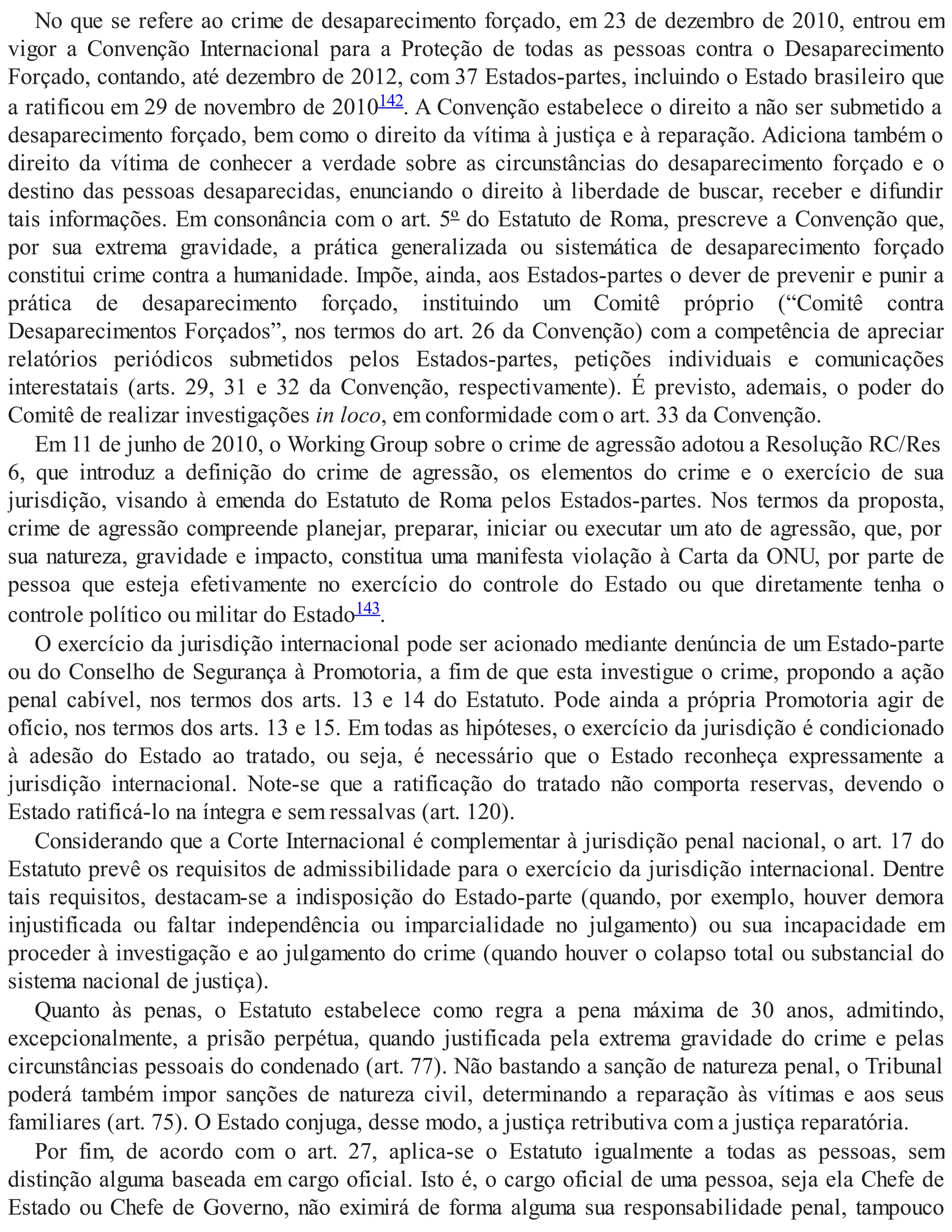 No que se refere ao crime de desaparecimento forçado, em 23 de dezembro de 2010, entrou em
vigor a Convenção Internacional para a Proteção de todas as pessoas contra o Desaparecimento
Forçado, contando, até dezembro de 2012, com 37 Estados-partes, incluindo o Estado brasileiro que
a ratificou em 29 de novembro de 2010142. A Convenção estabelece o direito a não ser submetido a
desaparecimento forçado, bem como o direito da vítima à justiça e à reparação. Adiciona também o
direito da vítima de conhecer a verdade sobre as circunstâncias do desaparecimento forçado e o
destino das pessoas desaparecidas, enunciando o direito à liberdade de buscar, receber e difundir
tais informações. Em consonância com o art. 5º do Estatuto de Roma, prescreve a Convenção que,
por sua extrema gravidade, a prática generalizada ou sistemática de desaparecimento forçado
constitui crime contra a humanidade. Impõe, ainda, aos Estados-partes o dever de prevenir e punir a
prática de desaparecimento forçado, instituindo um Comitê próprio (“Comitê contra
Desaparecimentos Forçados”, nos termos do art. 26 da Convenção) com a competência de apreciar
relatórios periódicos submetidos pelos Estados-partes, petições individuais e comunicações
interestatais (arts. 29, 31 e 32 da Convenção, respectivamente). É previsto, ademais, o poder do
Comitê de realizar investigações in loco, em conformidade com o art. 33 da Convenção.
Em 11 de junho de 2010, o Working Group sobre o crime de agressão adotou a Resolução RC/Res
6, que introduz a definição do crime de agressão, os elementos do crime e o exercício de sua
jurisdição, visando à emenda do Estatuto de Roma pelos Estados-partes. Nos termos da proposta,
crime de agressão compreende planejar, preparar, iniciar ou executar um ato de agressão, que, por
sua natureza, gravidade e impacto, constitua uma manifesta violação à Carta da ONU, por parte de
pessoa que esteja efetivamente no exercício do controle do Estado ou que diretamente tenha o
controle político ou militar do Estado143.
O exercício da jurisdição internacional pode ser acionado mediante denúncia de um Estado-parte
ou do Conselho de Segurança à Promotoria, a fim de que esta investigue o crime, propondo a ação
penal cabível, nos termos dos arts. 13 e 14 do Estatuto. Pode ainda a própria Promotoria agir de
ofício, nos termos dos arts. 13 e 15. Em todas as hipóteses, o exercício da jurisdição é condicionado
à adesão do Estado ao tratado, ou seja, é necessário que o Estado reconheça expressamente a
jurisdição internacional. Note-se que a ratificação do tratado não comporta reservas, devendo o
Estado ratificá-lo na íntegra e sem ressalvas (art. 120).
Considerando que a Corte Internacional é complementar à jurisdição penal nacional, o art. 17 do
Estatuto prevê os requisitos de admissibilidade para o exercício da jurisdição internacional. Dentre
tais requisitos, destacam-se a indisposição do Estado-parte (quando, por exemplo, houver demora
injustificada ou faltar independência ou imparcialidade no julgamento) ou sua incapacidade em
proceder à investigação e ao julgamento do crime (quando houver o colapso total ou substancial do
sistema nacional de justiça).
Quanto às penas, o Estatuto estabelece como regra a pena máxima de 30 anos, admitindo,
excepcionalmente, a prisão perpétua, quando justificada pela extrema gravidade do crime e pelas
circunstâncias pessoais do condenado (art. 77). Não bastando a sanção de natureza penal, o Tribunal
poderá também impor sanções de natureza civil, determinando a reparação às vítimas e aos seus
familiares (art. 75). O Estado conjuga, desse modo, a justiça retributiva com a justiça reparatória.
Por fim, de acordo com o art. 27, aplica-se o Estatuto igualmente a todas as pessoas, sem
distinção alguma baseada em cargo oficial. Isto é, o cargo oficial de uma pessoa, seja ela Chefe de
Estado ou Chefe de Governo, não eximirá de forma alguma sua responsabilidade penal, tampouco
 