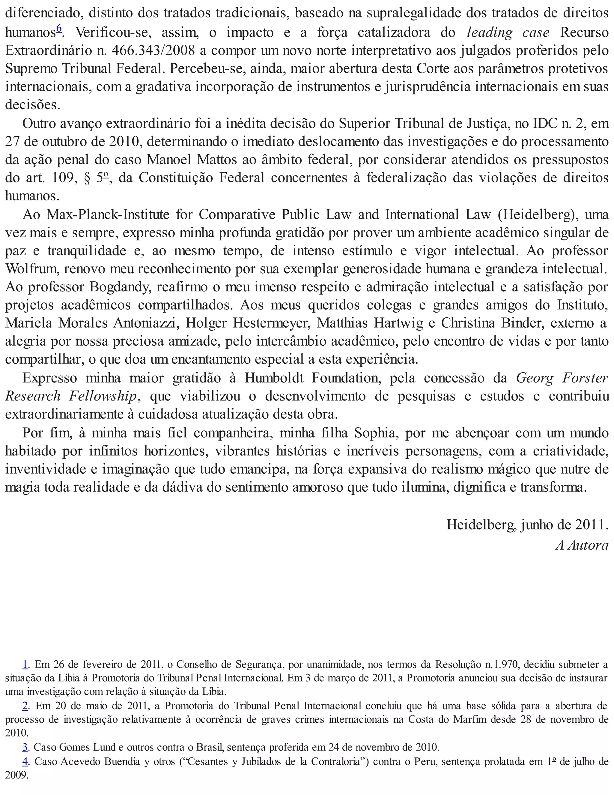diferenciado, distinto dos tratados tradicionais, baseado na supralegalidade dos tratados de direitos
humanos6. Verificou-se, assim, o impacto e a força catalizadora do leading case Recurso
Extraordinário n. 466.343/2008 a compor um novo norte interpretativo aos julgados proferidos pelo
Supremo Tribunal Federal. Percebeu-se, ainda, maior abertura desta Corte aos parâmetros protetivos
internacionais, com a gradativa incorporação de instrumentos e jurisprudência internacionais em suas
decisões.
Outro avanço extraordinário foi a inédita decisão do Superior Tribunal de Justiça, no IDC n. 2, em
27 de outubro de 2010, determinando o imediato deslocamento das investigações e do processamento
da ação penal do caso Manoel Mattos ao âmbito federal, por considerar atendidos os pressupostos
do art. 109, § 5º, da Constituição Federal concernentes à federalização das violações de direitos
humanos.
Ao Max-Planck-Institute for Comparative Public Law and International Law (Heidelberg), uma
vez mais e sempre, expresso minha profunda gratidão por prover um ambiente acadêmico singular de
paz e tranquilidade e, ao mesmo tempo, de intenso estímulo e vigor intelectual. Ao professor
Wolfrum, renovo meu reconhecimento por sua exemplar generosidade humana e grandeza intelectual.
Ao professor Bogdandy, reafirmo o meu imenso respeito e admiração intelectual e a satisfação por
projetos acadêmicos compartilhados. Aos meus queridos colegas e grandes amigos do Instituto,
Mariela Morales Antoniazzi, Holger Hestermeyer, Matthias Hartwig e Christina Binder, externo a
alegria por nossa preciosa amizade, pelo intercâmbio acadêmico, pelo encontro de vidas e por tanto
compartilhar, o que doa um encantamento especial a esta experiência.
Expresso minha maior gratidão à Humboldt Foundation, pela concessão da Georg Forster
Research Fellowship, que viabilizou o desenvolvimento de pesquisas e estudos e contribuiu
extraordinariamente à cuidadosa atualização desta obra.
Por fim, à minha mais fiel companheira, minha filha Sophia, por me abençoar com um mundo
habitado por infinitos horizontes, vibrantes histórias e incríveis personagens, com a criatividade,
inventividade e imaginação que tudo emancipa, na força expansiva do realismo mágico que nutre de
magia toda realidade e da dádiva do sentimento amoroso que tudo ilumina, dignifica e transforma.
Heidelberg, junho de 2011.
A Autora
1. Em 26 de fevereiro de 2011, o Conselho de Segurança, por unanimidade, nos termos da Resolução n.1.970, decidiu submeter a
situação da Líbia à Promotoria do Tribunal Penal Internacional. Em 3 de março de 2011, a Promotoria anunciou sua decisão de instaurar
uma investigação com relação à situação da Líbia.
2. Em 20 de maio de 2011, a Promotoria do Tribunal Penal Internacional concluiu que há uma base sólida para a abertura de
processo de investigação relativamente à ocorrência de graves crimes internacionais na Costa do Marfim desde 28 de novembro de
2010.
3. Caso Gomes Lund e outros contra o Brasil, sentença proferida em 24 de novembro de 2010.
4. Caso Acevedo Buendía y otros (“Cesantes y Jubilados de la Contraloría”) contra o Peru, sentença prolatada em 1º de julho de
2009.
 
