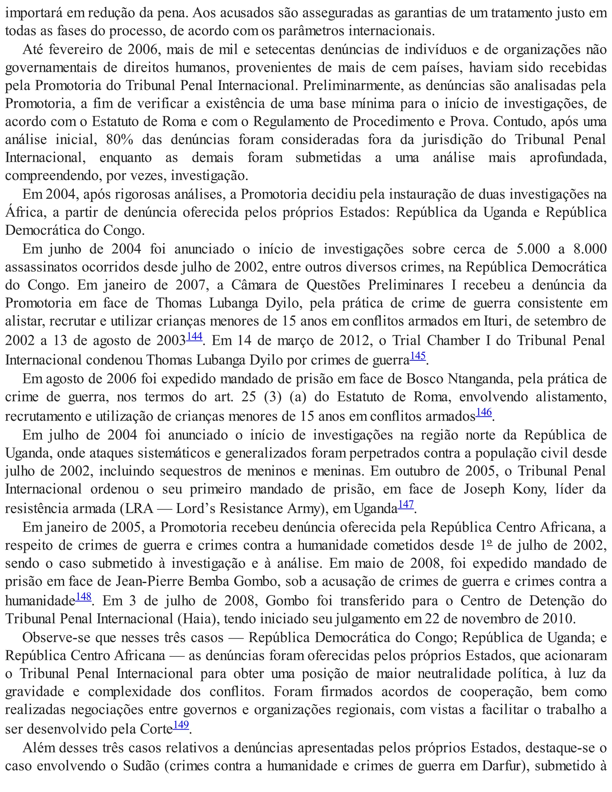 importará em redução da pena. Aos acusados são asseguradas as garantias de um tratamento justo em
todas as fases do processo, de acordo com os parâmetros internacionais.
Até fevereiro de 2006, mais de mil e setecentas denúncias de indivíduos e de organizações não
governamentais de direitos humanos, provenientes de mais de cem países, haviam sido recebidas
pela Promotoria do Tribunal Penal Internacional. Preliminarmente, as denúncias são analisadas pela
Promotoria, a fim de verificar a existência de uma base mínima para o início de investigações, de
acordo com o Estatuto de Roma e com o Regulamento de Procedimento e Prova. Contudo, após uma
análise inicial, 80% das denúncias foram consideradas fora da jurisdição do Tribunal Penal
Internacional, enquanto as demais foram submetidas a uma análise mais aprofundada,
compreendendo, por vezes, investigação.
Em 2004, após rigorosas análises, a Promotoria decidiu pela instauração de duas investigações na
África, a partir de denúncia oferecida pelos próprios Estados: República da Uganda e República
Democrática do Congo.
Em junho de 2004 foi anunciado o início de investigações sobre cerca de 5.000 a 8.000
assassinatos ocorridos desde julho de 2002, entre outros diversos crimes, na República Democrática
do Congo. Em janeiro de 2007, a Câmara de Questões Preliminares I recebeu a denúncia da
Promotoria em face de Thomas Lubanga Dyilo, pela prática de crime de guerra consistente em
alistar, recrutar e utilizar crianças menores de 15 anos em conflitos armados em Ituri, de setembro de
2002 a 13 de agosto de 2003144. Em 14 de março de 2012, o Trial Chamber I do Tribunal Penal
Internacional condenou Thomas Lubanga Dyilo por crimes de guerra145.
Em agosto de 2006 foi expedido mandado de prisão em face de Bosco Ntanganda, pela prática de
crime de guerra, nos termos do art. 25 (3) (a) do Estatuto de Roma, envolvendo alistamento,
recrutamento e utilização de crianças menores de 15 anos em conflitos armados146.
Em julho de 2004 foi anunciado o início de investigações na região norte da República de
Uganda, onde ataques sistemáticos e generalizados foram perpetrados contra a população civil desde
julho de 2002, incluindo sequestros de meninos e meninas. Em outubro de 2005, o Tribunal Penal
Internacional ordenou o seu primeiro mandado de prisão, em face de Joseph Kony, líder da
resistência armada (LRA — Lord’s Resistance Army), em Uganda147.
Em janeiro de 2005, a Promotoria recebeu denúncia oferecida pela República Centro Africana, a
respeito de crimes de guerra e crimes contra a humanidade cometidos desde 1º de julho de 2002,
sendo o caso submetido à investigação e à análise. Em maio de 2008, foi expedido mandado de
prisão em face de Jean-Pierre Bemba Gombo, sob a acusação de crimes de guerra e crimes contra a
humanidade148. Em 3 de julho de 2008, Gombo foi transferido para o Centro de Detenção do
Tribunal Penal Internacional (Haia), tendo iniciado seu julgamento em 22 de novembro de 2010.
Observe-se que nesses três casos — República Democrática do Congo; República de Uganda; e
República Centro Africana — as denúncias foram oferecidas pelos próprios Estados, que acionaram
o Tribunal Penal Internacional para obter uma posição de maior neutralidade política, à luz da
gravidade e complexidade dos conflitos. Foram firmados acordos de cooperação, bem como
realizadas negociações entre governos e organizações regionais, com vistas a facilitar o trabalho a
ser desenvolvido pela Corte149.
Além desses três casos relativos a denúncias apresentadas pelos próprios Estados, destaque-se o
caso envolvendo o Sudão (crimes contra a humanidade e crimes de guerra em Darfur), submetido à
 