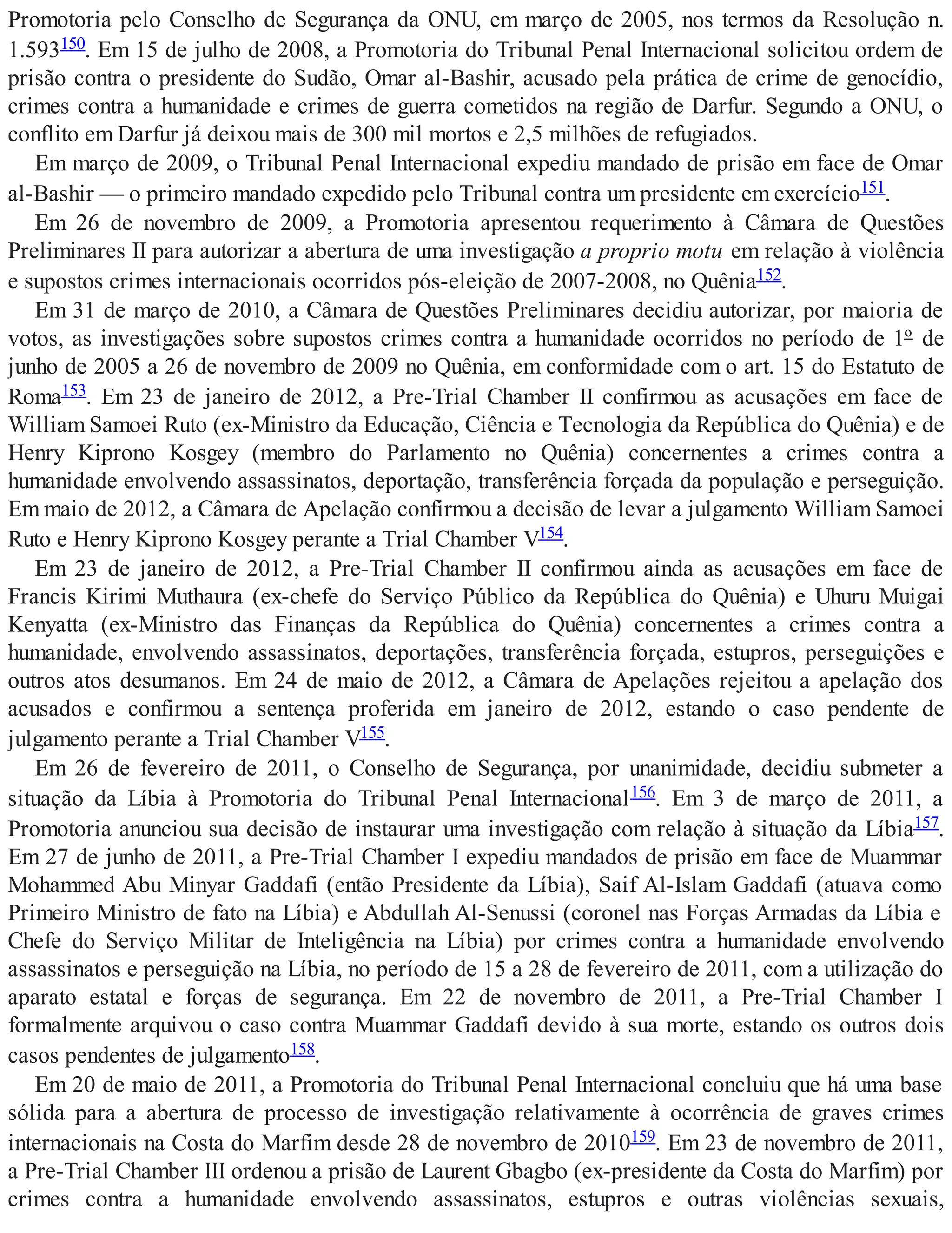 Promotoria pelo Conselho de Segurança da ONU, em março de 2005, nos termos da Resolução n.
1.593150. Em 15 de julho de 2008, a Promotoria do Tribunal Penal Internacional solicitou ordem de
prisão contra o presidente do Sudão, Omar al-Bashir, acusado pela prática de crime de genocídio,
crimes contra a humanidade e crimes de guerra cometidos na região de Darfur. Segundo a ONU, o
conflito em Darfur já deixou mais de 300 mil mortos e 2,5 milhões de refugiados.
Em março de 2009, o Tribunal Penal Internacional expediu mandado de prisão em face de Omar
al-Bashir — o primeiro mandado expedido pelo Tribunal contra um presidente em exercício151.
Em 26 de novembro de 2009, a Promotoria apresentou requerimento à Câmara de Questões
Preliminares II para autorizar a abertura de uma investigação a proprio motu em relação à violência
e supostos crimes internacionais ocorridos pós-eleição de 2007-2008, no Quênia152.
Em 31 de março de 2010, a Câmara de Questões Preliminares decidiu autorizar, por maioria de
votos, as investigações sobre supostos crimes contra a humanidade ocorridos no período de 1º de
junho de 2005 a 26 de novembro de 2009 no Quênia, em conformidade com o art. 15 do Estatuto de
Roma153. Em 23 de janeiro de 2012, a Pre-Trial Chamber II confirmou as acusações em face de
William Samoei Ruto (ex-Ministro da Educação, Ciência e Tecnologia da República do Quênia) e de
Henry Kiprono Kosgey (membro do Parlamento no Quênia) concernentes a crimes contra a
humanidade envolvendo assassinatos, deportação, transferência forçada da população e perseguição.
Em maio de 2012, a Câmara de Apelação confirmou a decisão de levar a julgamento William Samoei
Ruto e Henry Kiprono Kosgey perante a Trial Chamber V154.
Em 23 de janeiro de 2012, a Pre-Trial Chamber II confirmou ainda as acusações em face de
Francis Kirimi Muthaura (ex-chefe do Serviço Público da República do Quênia) e Uhuru Muigai
Kenyatta (ex-Ministro das Finanças da República do Quênia) concernentes a crimes contra a
humanidade, envolvendo assassinatos, deportações, transferência forçada, estupros, perseguições e
outros atos desumanos. Em 24 de maio de 2012, a Câmara de Apelações rejeitou a apelação dos
acusados e confirmou a sentença proferida em janeiro de 2012, estando o caso pendente de
julgamento perante a Trial Chamber V155.
Em 26 de fevereiro de 2011, o Conselho de Segurança, por unanimidade, decidiu submeter a
situação da Líbia à Promotoria do Tribunal Penal Internacional156. Em 3 de março de 2011, a
Promotoria anunciou sua decisão de instaurar uma investigação com relação à situação da Líbia157.
Em 27 de junho de 2011, a Pre-Trial Chamber I expediu mandados de prisão em face de Muammar
Mohammed Abu Minyar Gaddafi (então Presidente da Líbia), Saif Al-Islam Gaddafi (atuava como
Primeiro Ministro de fato na Líbia) e Abdullah Al-Senussi (coronel nas Forças Armadas da Líbia e
Chefe do Serviço Militar de Inteligência na Líbia) por crimes contra a humanidade envolvendo
assassinatos e perseguição na Líbia, no período de 15 a 28 de fevereiro de 2011, com a utilização do
aparato estatal e forças de segurança. Em 22 de novembro de 2011, a Pre-Trial Chamber I
formalmente arquivou o caso contra Muammar Gaddafi devido à sua morte, estando os outros dois
casos pendentes de julgamento158.
Em 20 de maio de 2011, a Promotoria do Tribunal Penal Internacional concluiu que há uma base
sólida para a abertura de processo de investigação relativamente à ocorrência de graves crimes
internacionais na Costa do Marfim desde 28 de novembro de 2010159. Em 23 de novembro de 2011,
a Pre-Trial Chamber III ordenou a prisão de Laurent Gbagbo (ex-presidente da Costa do Marfim) por
crimes contra a humanidade envolvendo assassinatos, estupros e outras violências sexuais,
 