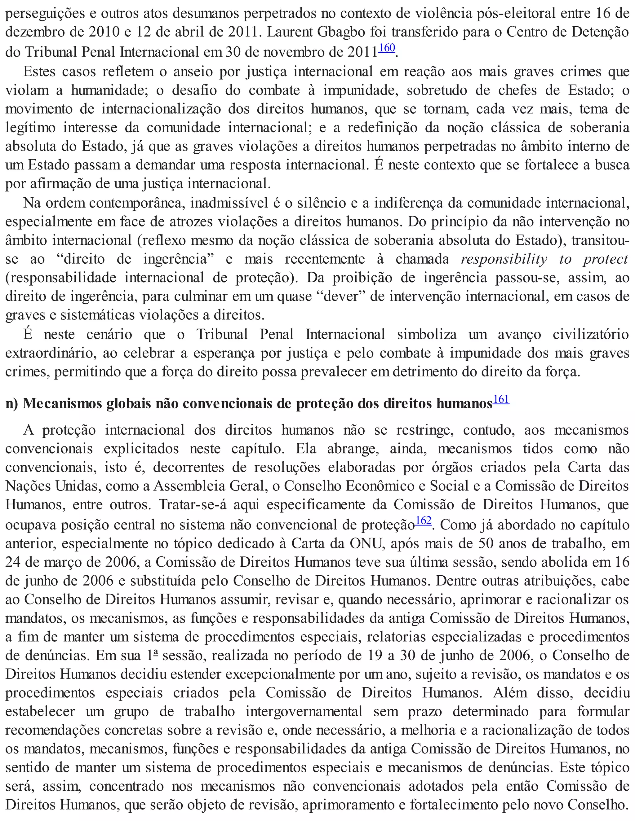 perseguições e outros atos desumanos perpetrados no contexto de violência pós-eleitoral entre 16 de
dezembro de 2010 e 12 de abril de 2011. Laurent Gbagbo foi transferido para o Centro de Detenção
do Tribunal Penal Internacional em 30 de novembro de 2011160.
Estes casos refletem o anseio por justiça internacional em reação aos mais graves crimes que
violam a humanidade; o desafio do combate à impunidade, sobretudo de chefes de Estado; o
movimento de internacionalização dos direitos humanos, que se tornam, cada vez mais, tema de
legítimo interesse da comunidade internacional; e a redefinição da noção clássica de soberania
absoluta do Estado, já que as graves violações a direitos humanos perpetradas no âmbito interno de
um Estado passam a demandar uma resposta internacional. É neste contexto que se fortalece a busca
por afirmação de uma justiça internacional.
Na ordem contemporânea, inadmissível é o silêncio e a indiferença da comunidade internacional,
especialmente em face de atrozes violações a direitos humanos. Do princípio da não intervenção no
âmbito internacional (reflexo mesmo da noção clássica de soberania absoluta do Estado), transitou-
se ao “direito de ingerência” e mais recentemente à chamada responsibility to protect
(responsabilidade internacional de proteção). Da proibição de ingerência passou-se, assim, ao
direito de ingerência, para culminar em um quase “dever” de intervenção internacional, em casos de
graves e sistemáticas violações a direitos.
É neste cenário que o Tribunal Penal Internacional simboliza um avanço civilizatório
extraordinário, ao celebrar a esperança por justiça e pelo combate à impunidade dos mais graves
crimes, permitindo que a força do direito possa prevalecer em detrimento do direito da força.
n) Mecanismos globais não convencionais de proteção dos direitos humanos161
A proteção internacional dos direitos humanos não se restringe, contudo, aos mecanismos
convencionais explicitados neste capítulo. Ela abrange, ainda, mecanismos tidos como não
convencionais, isto é, decorrentes de resoluções elaboradas por órgãos criados pela Carta das
Nações Unidas, como a Assembleia Geral, o Conselho Econômico e Social e a Comissão de Direitos
Humanos, entre outros. Tratar-se-á aqui especificamente da Comissão de Direitos Humanos, que
ocupava posição central no sistema não convencional de proteção162. Como já abordado no capítulo
anterior, especialmente no tópico dedicado à Carta da ONU, após mais de 50 anos de trabalho, em
24 de março de 2006, a Comissão de Direitos Humanos teve sua última sessão, sendo abolida em 16
de junho de 2006 e substituída pelo Conselho de Direitos Humanos. Dentre outras atribuições, cabe
ao Conselho de Direitos Humanos assumir, revisar e, quando necessário, aprimorar e racionalizar os
mandatos, os mecanismos, as funções e responsabilidades da antiga Comissão de Direitos Humanos,
a fim de manter um sistema de procedimentos especiais, relatorias especializadas e procedimentos
de denúncias. Em sua 1ª sessão, realizada no período de 19 a 30 de junho de 2006, o Conselho de
Direitos Humanos decidiu estender excepcionalmente por um ano, sujeito a revisão, os mandatos e os
procedimentos especiais criados pela Comissão de Direitos Humanos. Além disso, decidiu
estabelecer um grupo de trabalho intergovernamental sem prazo determinado para formular
recomendações concretas sobre a revisão e, onde necessário, a melhoria e a racionalização de todos
os mandatos, mecanismos, funções e responsabilidades da antiga Comissão de Direitos Humanos, no
sentido de manter um sistema de procedimentos especiais e mecanismos de denúncias. Este tópico
será, assim, concentrado nos mecanismos não convencionais adotados pela então Comissão de
Direitos Humanos, que serão objeto de revisão, aprimoramento e fortalecimento pelo novo Conselho.
 
