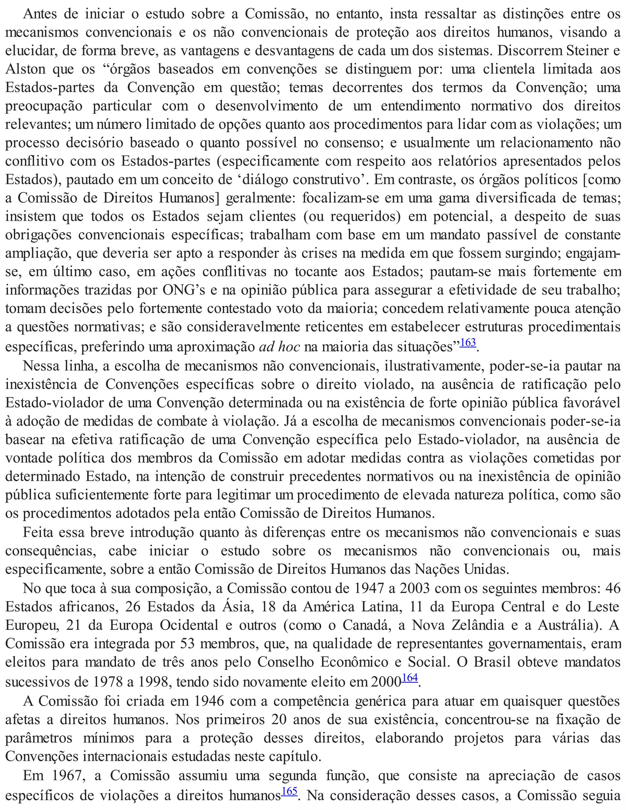 Antes de iniciar o estudo sobre a Comissão, no entanto, insta ressaltar as distinções entre os
mecanismos convencionais e os não convencionais de proteção aos direitos humanos, visando a
elucidar, de forma breve, as vantagens e desvantagens de cada um dos sistemas. Discorrem Steiner e
Alston que os “órgãos baseados em convenções se distinguem por: uma clientela limitada aos
Estados-partes da Convenção em questão; temas decorrentes dos termos da Convenção; uma
preocupação particular com o desenvolvimento de um entendimento normativo dos direitos
relevantes; um número limitado de opções quanto aos procedimentos para lidar com as violações; um
processo decisório baseado o quanto possível no consenso; e usualmente um relacionamento não
conflitivo com os Estados-partes (especificamente com respeito aos relatórios apresentados pelos
Estados), pautado em um conceito de ‘diálogo construtivo’. Em contraste, os órgãos políticos [como
a Comissão de Direitos Humanos] geralmente: focalizam-se em uma gama diversificada de temas;
insistem que todos os Estados sejam clientes (ou requeridos) em potencial, a despeito de suas
obrigações convencionais específicas; trabalham com base em um mandato passível de constante
ampliação, que deveria ser apto a responder às crises na medida em que fossem surgindo; engajam-
se, em último caso, em ações conflitivas no tocante aos Estados; pautam-se mais fortemente em
informações trazidas por ONG’s e na opinião pública para assegurar a efetividade de seu trabalho;
tomam decisões pelo fortemente contestado voto da maioria; concedem relativamente pouca atenção
a questões normativas; e são consideravelmente reticentes em estabelecer estruturas procedimentais
específicas, preferindo uma aproximação ad hoc na maioria das situações”163.
Nessa linha, a escolha de mecanismos não convencionais, ilustrativamente, poder-se-ia pautar na
inexistência de Convenções específicas sobre o direito violado, na ausência de ratificação pelo
Estado-violador de uma Convenção determinada ou na existência de forte opinião pública favorável
à adoção de medidas de combate à violação. Já a escolha de mecanismos convencionais poder-se-ia
basear na efetiva ratificação de uma Convenção específica pelo Estado-violador, na ausência de
vontade política dos membros da Comissão em adotar medidas contra as violações cometidas por
determinado Estado, na intenção de construir precedentes normativos ou na inexistência de opinião
pública suficientemente forte para legitimar um procedimento de elevada natureza política, como são
os procedimentos adotados pela então Comissão de Direitos Humanos.
Feita essa breve introdução quanto às diferenças entre os mecanismos não convencionais e suas
consequências, cabe iniciar o estudo sobre os mecanismos não convencionais ou, mais
especificamente, sobre a então Comissão de Direitos Humanos das Nações Unidas.
No que toca à sua composição, a Comissão contou de 1947 a 2003 com os seguintes membros: 46
Estados africanos, 26 Estados da Ásia, 18 da América Latina, 11 da Europa Central e do Leste
Europeu, 21 da Europa Ocidental e outros (como o Canadá, a Nova Zelândia e a Austrália). A
Comissão era integrada por 53 membros, que, na qualidade de representantes governamentais, eram
eleitos para mandato de três anos pelo Conselho Econômico e Social. O Brasil obteve mandatos
sucessivos de 1978 a 1998, tendo sido novamente eleito em 2000164.
A Comissão foi criada em 1946 com a competência genérica para atuar em quaisquer questões
afetas a direitos humanos. Nos primeiros 20 anos de sua existência, concentrou-se na fixação de
parâmetros mínimos para a proteção desses direitos, elaborando projetos para várias das
Convenções internacionais estudadas neste capítulo.
Em 1967, a Comissão assumiu uma segunda função, que consiste na apreciação de casos
específicos de violações a direitos humanos165. Na consideração desses casos, a Comissão seguia
 