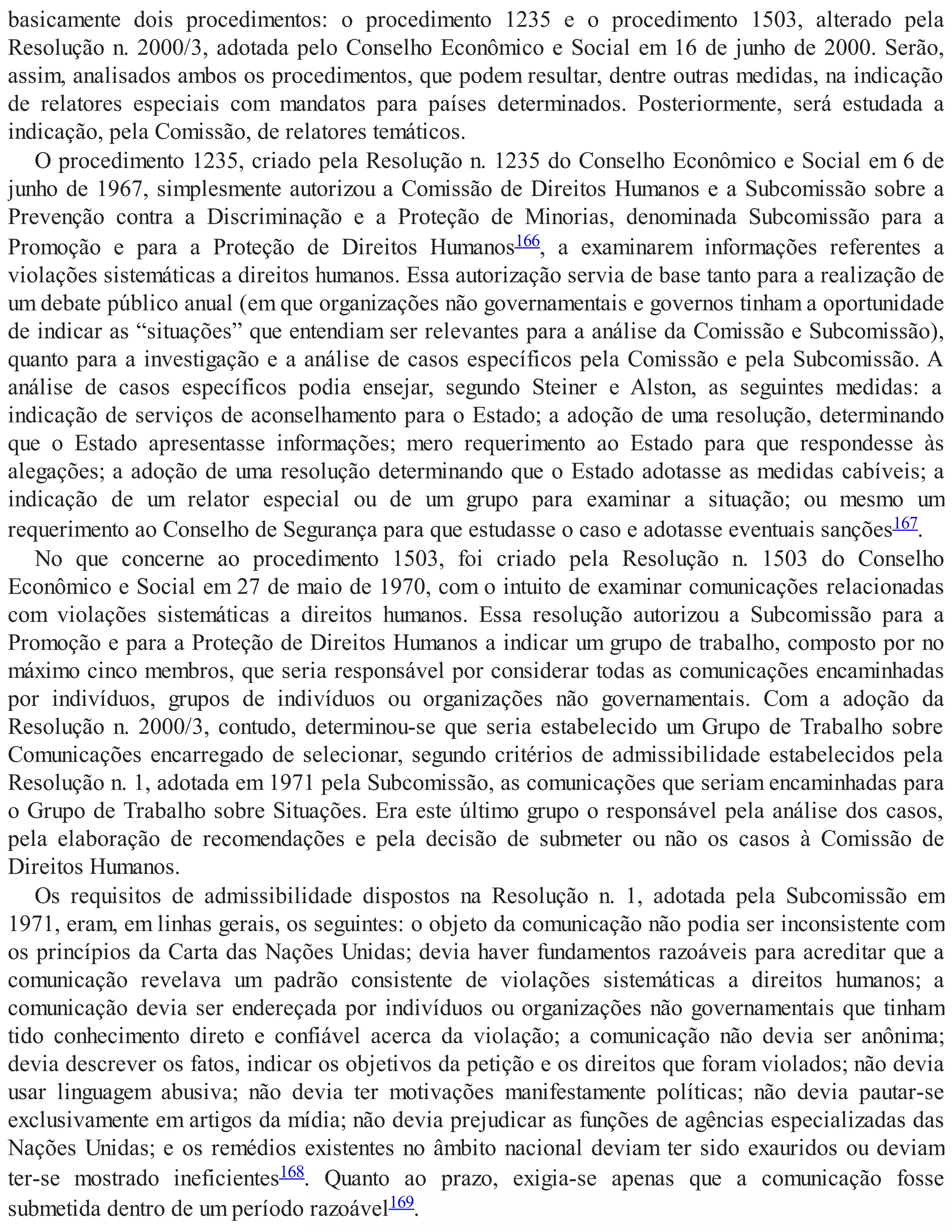 basicamente dois procedimentos: o procedimento 1235 e o procedimento 1503, alterado pela
Resolução n. 2000/3, adotada pelo Conselho Econômico e Social em 16 de junho de 2000. Serão,
assim, analisados ambos os procedimentos, que podem resultar, dentre outras medidas, na indicação
de relatores especiais com mandatos para países determinados. Posteriormente, será estudada a
indicação, pela Comissão, de relatores temáticos.
O procedimento 1235, criado pela Resolução n. 1235 do Conselho Econômico e Social em 6 de
junho de 1967, simplesmente autorizou a Comissão de Direitos Humanos e a Subcomissão sobre a
Prevenção contra a Discriminação e a Proteção de Minorias, denominada Subcomissão para a
Promoção e para a Proteção de Direitos Humanos166, a examinarem informações referentes a
violações sistemáticas a direitos humanos. Essa autorização servia de base tanto para a realização de
um debate público anual (em que organizações não governamentais e governos tinham a oportunidade
de indicar as “situações” que entendiam ser relevantes para a análise da Comissão e Subcomissão),
quanto para a investigação e a análise de casos específicos pela Comissão e pela Subcomissão. A
análise de casos específicos podia ensejar, segundo Steiner e Alston, as seguintes medidas: a
indicação de serviços de aconselhamento para o Estado; a adoção de uma resolução, determinando
que o Estado apresentasse informações; mero requerimento ao Estado para que respondesse às
alegações; a adoção de uma resolução determinando que o Estado adotasse as medidas cabíveis; a
indicação de um relator especial ou de um grupo para examinar a situação; ou mesmo um
requerimento ao Conselho de Segurança para que estudasse o caso e adotasse eventuais sanções167.
No que concerne ao procedimento 1503, foi criado pela Resolução n. 1503 do Conselho
Econômico e Social em 27 de maio de 1970, com o intuito de examinar comunicações relacionadas
com violações sistemáticas a direitos humanos. Essa resolução autorizou a Subcomissão para a
Promoção e para a Proteção de Direitos Humanos a indicar um grupo de trabalho, composto por no
máximo cinco membros, que seria responsável por considerar todas as comunicações encaminhadas
por indivíduos, grupos de indivíduos ou organizações não governamentais. Com a adoção da
Resolução n. 2000/3, contudo, determinou-se que seria estabelecido um Grupo de Trabalho sobre
Comunicações encarregado de selecionar, segundo critérios de admissibilidade estabelecidos pela
Resolução n. 1, adotada em 1971 pela Subcomissão, as comunicações que seriam encaminhadas para
o Grupo de Trabalho sobre Situações. Era este último grupo o responsável pela análise dos casos,
pela elaboração de recomendações e pela decisão de submeter ou não os casos à Comissão de
Direitos Humanos.
Os requisitos de admissibilidade dispostos na Resolução n. 1, adotada pela Subcomissão em
1971, eram, em linhas gerais, os seguintes: o objeto da comunicação não podia ser inconsistente com
os princípios da Carta das Nações Unidas; devia haver fundamentos razoáveis para acreditar que a
comunicação revelava um padrão consistente de violações sistemáticas a direitos humanos; a
comunicação devia ser endereçada por indivíduos ou organizações não governamentais que tinham
tido conhecimento direto e confiável acerca da violação; a comunicação não devia ser anônima;
devia descrever os fatos, indicar os objetivos da petição e os direitos que foram violados; não devia
usar linguagem abusiva; não devia ter motivações manifestamente políticas; não devia pautar-se
exclusivamente em artigos da mídia; não devia prejudicar as funções de agências especializadas das
Nações Unidas; e os remédios existentes no âmbito nacional deviam ter sido exauridos ou deviam
ter-se mostrado ineficientes168. Quanto ao prazo, exigia-se apenas que a comunicação fosse
submetida dentro de um período razoável169.
 