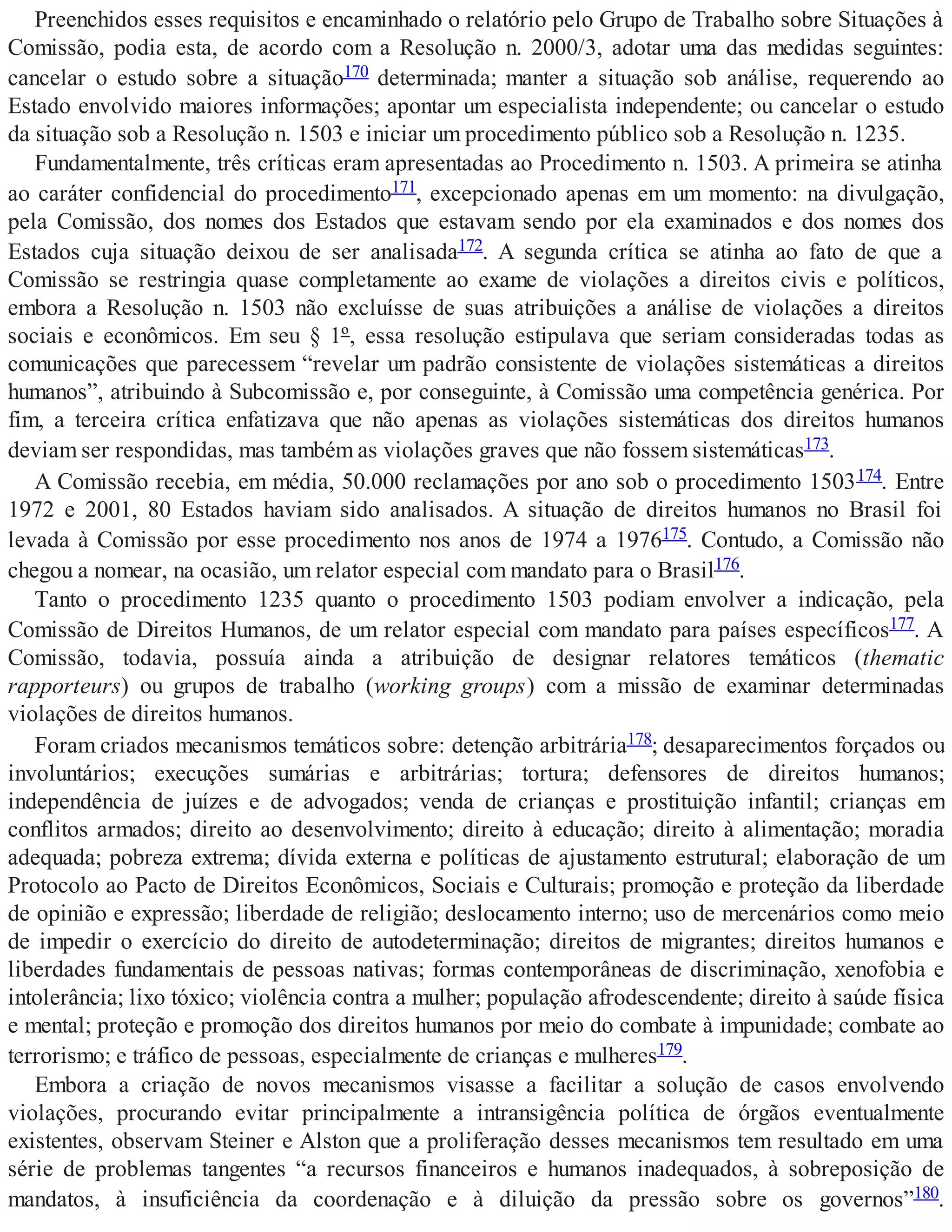 Preenchidos esses requisitos e encaminhado o relatório pelo Grupo de Trabalho sobre Situações à
Comissão, podia esta, de acordo com a Resolução n. 2000/3, adotar uma das medidas seguintes:
cancelar o estudo sobre a situação170 determinada; manter a situação sob análise, requerendo ao
Estado envolvido maiores informações; apontar um especialista independente; ou cancelar o estudo
da situação sob a Resolução n. 1503 e iniciar um procedimento público sob a Resolução n. 1235.
Fundamentalmente, três críticas eram apresentadas ao Procedimento n. 1503. A primeira se atinha
ao caráter confidencial do procedimento171, excepcionado apenas em um momento: na divulgação,
pela Comissão, dos nomes dos Estados que estavam sendo por ela examinados e dos nomes dos
Estados cuja situação deixou de ser analisada172. A segunda crítica se atinha ao fato de que a
Comissão se restringia quase completamente ao exame de violações a direitos civis e políticos,
embora a Resolução n. 1503 não excluísse de suas atribuições a análise de violações a direitos
sociais e econômicos. Em seu § 1º, essa resolução estipulava que seriam consideradas todas as
comunicações que parecessem “revelar um padrão consistente de violações sistemáticas a direitos
humanos”, atribuindo à Subcomissão e, por conseguinte, à Comissão uma competência genérica. Por
fim, a terceira crítica enfatizava que não apenas as violações sistemáticas dos direitos humanos
deviam ser respondidas, mas também as violações graves que não fossem sistemáticas173.
A Comissão recebia, em média, 50.000 reclamações por ano sob o procedimento 1503174. Entre
1972 e 2001, 80 Estados haviam sido analisados. A situação de direitos humanos no Brasil foi
levada à Comissão por esse procedimento nos anos de 1974 a 1976175. Contudo, a Comissão não
chegou a nomear, na ocasião, um relator especial com mandato para o Brasil176.
Tanto o procedimento 1235 quanto o procedimento 1503 podiam envolver a indicação, pela
Comissão de Direitos Humanos, de um relator especial com mandato para países específicos177. A
Comissão, todavia, possuía ainda a atribuição de designar relatores temáticos (thematic
rapporteurs) ou grupos de trabalho (working groups) com a missão de examinar determinadas
violações de direitos humanos.
Foram criados mecanismos temáticos sobre: detenção arbitrária178; desaparecimentos forçados ou
involuntários; execuções sumárias e arbitrárias; tortura; defensores de direitos humanos;
independência de juízes e de advogados; venda de crianças e prostituição infantil; crianças em
conflitos armados; direito ao desenvolvimento; direito à educação; direito à alimentação; moradia
adequada; pobreza extrema; dívida externa e políticas de ajustamento estrutural; elaboração de um
Protocolo ao Pacto de Direitos Econômicos, Sociais e Culturais; promoção e proteção da liberdade
de opinião e expressão; liberdade de religião; deslocamento interno; uso de mercenários como meio
de impedir o exercício do direito de autodeterminação; direitos de migrantes; direitos humanos e
liberdades fundamentais de pessoas nativas; formas contemporâneas de discriminação, xenofobia e
intolerância; lixo tóxico; violência contra a mulher; população afrodescendente; direito à saúde física
e mental; proteção e promoção dos direitos humanos por meio do combate à impunidade; combate ao
terrorismo; e tráfico de pessoas, especialmente de crianças e mulheres179.
Embora a criação de novos mecanismos visasse a facilitar a solução de casos envolvendo
violações, procurando evitar principalmente a intransigência política de órgãos eventualmente
existentes, observam Steiner e Alston que a proliferação desses mecanismos tem resultado em uma
série de problemas tangentes “a recursos financeiros e humanos inadequados, à sobreposição de
mandatos, à insuficiência da coordenação e à diluição da pressão sobre os governos”180.
 