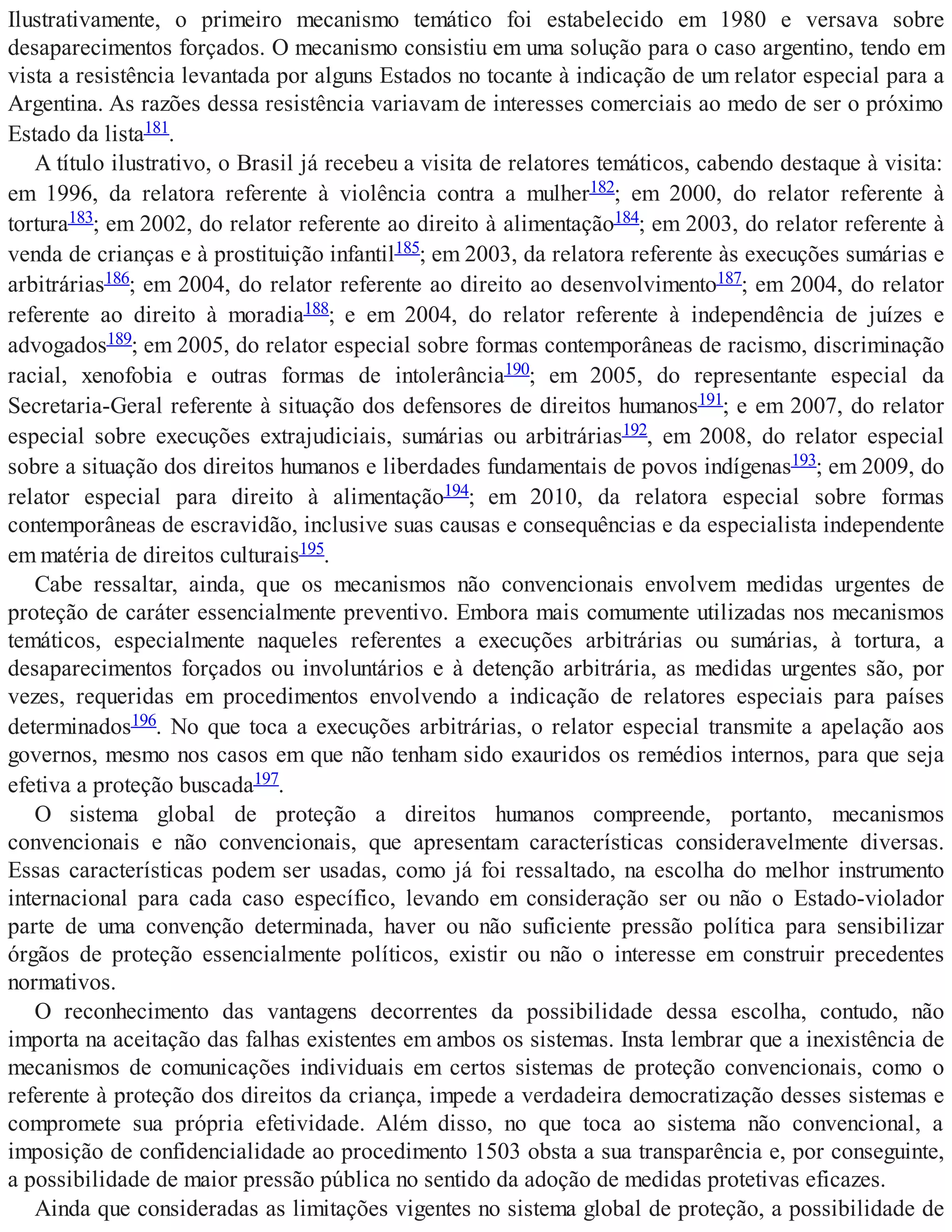 Ilustrativamente, o primeiro mecanismo temático foi estabelecido em 1980 e versava sobre
desaparecimentos forçados. O mecanismo consistiu em uma solução para o caso argentino, tendo em
vista a resistência levantada por alguns Estados no tocante à indicação de um relator especial para a
Argentina. As razões dessa resistência variavam de interesses comerciais ao medo de ser o próximo
Estado da lista181.
A título ilustrativo, o Brasil já recebeu a visita de relatores temáticos, cabendo destaque à visita:
em 1996, da relatora referente à violência contra a mulher182; em 2000, do relator referente à
tortura183; em 2002, do relator referente ao direito à alimentação184; em 2003, do relator referente à
venda de crianças e à prostituição infantil185; em 2003, da relatora referente às execuções sumárias e
arbitrárias186; em 2004, do relator referente ao direito ao desenvolvimento187; em 2004, do relator
referente ao direito à moradia188; e em 2004, do relator referente à independência de juízes e
advogados189; em 2005, do relator especial sobre formas contemporâneas de racismo, discriminação
racial, xenofobia e outras formas de intolerância190; em 2005, do representante especial da
Secretaria-Geral referente à situação dos defensores de direitos humanos191; e em 2007, do relator
especial sobre execuções extrajudiciais, sumárias ou arbitrárias192, em 2008, do relator especial
sobre a situação dos direitos humanos e liberdades fundamentais de povos indígenas193; em 2009, do
relator especial para direito à alimentação194; em 2010, da relatora especial sobre formas
contemporâneas de escravidão, inclusive suas causas e consequências e da especialista independente
em matéria de direitos culturais195.
Cabe ressaltar, ainda, que os mecanismos não convencionais envolvem medidas urgentes de
proteção de caráter essencialmente preventivo. Embora mais comumente utilizadas nos mecanismos
temáticos, especialmente naqueles referentes a execuções arbitrárias ou sumárias, à tortura, a
desaparecimentos forçados ou involuntários e à detenção arbitrária, as medidas urgentes são, por
vezes, requeridas em procedimentos envolvendo a indicação de relatores especiais para países
determinados196. No que toca a execuções arbitrárias, o relator especial transmite a apelação aos
governos, mesmo nos casos em que não tenham sido exauridos os remédios internos, para que seja
efetiva a proteção buscada197.
O sistema global de proteção a direitos humanos compreende, portanto, mecanismos
convencionais e não convencionais, que apresentam características consideravelmente diversas.
Essas características podem ser usadas, como já foi ressaltado, na escolha do melhor instrumento
internacional para cada caso específico, levando em consideração ser ou não o Estado-violador
parte de uma convenção determinada, haver ou não suficiente pressão política para sensibilizar
órgãos de proteção essencialmente políticos, existir ou não o interesse em construir precedentes
normativos.
O reconhecimento das vantagens decorrentes da possibilidade dessa escolha, contudo, não
importa na aceitação das falhas existentes em ambos os sistemas. Insta lembrar que a inexistência de
mecanismos de comunicações individuais em certos sistemas de proteção convencionais, como o
referente à proteção dos direitos da criança, impede a verdadeira democratização desses sistemas e
compromete sua própria efetividade. Além disso, no que toca ao sistema não convencional, a
imposição de confidencialidade ao procedimento 1503 obsta a sua transparência e, por conseguinte,
a possibilidade de maior pressão pública no sentido da adoção de medidas protetivas eficazes.
Ainda que consideradas as limitações vigentes no sistema global de proteção, a possibilidade de
 